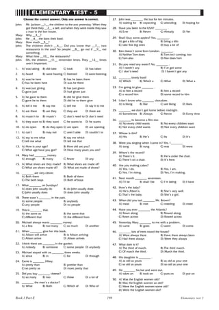 199
ELEMENTARY TEST - 5
Choose the correct answer. Only one answer is correct.
John: Mr. Jackson __1__ the children to the zoo yesterday. When they
got there they __2__ a bell, and when they were inside they saw
a man in the lion house.
Mary: Why __3__?
John: He __4__ the lions their food.
Mary: How much __5__?
John: The children didn’t __6__. Did you know that __7__ two
restaurants in the zoo? So people __8__ go out if __9__ eat
something.
Mary: What time __10__ the restaurants?
John: Oh, the children __11__ remember times. They __12__ times
aren’t important.
1. A) was taking B) did take C) took D) has taken
2. A) heard B) were hearing C) listened D) were listening
3. A) was he here B) has he been there
C) has he been here D) was he there
4. A) was just giving B) has just given
C) gave just D) had given just
5. A) he gave to them B) did he give them
C) gave he to them D) did he to them give
6. A) tell it me B) say me C) tell me D) say it to me
7. A) are there B) are they C) they are D) there are
8. A) mustn’t to B) mustn’t C) don’t need to D) don’t need
9. A) they want to B) they want C) he wants to D) he wants
10. A) do open B) do they open C) are open D) are opening
11. A) can’t B) may not C) aren’t able D) couldn’t to
12. A) say to me what B) say me which
C) tell me what D) tell me that
13. A) How is your age? B) How old are you?
C) What age have you got? D) How many years you are?
14. Mary had ________ money.
A) enough B) many C) fewer D) any
15. A) What shoes are they made? B) What shoes are made of?
C) What are shoes made of? D) What are made of shoes?
16. ________ are very clever.
A) Both them B) Both of them
C) The both boys D) Both of boys
17. What ________ on Sundays?
A) does John usually do B) do John usually does
C) John usually does D) does John usually
18. There wasn’t ________ in the park.
A) some people B) anybody
C) any people D) no people
19. This is ________ that.
A) the same as B) the same that
C) different that D) the different from
20. Michael always wants ________ money.
A) a few B) too many C) so much D) another
21. When ________ give her this book.
A) Alison will arrive B) is Alison arriving
C) Alison arrive D) Alison arrives
22. I think there are ________ in the garden.
A) nobody B) someone C) some people D) anybody
23. Michael stayed with us ________ three weeks.
A) since B) in C) for D) through
24. Carrie is ________ Hilary.
A) pretty than B) prettier than
C) so pretty as D) more pretty that
25. Did you buy ________ cheese?
A) so many B) too C) these D) a lot of
26. ________ the men’s a doctor?
A) What B) Both C) Which of D) Who of
27. John was ________ the bus for ten minutes.
A) waiting for B) expecting C) attending D) hoping for
28. Have you been to the USA? ________ .
A) Ever B) Never C) Already D) Yet
29. Shall I buy some apples? Yes, ________.
A) get a kilo of big B) bring a kilo
C) take few big ones D) buy a lot of
30. Ken doesn’t come from London. ________.
A) Neither Tom does B) Tom isn’t coming, too
C) Tom also D) Nor does Tom
31. Do you need any water? No, ________ .
A) I needn’t any B) I’ve got some
C) I don’t need D) I haven’t got any
32. ________ lovely food!
A) Which B) Which a C) What D) What a
33. I’m going to give ________ .
A) to him a record B) him a record
C) a record him D) some record to him
34. I don’t know who ________ chocolate.
A) is liking B) like C) are liking D) likes
35. ________ we don’t get home before midnight.
A) Sometimes B) Always C) Never D) Every time
36. ________ to become a film star.
A) No every child wants B) No every children want
C) Not every child wants D) Not every children want
37. Whose is this?
A) His B) He’s C) Its D) It’s
38. Were you singing when I came in? Yes, I ________
A) sang B) sung C) was D) were
39. Where’s the record?
A) There’s it. B) He’s under the chair.
C) There’s on a chair. D) It’s here.
40. Are you making cakes?
A) Yes, I do. B) Yes, I am.
C) Yes, I’m doing. D) Yes, I’m making.
41. Next month ________ seventeen.
A) I’ll be B) shall I be C) I’m being D) I have
42. How’s the baby?
A) He’s Alison’s. B) She’s very well.
C) That’s the baby. D) She’s a girl.
43. When did you last ________ Mr. Brown?
A) meat B) met C) meeting D) meet
44. Have you ever ________ the Atlantic?
A) flown along B) flowed along
C) flown across D) flowed across
45. Yesterday Mary ________ to me with a problem.
A) came B) goes C) went D) come
46. ________ lots of trees round the house?
A) Were always there B) Have there always been
C) Had there always D) Were they always
47. What date is it?
A) The third of march. B) The third march.
C) Of march the third. D) March the third.
48. His daughter is ________ .
A) as old as yours B) as old as your one
C) so old as yours D) so old as your one
49. He ________ his hat and went out.
A) takes on B) took on C) puts on D) put on
50. A) Was the English women old?
B) Was the English women an old?
C) Were the English women some old?
D) Were the English women old?
Elementary test 5
Book 1 Part E
 