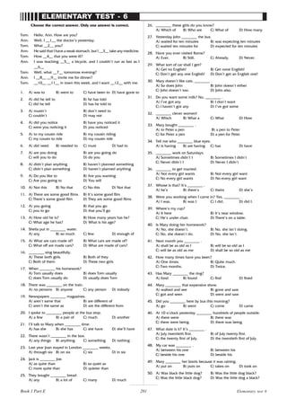 201
ELEMENTARY TEST - 6
Choose the correct answer. Only one answer is correct.
Tom: Hello, Ann. How are you?
Ann: Well, I __1__ the doctor’s yesterday.
Tom: What __2__ you?
Ann: He said that I have a weak stomach, but I __3__ take any medicine.
Tom: How __4__ that you were ill?
Ann: I was teaching __5__ a bicycle, and I couldn’t run as fast as I
__6__
Tom: Well, what __7__ tomorrow evening?
Ann: I __8__ __9__ invite me for dinner?
Tom: __10__ __11__ in town this week, and I want __12__ with me.
1. A) was to B) went to C) have been to D) have gone to
2. A) did he tell to B) he has told
C) did he tell D) has he told to
3. A) mustn’t B) don’t need to
C) couldn’t D) may not
4. A) did you notice B) have you noticed it
C) were you noticing it D) you noticed
5. A) to my cousin ride B) my cousin riding
C) my cousin to ride D) my cousin ride
6. A) did need B) needed to C) must D) had to
7. A) are you doing B) are you going do
C) will you to do D) do you
8. A) didn’t plan anything B) haven’t planned something
C) didn’t plan something D) haven’t planned anything
9. A) Do you like to B) Are you wanting
C) Are you going to D) You will
10. A) Not this B) No that C) No this D) Not that
11. A) There are some good films B) It’s some good film
C) There’s some good film D) They are some good films
12. A) you going B) that you go
C) you to go D) that you’ll go
13. A) How old he is? B) How many years has he?
C) What age he has? D) What is his age?
14. Sheila put in ________ water.
A) any B) so much C) few D) enough of
15. A) What are cars made of? B) What cars are made of?
C) What off are made cars? D) What are made of cars?
16. ________ sing beautifully.
A) These both girls. B) Both of they
C) Both of them D) These two girls
17. When ________ his homework?
A) Tom usually does B) does Tom usually
C) does Tom usually do D) usually does Tom
18. There was ________ on the train.
A) no persons B) anyone C) any person D) nobody
19. Newspapers ________ magazines.
A) aren’t same that B) are different of
C) aren’t the same as D) are the different from
20. I spoke to ________ people at the bus stop.
A) a few B) a pair of C) much D) another
21. I’ll talk to Mary when ________ time.
A) has she B) she has C) she have D) she’ll have
22. There wasn’t ________ in the box.
A) any things B) anything C) something D) nothing
23. Last year Joan stayed in London ________ weeks.
A) through six B) on six C) six D) in six
24. Jack is ________ Joe.
A) as quite than B) so quiet as
C) more quite than D) quieter than
25. They bought ________ bread.
A) any B) a lot of C) many D) much
26. ________ these girls do you know?
A) Which of B) Who are C) What of D) How many
27. Yesterday John ________ the bus.
A) waited for ten minutes B) was expecting ten minutes
C) waited ten minutes for D) expected for ten minutes
28. Have you ever visited Rome?
A) Ever. B) Still. C) Already. D) Never.
29. What sort of car shall I get?
A) Get no English! B) Get none English!
C) Don’t get any one English! D) Don’t get an English one!
30. Mary doesn’t like cats. ________ .
A) So does John B) John doesn’t either
C) John doesn’t too. D) John also.
31. Do you want some milk? No, ________ .
A) I’ve got any B) I don’t want
C) I haven’t got any D) I’ve got some
32. ________ clever women!
A) Which B) What a C) What D) How
33. Mary bought ________ .
A) to Peter a pen B) a pen to Peter
C) for Peter a pen D) a pen for Peter
34. Tell me who ________ blue eyes.
A) is having B) are having C) has D) have
35. ________ work on Saturdays.
A) Sometimes didn’t I B) Sometimes I didn’t
C) Never didn’t I D) Never I didn’t
36. ________ to get married.
A) Not every girl wants B) Not every girl want
C) No every girl wants D) No every girl want
37. Whose is that? It’s ________ .
A) he’s B) there’s C) theirs D) she’s
38. Were you working when I came in? Yes, ________ .
A) I was. B) was I. C) I did. D) did I.
39. Where’s my cup?
A) It here B) It’s near window.
C) He’s under chair. D) There’s on a table.
40. Is Mary doing her homework?
A) No, she doesn’t. B) No, she isn’t doing.
C) No, she doesn’t do. D) No, she isn’t.
41. Next month you ________ .
A) shall be as old as I B) will be so old as I
C) will be as old as me D) shall be so old as me
42. How many times have you been?
A) One times. B) Quite much.
C) Two months. D) Twice.
43. Has Mary ________ the ring?
A) fond B) found C) find D) fined
44. Mary ________ that expensive show.
A) walked and see B) gone and saw
C) got and seen D) went and saw
45. Did you ________ here by bus this morning?
A) go B) went C) come D) came
46. At 10 o’clock yesterday ________ hundreds of people outside.
A) there were B) there was
C) there were being D) there was being
47. What date is it? It’s ________ .
A) July twentieth first. B) of July twenty first.
C) the twenty first of July. D) the twentieth first of July.
48. My car was ________ .
A) between his one B) between his
C) beside his one D) beside his
49. Mary ________ her boots because it was raining.
A) put on B) puts on C) takes on D) took on
50. A) Was black the little dog? B) Was the little dog black?
C) Was the little black dog? D) Was the little dog a black?
Elementary test 6
Book 1 Part E
 