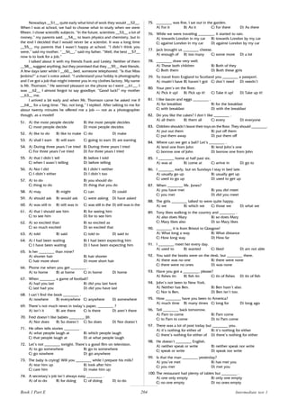 204
Nowadays __51__ quite early what kind of work they would __52__.
When I was at school, we had to choose what to study when we were
fifteen. I chose scientific subjects. “In the future, scientists __53__ a lot of
money,” my parents said. __54__ to learn physics and chemistry, but in
the end I decided that I would never be a scientist. It was a long time
__55__ my parents that I wasn’t happy at school. “I didn’t think you
were,” said my mother. “__56__,” said my father. “Well, the best __57__
now is to look for a job.”
I talked about it with my friends Frank and Lesley. Neither of them
__58__ suggest anything, but they promised that they __59__ their friends.
A few days later while I __60__ bed, someone telephoned. “Is that Miss
Jenkins?” a man’s voice asked. “I understand your hobby is photography
and I’ve got a job that might interest you in my clothes factory. My name
is Mr. Thomson.” He seemed pleasant on the phone so I went __61__. I
was __62__ I almost forgot to say goodbye. “Good luck!” my mother
__63__ me.
I arrived a bit early and when Mr. Thomson came he asked me if
__64__ for a long time. “No, not long,” I replied. After talking to me for
about twenty minutes he offered me a job – not as a photographer
though, as a model!
51. A) the most people decide B) the most people decides
C) most people decide D) most people decides
52. A) like to do B) like to make C) do D) make
53. A) shall I earn B) will earn C) going to earn D) are earning
54. A) During three years I’ve tried B) During three years I tried
C) For three years I’ve tried D) For three years I tried
55. A) that I didn’t tell B) before I told
C) when I wasn’t telling D) before telling
56. A) Nor I did B) I didn’t neither
C) I didn’t either D) I didn’t too
57. A) to do B) you should do
C) thing to do D) thing that you do
58. A) may B) might C) can D) could
59. A) should ask B) would ask C) were asking D) have asked
60. A) was still in B) still was in C) was still in the D) still was in the
61. A) that I should see him B) for seeing him
C) to see him D) for to see him
62. A) so excited than B) so excited as
C) so much excited D) so excited that
63. A) told B) said C) told to D) said to
64. A) I had been waiting B) I had been expecting him
C) I have been waiting D) I have been expecting him
65. Is her ________ than mine?
A) shorter hair B) hair shorter
C) hair more short D) more short hair
66. Phone me when you get ________ .
A) to home B) at home C) in home D) home
67. When ________ a game of football?
A) had you last B) did you last have
C) last had you D) did you have last
68. I can’t find the book ________ .
A) nowhere B) everywhere C) anywhere D) somewhere
69. There’s not much news in today’s paper, ________ ?
A) isn’t it B) are there C) is there D) aren’t there
70. Fred doesn’t like babies ________ Jill.
A) Nor does B) So doesn’t C) So does D) Nor doesn’t
71. He often tells stories ________ .
A) what people laugh at B) which people laugh
C) that people laugh at D) at what people laugh
72. Let’s not ________ tonight. There’s a good film on television.
A) to go somewhere B) go to somewhere
C) go nowhere D) go anywhere
73. The baby is crying! Will you ________ while I prepare his milk?
A) tear him up B) look after him
C) care him D) make him up
74. A secretary’s job isn’t always easy ________ .
A) of to do B) for doing C) of doing D) to do
75. ________ was fine, I sat out in the garden.
A) For it B) As it C) For there D) As there
76. While we were traveling ________, it started to rain.
A) towards London in my car B) towards London by my car
C) against London in my car D) against London by my car
77. Jack brought us ________ cheese.
A) enough of B) too many C) some more D) a lot
78. ________ draw very well.
A) These both children B) Both of they
C) Both them D) Both these girls
79. To travel from England to Scotland you ________ a passport.
A) mustn’t have B) haven’t got C) don’t need D) needn’t
80. Your pen’s on the floor.
A) Pick it up! B) Pick up it! C) Take it up! D) Take up it!
81. I like bacon and eggs ________ .
A) for breakfast B) for the breakfast
C) with breakfast D) with the breakfast
82. Do you like the cakes? I don’t like ________ .
A) all them B) them all C) every D) everyone
83. Children shouldn’t leave their toys on the floor. They should ________.
A) put out them B) put off them
C) put them away D) put them off
84. Where can we get a ball? Let’s ________ .
A) lend one from John B) lend John’s one
C) borrow one of John D) borrow one from John
85. I ________ home at half past six.
A) was at B) come at C) arrive in D) go to
86. I ________ early, but on Sundays I stay in bed late.
A) usually go up B) usually get up
C) used to go up D) used to get up
87. When ________ Mr. Jones?
A) you have met B) you did meet
C) you met D) did you meet
88. The girls ________ talked to were quite happy.
A) we B) which we C) those we D) what we
89. Tony likes walking in the country and ________ .
A) also does Mary B) so does Mary
C) Mary likes also D) so Mary likes
90. ________ it is from Bristol to Glasgow!
A) What long a way B) What distance
C) How long way D) How far
91. I ________ meet her every day.
A) used to B) wanted C) liked D) am not able
92. You said the books were on the desk, but ________ there.
A) there was no one B) there were none
C) there were no ones D) was none
93. Have you got a ________, please?
A) fishes tin B) fish tin C) tin of fishes D) tin of fish
94. John’s not been to New York.
A) Neither has Ben. B) Ben hasn’t also.
C) Nor is Ben. D) Ben isn’t too.
95. How ________ have you been to America?
A) much time B) many times C) long for D) long ago
96. Tell ________ back tomorrow.
A) Pam to come B) Pam come
C) to Pam to come D) to Pam come
97. There was a lot of post today but ________ you.
A) it’s nothing for either of B) it’s nothing for either
C) there’s nothing for either of D) there’s nothing for either
98. He doesn’t ________ English.
A) neither speak or write B) neither speak nor write
C) speak or write D) speak nor write
99. Is that the man ________ yesterday?
A) you’ve met B) has met you
C) you met D) met you
100. The restaurant had plenty of tables but ________ .
A) one only empty B) only one empty
C) no one empty D) no ones empty
Book 1 Part E Intermediate test 1
 