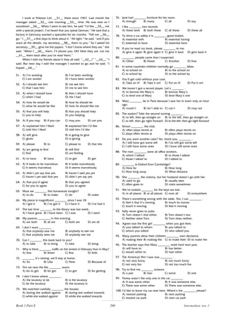 206
I work at Poleson Ltd. __51__ there since 1967. Last month the
manager asked __52__ one morning __53__ time. He was new so I
wondered __54__. When I went to see him, he said “I’d like __55__ me
with a special project. I’ve heard that you speak German.” He said that a
factory in Germany wanted a specialist for six months. “Tell me __56__
go.” I __57__ a few days to think about it. “All right,” he said, “and if you
want all the details, my secretary __58__ them to you.” So I asked his
secretary __59__ give me the papers. “I don’t know where they are,” she
said. “When I __60__ them, I’ll phone you. Oh! Here they are. Let me
__61__ them back after you’ve read them.”
When I told my friends about it they all said, “__62__!” “__63__,” I
said. But next day I told the manager I wanted to go and he said, “I
hoped __64__.”
51. A) I’m working B) I’ve been working
C) I am worker D) I have been worker
52. A) I should see him B) me see him
C) that I saw him D) me to see him
53. A) when I should have B) then I should have
C) when I had D) the I had
54. A) how he would be B) how he should be
C) what he would be like D) how he should like me
55. A) that you will help B) that you should help
C) you to help D) you helping
56. A) if you may B) if you can C) may you D) can you
57. A) explained him I liked B) explained him I’d like
C) told him I liked D) told him I’d like
58. A) will give B) is going to give
C) gives D) is giving
59. A) please B) to C) please to D) that she
60. A) am going to find B) will find
C) find D) am finding
61. A) to have B) have C) to get D) get
62. A) It looks to be marvelous B) It looks marvelously
C) It seems marvelous D) It seems marvelously
63. A) didn’t yet say that yes B) haven’t said yes yet
C) haven’t yet said that yes D) didn’t yet say yes
64. A) that you’d agree B) that you agreed
C) for you to agree D) you to agree
65. Must we ________ this homework tonight?
A) to do B) to make C) do D) make
66. My piano is magnificent ________ since I was 18.
A) I got it B) I’ve got it C) I have it D) I’ve had it
67. The last time ________ to the library was last week.
A) I have gone B) I have been C) I was D) I went
68. My parents ________ in this evening.
A) are both B) all are C) both are D) are all
69. I don’t want ________ .
A) that anybody saw me B) anybody to see me
C) that anybody sees me D) anybody see me
70. Can I ________ this book back to you?
A) to take B) to bring C) take D) bring
71. Why is there ________ traffic on the streets in February than in May?
A) less B) fewer C) few D) little
72. ________ it’s raining, we’ll stay at home.
A) As B) Like C) How D) Because of
73. Tim sat near the fire ________ warm.
A) for to get B) for get C) to get D) for getting
74. I don’t know where ________ .
A) the lavatory to be B) is the lavatory
C) be the lavatory D) the lavatory is
75. We watched carefully ________ the houses.
A) during she walked against B) during she walked towards
C) while she walked against D) while she walked towards
76. Jane had ________ furniture for her room.
A) enough B) many C) all D) any
77. I like ________ two records.
A) these both B) both these C) all these D) these all
78. To drive a car safely it is ________ good brakes.
A) essential with B) essential having
C) essential to have D) essential have
79. If you’ve read my book, please ________ to me.
A) give it again B) give again it C) give it back D) give back it
80. ________ people came than I expected.
A) Other B) Fewer C) Another D) Few
81. In some countries children normally go ________ bikes.
A) to school on B) to the school on
C) to school by D) to the school by
82. You’ll get cold without your coat.
A) Take on it! B) Take it on! C) Put on it! D) Put it on!
83. We haven’t got a record player. Let’s ________ .
A) to borrow the Mary’s B) borrow Mary’s
C) to lend one of Mary D) lend Mary’s one
84. Mary ________ be in Paris because I saw her in town only an hour
ago.
A) mustn’t B) isn’t able to C) can’t D) may not
85. The station? Take the second turning ________ .
A) to left, then go straight on B) to the left, then go straight on
C) to left, then go right forward D) to the left, then go right forward
86. Simon ________ the club.
A) often plays tennis at B) often plays tennis on
C) plays often tennis at D) plays often tennis on
87. Do you want another cake? No, thank you, ________ .
A) I still have got some left B) I’ve still got some left
C) I still have some ones D) I have still some ones
88. The men ________ were all office workers.
A) which I talked B) to those I talked
C) those I talked to D) I talked to
89. ________ is Oxford from Cambridge?
A) How far B) How long
C) How long away D) What distance
90. She ________ the cinema, but her husband doesn’t go with her.
A) used to go B) usually sees
C) often goes to D) visits sometimes
91. We’ve looked ________ for the keys we lost.
A) in all places B) at all places C) over all D) everywhere
92. There’s something wrong with the table. Yes, I can ________ .
A) feel it that it’s moving B) touch its moves
C) touch it moving D) feel it moving
93. Sally never goes to pubs.
A) Tom doesn’t that either. B) Tom doesn’t too.
C) Neither does Tom. D) Tom does neither.
94. Agnes was the first girl ________ when you got here.
A) you talked to whom B) you talked to
C) whom you talked D) who talked you
95. Many parents allow their children ________ own decisions.
A) making their B) making the C) to make their D) to make the
96. The teacher says that Mary ________ work hard next year.
A) will have to B) has better
C) would rather to D) had rather
97. The American film I saw was ________ .
A) not very funny B) not much funny
C) not very fun D) not too much fun
98. Try to find me ________ scissors.
A) a pair B) two C) some D) one
99. Teresa wasn’t the only one in the car ________
A) It was some other. B) It was someone else.
C) There was some other. D) There was someone else.
100. I’d like to leave my car near here. Where’s the ________ please?
A) nearest parking B) next parking
C) nearest car park D) next car park
Book 1 Part E Intermediate test 2
 