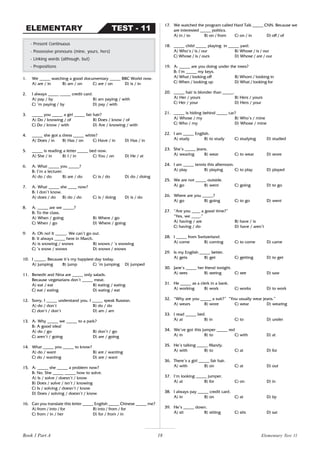 18
1. We _____ watching a good documentary _____ BBC World now.
A) are / in B) am / on C) are / on D) is / in
2. I always _____ _____ credit card.
A) pay / by B) am paying / with
C) ’m paying / by D) pay / with
3. _____ you _____ a girl _____ fair hair?
A) Do / knowing / of B) Does / know / of
C) Do / know / with D) Are / knowing / with
4. _____ she got a dress _____ white?
A) Does / in B) Has / on C) Have / in D) Has / in
5. _____ is reading a letter _____ bed now.
A) She / in B) I / in C) You / on D) He / at
6. A: What _____ you _____?
B: I’m a lecturer.
A) do / do B) are / do C) is / do D) do / doing
7. A: What _____ she ____ now?
B: I don’t know.
A) does / do B) do / do C) is / doing D) is / do
8. A: _____ are we _____?
B: To the class.
A) When / going B) Where / go
C) When / go D) Where / going
9. A: Oh no! It _____. We can’t go out.
B: It always _____ here in March.
A) is snowing / snows B) snows / ’s snowing
C) ’s snow / snows D) snows / snows
10. I _____. Because it’s my happiest day today.
A) jumping B) jump C) ’m jumping D) jumped
11. Benedit and Nina are _____ only salads.
Because vegetarians don’t _____ meat.
A) eat / eat B) eating / eating
C) eat / eating D) eating / eat
12. Sorry, I _____ understand you. I _____ speak Russian.
A) do / don’t B) do / do
C) don’t / don’t D) am / am
13. A: Why _____ we _____ to a park?
B: A good idea!
A) do / go B) don’t / go
C) aren’t / going D) are / going
14. What _____ you _____ to know?
A) do / want B) are / wanting
C) do / wanting D) are / want
15. A: _____ she _____ a problem now?
B: No. She _____ _____ how to solve.
A) Is / solve / doesn’t / know
B) Does / solve / isn’t / knowing
C) Is / solving / doesn’t / know
D) Does / solving / doesn’t / know
16. Can you translate this letter _____ English _____ Chinese _____ me?
A) from / into / for B) into / from / for
C) from / in / her D) for / from / in
- Present Continuous
- Possessive pronouns (mine, yours, hers)
- Linking words (although, but)
- Prepositions
TEST - 11
ELEMENTARY
17. We watched the program called Hard Talk _____ CNN. Because we
are interested _____ politics.
A) in / to B) on / from C) on / in D) off / of
18. _____ child _____ playing in _____ yard.
A) Who’s / is / our B) Whose / is / our
C) Whose / is / ours D) Whose / are / our
19. A: _____ are you doing under the trees?
B: I’m _____ my keys.
A) What / looking off B) Whom / looking in
C) When / looking up D) What / looking for
20. _____ hair is blonder than _____.
A) Her / yours B) Hers / yours
C) Her / your D) Hers / your
21. _____ is hiding behind _____ car?
A) Whose / my B) Who’s / mine
C) Who / my D) Whose / mine
22. I am _____ English.
A) study B) to study C) studying D) studied
23. She’s _____ jeans.
A) wearing B) wear C) to wear D) wore
24. I am _____ tennis this afternoon.
A) play B) playing C) to play D) played
25. We are not _____ outside.
A) go B) went C) going D) to go
26. Where are you _____?
A) go B) going C) to go D) went
27. “Are you ____ a good time?”
“Yes, we ____.”
A) having / are B) have / is
C) having / do D) have / aren’t
28. I _____ from Switzerland.
A) come B) coming C) to come D) came
29. Is my English _____ better.
A) gets B) get C) getting D) to get
30. Jane’s _____ her friend tonight.
A) sees B) seeing C) see D) saw
31. He _____ as a clerk in a bank.
A) working B) work C) works D) to work
32. “Why are you _____ a suit?” “You usually wear jeans.”
A) wears B) wore C) wear D) wearing
33. I read _____ bed.
A) at B) in C) to D) under
34. We’ve got this jumper _____ red
A) in B) to C) with D) at
35. He’s talking _____ Mandy.
A) with B) to C) at D) for
36. There’s a girl _____ fair hair.
A) with B) on C) at D) out
37. I’m looking _____ jumper.
A) at B) for C) on D) in
38. I always pay _____ credit card.
A) in B) on C) at D) by
39. He’s _____ down.
A) sit B) sitting C) sits D) sat
Elementary Test 11
Book 1 Part A
 