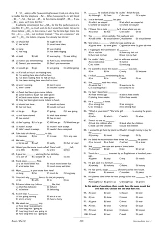 208
I __51__ asleep while I was working because it took me a long time
to realize that the telephone __52__. When I answered it, my girl friend
__53__ “__54__ that we __55__ to the cinema tonight? __56__. If you
__57__ soon, we’ll miss the film.”
I suddenly remembered that __58__ for the first performance of a
new film. If I __59__ so much work to do, I would have taken her out to
dinner before __60__ to the cinema. I said: “by the time I get there, the
film __61__. __62__ out to dinner instead.” “You are a nuisance,” she
said. “I __63__ the tickets. Anyway, I’ve already had dinner.”
51. A) should fall B) ought to fall
C) had to fall D) must have fallen
52. A) rang B) was ringing
C) has rung D) has been ringing
53. A) said B) told C) was saying D) was telling
54. A) Aren’t you remembering B) Aren’t you remembered
C) Doesn’t you remember D) Don’t you remember
55. A) would go B) go C) are going D) will be going
56. A) It’s half an hour I am waiting here.
B) I’m waiting here since half an hour
C) I’ve been waiting here for half an hour.
D) I’ve been waiting here since half an hour.
57. A) aren’t coming B) don’t come
C) won’t come D) wouldn’t come
58. A) Sarah had been given some tickets
B) some tickets to Sarah had been given
C) to Sarah some tickets had been given
D) they had been given some tickets to Sarah
59. A) should not have B) would not have
C) had not have D) would not have
60. A) to go B) go C) going D) I was going
61. A) will have started B) shall have started
C) has started D) has to start
62. A) Let’s going B) Let’s go C) Will we go D) Would we go
63. A) hadn’t accept B) mustn’t have accept
C) didn’t need to accept D) needn’t have accepted
64. Take hold of it firmly ________ in falls.
A) because B) for C) in case D) in any case
65. He looks ________ .
A) to be sad B) sad C) sadly D) that he’s sad
66. Would you like some more coffee? There’s still ________ left.
A) a little B) little C) a few D) few
67. I gave her ________ stocking for her birthday.
A) a pair of B) a couple of C) a D) any
68. Frank plays ________ Alex.
A) a lot more better that B) much more better that
C) a lot better than D) much more well than
69. How ________ is your house from here?
A) long B) far C) much far D) long way
70. You can’t rely ________ him to do the job properly.
A) to B) with C) in D) on
71. I’d never allow my children ________ like that.
A) that they behaved B) behave
C) to behave D) behaving
72. I can’t stop. I ________ .
A) am going running B) am at a run
C) am in a hurry D) have a hurry
73. He asked me ________ stay.
A) how long I was going to
B) how long was I going to
C) how long time I was going to
D) how long time was I going to
74. ________ he worked all day, he couldn’t finish the job.
A) Although B) Even C) In case D) In spite
75. That’s the hotel ________ last year.
A) which we stayed B) at which we stayed at
C) where we stayed at D) where we stayed
76. I’ll leave him a note ________ he’ll know where we are.
A) so that B) that C) in order D) for
77. You ________ drive carefully. The roads are wet.
A) had rather B) would rather C) had better D) would better
78. She broke a ________ while she was washing up.
A) glass wine B) wine glass C) glass for wine D) glass of wine
79. I’m going to the hairdresser’s to ________ .
A) cut my hair B) have my hair cut
C) have cut my hair D) cut me my hair
80. He couldn’t help ________ that his wife was worried.
A) except notice B) notice
C) to notice D) noticing
81. He wanted to know the reason ________ I was late.
A) as B) for C) why D) because
82. I’m bad ________ remembering faces.
A) at B) in C) with D) on
83. She ________ read her a story.
A) wants that I B) wants me for
C) is wanting that I D) wants me to
84. He hasn’t been here ________ .
A) three weeks ago B) since three weeks
C) during three weeks D) for three weeks
85. He is ________ a horse.
A) as strong like B) as strong as
C) so strong as D) so strong than
86. “Which is your sister?” “She’s the girl ________ is wearing the green
dress.”
A) who B) who’s C) which D) what
87. There’s no one to ________ .
A) look the children after B) look after the children
C) take care the children D) care the children
88. I wanted to go there by plane but I hadn’t enough money to pay for
the ________ .
A) journey B) travel C) voyage D) fly
89. He failed the examination three times but ________ he passed.
A) at the end B) at finish C) at last D) at least
90. She ________ the cups and some of them broke.
A) dropped B) fell C) let D) let fall
91. Tennis is a ________ invented by an Englishman a hundred years
ago.
A) game B) play C) toy D) match
92. He got a job in a furniture ________ .
A) society B) industry C) fabric D) factory
93. He has spent a large ________ of money on his new house.
A) deal B) amount C) number D) piece
94. His parents died when he was young so he was ________ by his
aunt.
A) brought out B) grown up C) brought up D) grown
In this series of questions, three words have the same sound but
one does not. Choose the one that does not.
95. A) word B) lord C) heard D) bird
96. A) run B) done C) none D) won
97. A) great B) beat C) treat D) seat
98. A) tries B) wise C) twice D) buys
99. A) town B) grown C) shown D) known
100. A) head B) bed C) said D) paid
Book 1 Part E Intermediate test 3
Book 1 Part E
 