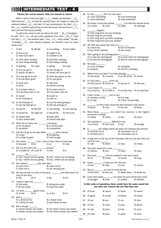 209
INTERMEDIATE TEST - 4
Choose the correct answer. Only one answer is correct.
When I went to bed last night, I __1__ asleep immediately. I __2__
tired because I __3__ so hard for several hours. So I forgot to close the
windows before __4__ into bed. If I had remembered, the thief __5__.
But __6__ a perfect opportunity to enter the house. The next time I __7__
late I will lock the house carefully.
A policeman came to see me about the theft. “__8__ investigate,”
he said. “So I __9__ ask you some questions. First, how __10__?” I told
him that I __11__ the window open. “You __12__ more careful,” he said.
“If people __13__ their houses properly, we wouldn’t have so much
work to do.”
1. A) fell B) did fell C) was falling D) have fallen
2. A) had to be B) ought to be
C) must have been D) needed to be
3. A) have been working B) had been working
C) have being working D) had being working
4. A) getting B) to get C) going D) to go
5. A) has not got in B) had not got in
C) would not get in D) would not have got in
6. A) it was given to him B) there was given to him
C) he has been given D) he was given
7. A) shall work B) will work
C) work D) will be working
8. A) I’ve been said to B) I’ve been told to
C) It has been said to me D) It has been told me
9. A) would B) would to
C) am wanting to D) want to
10. A) the thief got in B) was the thief getting in
C) has the thief got in D) did the thief get in
11. A) had let B) had left C) was letting D) was leaving
12. A) would be B) ought be C) should be D) had to be
13. A) looked after B) looks after
C) have looked after D) should look after
14. There are so many cars ________ nowadays.
A) for all places B) in all the place
C) anywhere D) everywhere
15. Ask him to go to the post office ________ some stamps.
A) to get B) for getting
C) in order he gets D) that he gets
16. The reason ________ I can’t come is that I have to work late.
A) because B) for C) as D) why
17. She cut the cloth with ________ scissors.
A) a couple of B) a pair of C) two D) a
18. ________ me ________ .
A) Tell / where are you going B) Tell / where you are going
C) Say / where are you going D) Say / where you are going
19. The children ________ play with them.
A) want that I B) want me for
C) want me to D) are wanting that
20. He may be able to come to the party. ________ the other hand, he
may be too busy.
A) On B) In C) By D) For
21. I haven’t seen him ________ .
A) last week B) during last week
C) for last week D) since last week
22. I’m fond ________ good music.
A) to the B) to C) of the D) of
23. John is ________ .
A) a friend of me B) a friend mine
C) a friend of mine D) one friend of mine
24. She’s the girl ________ .
A) whose money was stolen B) the which money was stolen
C) whose money was robbed D) the which money was robbed
25. It’s the ________ film I’ve ever seen.
A) more interesting B) most interesting
C) more interested D) most interested
26. He doesn’t know the answer ________ I’ve told him several times.
A) in spite B) even C) while D) although
27. ________ English?
A) How long time are you studying
B) How long do you study
C) How long have you been studying
D) How long time have you studied
28. The little boy keeps the insect in a ________ .
A) match box B) box of matches
C) box of the matches D) box match
29. She’s going to the photographer’s ________ .
A) to take her photograph B) to have taken her photograph
C) to have her photograph D) that he takes her photograph
30. He looks ________ .
A) to be unhappy B) unhappily
C) unhappy D) that he’s unhappy
31. Where have you been? I’ve been playing ________ .
A) the tennis B) at tennis C) at the tennis D) tennis
32. It’s very kind ________ invite me.
A) from you to B) of you to C) by you to D) that you
33. I can’t break. It’s ________ iron.
A) as hard as B) so hard as C) as hard than D) so hard than
34. I didn’t know ________ him or not.
A) whether to help B) if to help
C) to help D) if that I should help
35. ________ of them knew about the plan because it was secret.
A) Some B) Any C) No one D) None
36. Mont Blanc, ________ we visited last summer, is the highest
mountain in Europe.
A) where B) which C) that D) what
37. This question is ________ difficult for me.
A) so much B) too much C) too D) enough
38. It ________ the village where we spent our holidays last summer.
A) reminds me of B) remembers me of
C) reminds me to D) remembers me to
39. Living here at the top of the mountain with no one else near you
must be very ________ .
A) sole B) alone C) only D) lonely
40. The tailor made him a new ________ .
A) clothes B) suit C) dress D) wear
41. The clock ________ and we realized it was two o’clock.
A) hit B) struck C) turned D) rang
42. Good ________ ! I hope you win the race.
A) sort B) wish C) luck D) chance
43. My car ________ so I had to come by bus.
A) fell down B) fell over C) broke down D) broke up
44. Look what Father ________ me when he came home from work.
A) brought B) took C) carried D) fetched
In this series of questions, three words have the same sound but
one does not. Choose the one that does not.
45. A) force B) sauce C) horse D) worse
46. A) good B) wood C) blood D) stood
47. A) but B) put C) cut D) shut
48. A) lost B) most C) post D) ghost
49. A) talk B) pork C) fork D) work
50. A) mass B) pass C) grass D) class
Intermediate test 4
Book 1 Part E
Book 1 Part E
 
