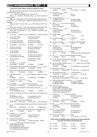 211
INTERMEDIATE TEST - 5
Choose the correct Answer. Only one answer is correct.
My wife and I went to the Airport to meet some friends. Their plane
landed but they weren’t on it.
“__1__ if there is a massage for us,” my wife said.
“They __2__ the plane. Or perhaps they __3__ from coming for
some reason.”
After __4__ information At the information desk without success, I
had an idea” __5__ their letter?” I asked my wife. She found it in her
handbag.
“Here you Are,” she said. “We __6__ at 10 o’clock on the 7th
and
__7__ us.”
“But today’ s the 6th,” I said. “We should have looked at the date
before. If we had, we wouldn’t have had this journey for nothing.”
“How silly!” my wife said. “ I __8__ this letter around for days
without looking at it.”
1. A) Let’s see B) Let’s to see C) Will we see D) We are seeing
2. A) can have missed B) may have missed
C) can have lost D) may have lost
3. A) would be prevented B) would be avoided
C) have been prevented D) have been avoided
4. A) asking for B) to ask for C) asking D) to ask
5. A) Do you yet have B) Do you already have
C) Have you yet got D) Have you still got
6. A) Are arriving B) would arrive
C) will be arrive D) will be arrived
7. A) want you to wait B) want that you look for
C) would like you to meet D) would like that find
8. A) am carrying B) have been carrying
C) carry D) must carry
9. I’ve often ________ at hotel.
A) remained B) rested C) stayed D) passed
10. I didn’t know what do but then an idea suddenly ________ to me.
A) happened B) entered C) occurred D) hit
11. When they arrived at the crossroads, he went the wrong ________.
A) way B) direction C) route D) street
12. Your work has been ________ so we’re going to give you a rise in
salary.
A) regular B) well C) satisfactory D) available
13. That’s the best horse in the ________ .
A) career B) run C) rate D) race
14. The weather ________ says it will rain tomorrow.
A) provision B) forecast C) advertisementD) advise
15. There are a lot of mistakes in this exercise. I’ll have to ________ it
again with you.
A) come though B) go over C) repass C) instruct
16. If there are no buses, we’ll have to take a taxi. We must get there
________ .
A) somehow or other B) somewhere or other
C) on one way or another D) anyway or other
17. ________ I read, the more I understand.
A) The more B) So much C) How much D) For how much
18. ________ he does his work, I don’t mind what time he arrives at the
office.
A) So far as B) So long as C) In case D) Meanwhile
19. ________ entering the hall, he found everyone waiting for him.
A) At B) While C) On D) In
20. It’s years ________ a picture.
A) that I don’t paint B) that I didn’t paint
C) since I painted D) ago I painted
21. I found the first question ________ .
A) to be easy B) the easy C) that it was easy D) easy
22. ________ an empty seat at the back of the bus.
A) She happened to find
B) She happened to meet
C) It happened her that she found
D) It happened her that she met
23. It was raining, ________ was a pity.
A) what B) that C) the which D) which
24. Your car is ________ mine.
A) the same that B) as
C) similar to D) alike
25. I’m going away for a ________ .
A) holiday of a week B) week holiday
C) holiday week D) week’s holiday
26. Why ________ ? It’s not very important.
A) to worry B) worry
C) you are worried D) you worry
27. I don’t like ________ at me.
A) them shouting B) them shout
C) their shout D) that they shout
28. It often snows ________ January.
A) on B) in C) for D) at
29. I’ll meet you again ________ the weekend.
A) by B) on C) at D) for
30. It’s the first turning ________ the left after the traffic lights.
A) on B) in C) by D) for
31. He wasn’t ________ to lift the case.
A) too strong B) enough strong
C) strong enough D) so strong
32. He can climb trees ________ a monkey.
A) as B) like C) the same that D) similarly than
33. He ________ lives in the house where he was born.
A) already B) yet C) still D) every
34. It’s ten o’clock in the morning so he’s still ________.
A) at the bed B) at bed C) in bed D) in the bed
35. He was a good swimmer so he ________ swim to the river bank
when the boat sank.
A) could B) might C) succeeded to D) was able to
36. She’s been very kind, ________ ?
A) isn’t she B) hasn’t she C) wasn’t she D) doesn’t she
37. He was left alone, with ________ to look after him.
A) someone B) anyone C) not one D) no one
38. I pulled the handle ________ I could.
A) so hardly as B) as hardly as C) so hard as D) as hard as
39. Have you got match? I’ve left my ________ at home.
A) cigarette lighter B) cigarettes lighter
C) cigarette’s lighter C) lighter for cigarettes
40. That’s the dog ________ .
A) we’ve been looking after
B) after which we’ve been looking
C) what we’ve been looking after
D) we’ve been taking care for
41. I made him ________ what I had told him.
A) repeating B) that he repeated
C) repeat D) to repeat
42. I was ________ tired that I had to rest.
A) so much B) so C) enough D) too
43. He ________ live in the country than in the city.
A) prefers B) likes better to
C) had better D) would rather
44. He ________ his sister.
A) remembers me of B) remembers me
C) reminds me of D) reminds me
45. Put on your raincoat ________ it rains.
A) because B) for C) in any case D) in case
In this series of questions, three words have the same sound but
one does not. Choose one that does not.
46. A) raise B) trays C) says D) stays
47. A) crown B) thrown C) brown D) town
48. A) prove B) move C) groove D) love
Intermediate test 5
Book 1 Part E
 