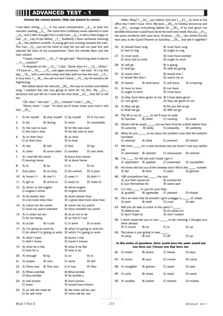 213
Choose the correct answer. Only one answer is correct.
I had been sitting __1__ in my usual compartment __2__ at least ten
minutes, waiting __3__. The trains from Littlebury never seemed to start
__4__ and I often thought that I could have __5__ in bed a little longer or
had __6__ cup of tea before __7__ Suddenly I heart someone shouting
__8__ the platform outside. A young girl was running towards the train.
The man __9__ put out his hand to stop her but she run past him and
opened the door of my compartment. Then the whistle blew and the
train started.
“I nearly missed it, __10__?” the girl said. “How long does it take to
__11__ London?”
“It depends on the __12__” I said. “Some days it’s __13__ others.”
“I’ll have to __14__, __15__ late again tomorrow,” she said. “It’s my first
day __16__ with a new firm today and they told me that the man __17__
is very strict. I __18__ him yet so I don’t know __19__ but he sounds a bit
frightening.
She talked about her new job __20__ the way to London and before
long, I realized that she was going to work for my firm. My __21__
secretary had just left so I must be her new boss __22__ only fair to tell
her.
“Oh, dear,” she said.” __23__ mistake! I wish I __24__”
“Never mind,” I said. “At least you’ll know when your train’s late
that __25__”
1. A) for myself B) only myself C) by myself D) in my own
2. A) for B) during C) since D) meanwhile
3. A) the train to start B) for the train start
C) the train’s start D) for the train to start
4. A) on their hour B) on time
C) at their hour D) at time
5. A) lain B) laid C) lied D) lay
6. A) other B) some other C) another D) one other
7. A) I had left the home B) leave from home
C) leaving home D) to leave home
8. A) at B) by C) in D) on
9. A)at place B) on duty C) for control D) in post
10. A) haven’t I B) don’t I C) wasn’t I D) didn’t I
11. A) get to B) arrive to C) reach to D) make to
12. A) driver to the engine B) driver engine
C) engine’s driver D) engine driver
13. A) far slower that B) much slower than
C) a lot more slow than D) a great deal more slow than
14. A) mend me the watch B) mend me my watch
C) have my watch mended D) have mended my watch
15. A) in order not are B) so as not to be
C) for not being D) so that it’s not
16. A) at job B) in job C) in work D) at work
17. A) I’m going to work for B) what I’m going to work for
C) for which I’m going to work D) which I’m going to work
18. A) didn’t meet B) haven’t met
C) didn’t know D) haven’t known
19. A) what he is like B) what is he like
C) how he is D) how is he
20. A) through B) by C) on D) in
21. A) proper B) own C) same D) self
22. A) There was B) That was C) It was D) Was
23. A) What a terrible B) What terrible
C) How terrible D) So terrible a
24. A) had known B) have known
C) knew D) would have known
25. A) so will the mine be B) the mine will be, too
C) So will mine D) mine will be, too
Hello, Mary! I __26__ you before now but I __27__ so hard at the
office that I didn’t have time. My boss __28__ to holiday tomorrow and
he __29__ arrange everything before he __30__ If he had given me
sensible instruction I could have done the work next week. But you __31__
the same problems with your boss. Anyway, __32__ two tickets for the
new play at the Grand Theatre on Saturday __33__ and see it together?
26. A) should have rung B) must have rung
C) had to ring D) ought to ring
27. A) must work B) must have worked
C) have had to work D) ought to work
28. A) will go B) is going
C) shall go D) shall be going
29. A) wants that I B) would that I
C) would like that I D) wants me to
30. A) leaves B) shall leave C) will leave D) is leaving
31. A) have to have B) can have
C) ought to have D) must have
32. A) they have been given to me B) I have been given
C) I am given D) they are given to me
33. A) May we go B) Do you like to go
C) Shall we go D) Will we go
34. The lift is out of _____ so we’ll have to walk.
A) function B) order C) running D) work
35. Dinner will be ready _____ but we have time for a drink before than.
A) currently B) lately C) presently D) suddenly
36. What do you _____ to do about the problem now that this solution
has failed.
A) attempt B) think C) pretend D) intend
37. We have _____ for a new secretary but we haven’t had any replies
yet.
A) advertised B) advised C) announced D) noticed
38. I’ve _____ for the job and I hope I get it.
A) appointed B) applied C) presented D) succeeded
39. He threw the box out of the window and it fell to the _____ outside.
A) flat B) floor C) plain D) ground
40. 100 competitors had _____ the race.
A) put their names for B) entered for
C) put themselves for D) taken part
41. I’m very _____ to you for your help.
A) grateful B) agreeable C) pleased D) thanks
42. He’s so mean that he wouldn’t give a beggar a _____ of bread.
A) peel B) shell C) crust D) skin
43. Will you be able to come to the party? I _____ .
A) believe yes B) am afraid not
C) don’t hope so D) don’t expect
44. I never expected you to turn _____ at the meeting. I thought you
were abroad.
A) A round B) on C) in D) up
45. The plane is just going to take _____.
A) away B) out C) off D) up
In this series of questions, three words have the same sound but
one does not. Choose one that does not.
46. A) knees B) peace C) freeze D) keys
47. A) home B) sum C) crumb D) come
48. A) straighter B) greater C) water D) later
49. A) ache B) shake C) steak D) weak
50. A) another B) bother C) brother D) mother
ADVANCED TEST - 1
Advanced test 1
Book 1 Part E
 