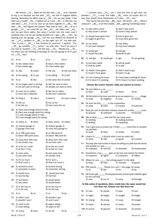 216
We arrived __51__ Spain for the first time __52__. And I decided
to buy a car because we had sold __53__ we had in England before
leaving. Yesterday the office rang us __54__ the car was ready. I had
tried out a model __55__ it before but as I was __56__ in this city, my
wife didn’t __57__ it on my own so we went together to __58__. We
paid __59__ and signed the papers. They told us that __60__ us to a
garage, __61__ we could fill up. The __62__ the office was __63__
and we got there safely. But when I turned into the main road I
suddenly saw a lot of cars racing towards me. I got __64__ __65__ by
backing into the garage __66__ and the man behind me shouted at
me. “__67__ problem to __68__ on the right, isn’t it?” my wife said.
“Yes, if only I __69__ a few lessons for practice” I replied. “You
__70__ go carefully __71__ home,” my wife said. “You’d be sorry if
you had an accident __72__ the first day, __73__ “Would you __74__
me when you are thinking of leaving? Or are you going to sit in your
car __75__ day?”
51. A) to B) in C) at D) on
52. A) few weeks since B) since a few weeks
C) few weeks ago D) a few weeks ago
53. A) that B) which C) the one D) the one what
54. A) for saying B) to say C) for telling D) to tell
55. A) as B) like C) the same that D) similar
56. A) no longer used to driving B) still not used to drive
C) not yet used to driving D) already not used to drive
57. A) want me to collect B) like me to collect
C) want that I collected D) like that I collected
58. A) bring it B) take it C) fetch it D) carry it away
59. A) the car B) the car for
C) for the car D) how much the car
60. A) there was enough petrol to take
B) there was enough petrol for taking
C) it was enough petrol to take
D) it was enough petrol for taking
61. A) where at B) there C) there where D) where
62. A) nearest garage at B) nearest garage to
C) garage most near D) most near garage to
63. A) at 100 yards away B) at 100 yards far
C) about 100 yards away D) about 100 yards far
64. A) away from their way B) away from their road
C) out of their way D) out their road
65. A) as far as I could B) so fast as I could
C) as fast s I may D) so fast as I may
66. A) once more B) one more time
C) one other time D) another time
67. A) It’s so much B) It’s such a
C) That’s such a D) That’s so much a
68. A) remind to drive B) remind driving
C) remember to drive D) remember driving
69. A) would have B) would have had
C) was having D) had had
70. A) had better B) would better
C) had rather D) would better
71. A) in the way to B) on the way to
C) in the way D) on the way
72. A) in B) on C) at D) by
73. A) hadn’t you? B) shouldn’t you
C) wouldn’t you? D) won’t you?
74. A) mind to tell B) object telling
C) mind telling D) upset to tell
75. A) every B) each C) all the D) all
“ I wonder why __76__ yet. I told Jim how to get here but
perhaps I __77__ a map. The traffic __78__ them, of course. But I’m
sure they would have telephoned us if they __79__ lost.”
“Yes, but by the time they __80__ here , the dinner __81__. What a
nuisance! I __82__ to all this trouble. __83__ getting everything ready.”
76. A) they didn’t arrive B) didn’t they arrive
C) they haven’t arrived D) haven’t they arrived
77. A) should have given him B) had to give him
C) ought to give him D) must have given him
78. A) can delay B) may delay
C) can have delayed D) may have delayed
79. A) would get B) had got
C) would have got D)would be got
80. A) will get B) would get C) get D) are getting
81. A) has been spoilt B) will be spoilt
C) shall be spoilt D) is spilt
82. A) needn’t have gone B) didn’t need to go
C) mustn’t have gone D) hadn’t to go
83. A) I am working for hours B) I have been working for hours
C) It’s hours I’m working D) It’s hours I’ve been working
Choose the correct Answer. Only one answer is correct.
84. He was killed in a car ______.
A) blow B) crash C) shock D) hit
85. All the hotel in the town was full up so we stayed in a ______village.
A) close B) neighbor C) near D) nearby
86. He won the first ______ in the competition.
A) prize B) price C) reward D) premium
87. Sixty per cent of television viewers chose him as their ______ actor.
A) popular B) preferred C) favorite D) favored
88. We‘ve been ______ with that firm for many years.
A) treating B) making business
C) dealing D) supplying
89. I can‘t give you an answer yet. I’d like ______ more time to consider
my decision.
A) quite B) fairly C) hardly D) rather
90. I learnt to ______ a bicycle when I was six years old.
A) drive B) ride C) guide D) conduct
91. The lady who had invited us heard me telling my wife that the dinner
was terrible so I was ______.
A) confused B) nervous C) shameful D) embarrassed
92. Sometimes a bus ______ gets on the bus and checks the tickets.
A) inspector B) agent C) conductor D) officer
93. Where do you ______ the writing paper? In this desk.
A) keep B) hold C) maintain D) guard
94. PTO stands ______ “Please turn over”— the page, of course.
A) as B) like C) for D) by
95. He’ll soon get ______ his disappointment and be quite cheerful again
by the morning.
A) over B) out of C) away D) through
In this series of questions, three words have the same sound but
one does not. Choose one that does not.
96. A) case B) phrase C) base D) lace
97. A) eight B) height C) weight D) freight
98. A) wrong B) young C) sung D) tongue
99. A) lower B) shower C) tower D) power
100. A) sound B) ground C) drowned D) owned
Advanced test 2
Book 1 Part E
 