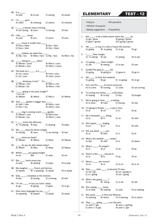19
40. It is _____ .
A) rains B) to rain C) raining D) rained
41. I’m _____ gum.
A) chew B) chewing C) chews D) chewed
42. I _____ a shower every morning.
A) am having B) have C) having D) had
43. I like _____ house.
A) your B) you C) yours D) your
44. _____ house is smaller than _____ .
A) Ours / theirs B) Our / their
C) Ours / their D) Our / theirs
45. _____ children are older than _____.
A) My / her B) Mine / hers C) My / hers D) Mine / her
46. _____ talking to _____ sister?
A) Whose / yours B) Who’s / your
C) Whose / your D) Who’s / yours
47. This book isn’t _____. Is it _____?
A) my / yours B) mine / your
C) my / your D) mine / yours
48. “_____ dictionary is this?” “It’s _____.”
A) Whose / him B) Who’s / his
C) Whose / his D) Who’s / him
49. “_____ going to the party tonight?”
“I am not.”
A) Whose B) Which C) Who’s D) Where
50. And _____ garden is bigger than _____.
A) their / ours B) theirs / ours
C) their / our D) theirs / ours
51. _____ dog is running round _____ garden.
A) Whose / ours B) Who’s/our
C) Whose / our D) Who’s / ours
52. I _____ tennis this afternoon.
A) ’m playing B) play C) playing D) plays
53. We _____ pizza for dinner tonight.
A) having B) have C) are having D) had
54. _____ boots are these?
A) Whose B) Which C) What D) Whose
55. _____ do you do after school today?
A) Which B) Why C) What D) Where
56. Where _____ you going tonight.
A) do B)is C) does D) are
57. She _____ tennis every day.
A) play B) playing C) plays D) to play
58. My daughter _____ French and German.
A) speaks B) ’s speaking C) speak D) to speak
59. Sally _____ a breakfast at the moment.
A) has B) having C) is having D) had
60. I’m not _____ to buy you lunch, today.
A) go B) going C) goes D) to go
61. How many languages do you _____?
A) speaking B) speaks C) spoke D) speak
1. She _____ to be a ballet dancer when she _____ up.
A) go / grow B) going / grows
C) goes / grows D)’s going / grows
2. We _____ to stay in a villa in France this summer.
A) going B) ‘re going C) to go D) go
3. I _____ Peter tonight.
A) ‘m seeing B) see C) seeing D) to see
4. I’m going _____ Peter tonight.
A) see B) seeing C) to see D) saw
5. Careful! The glass is _____ fall.
A) going B) going to C) goes to D) go to
6. We _____ to Paris this weekend.
A) going B) go C) ‘re going D) to go
7. Tom and Tim _____ for lunch tomorrow.
A) to come B) coming C) came D) are coming
8. I’m saving my money _____ a CD player.
A) buying B) to buy C) buy D) bought
9. We’re going to Paris _____ a holiday.
A) to have B) have C) having D) had
10. I’m going to Florida _____ a year’s time.
A) at B) on C) in D) by
11. He’s interested _____ flying.
A) at B) in C) on D) with
12. She’s good _____ singing.
A) on B) at C) in D) with
13. She was afraid _____ cars.
A) at B) with C) in D) of
14. What’s the weather _____ today?
A) like B) with C) in D) about
15. What’s _____ TV tonight?
A) in B) at C) on D) by
16. There’s a film _____ channel 4.
A) at B) in C) by D) on
17. What’s _____ the cinema?
A) on B) at C) on at D) at on
18. They _____ both _____ to become TV stars.
A) are / go B) are / going to
C) is / going D) are / going
19. What’s she going _____ ?
A) do B) doing C) to do D) did
20. She’s going _____ home.
A) to walk B) walking C) walk D) to walking
21. She wants _____ in Paris and Moscow.
A) dancing B) dance C) is dancing D) to dance
22. They _____ going _____ a car this year.
A) aren’t / get B) aren’t / getting
C) aren’t / to get D) aren’t / got
- Going to - Wh questions
- Infinitive of purpose
- Making suggestions - Prepositions
TEST - 12
ELEMENTARY
Book 1 Part A Elementary Test 12
 