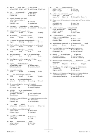 23
23. They’ve _____ lunch. They _____ it at 12 o’clock.
A) have / had B) had / have C) had / having D) had / had
24. I’ve _____ my homework. I _____ it after supper.
A) done / done B) did / done
C) done / did D) did / did
25. A: Have you tidied your room _____ ?
B: Yes, I’ve _____ tidied it.
A) yet / just B) just / yet
C) already / just D) already / just
26. I’ve never _____ anyone who_____ more than you.
A) saw / eats B) seen / eat C) saw / eaten D) seen / eats
27. Bob’s not here. He’s _____ to work.
A) been B) went C) gone D) being
28. My brother’s _____ to America 4 times.
A) been B) gone C) went D) being
29. It’s good to see you again. Where have you _____ ?
A) gone B) being C) been D) went
30. Mary’s hair looks nice. She’s just _____ to the hairdresser’s.
A) gone B) been C) was D) went
31. It’s terribly difficult to give _____ smoking.
A) on B) off C) of D) up
32. Why don’t we turn _____ the T.V. to watch the news.
A) of B) on C) off D) out
33. When I grow _____, I’m going to be a T.V. Star.
A) up B) on C) of D) out
34. Angela _____ Thai food but Frank _____ .
A) have eaten / hasn’t B) has ate / hasn’t
C) have ate / hasn’t D) has eaten / hasn’t
35. I _____ John yesterday.
A) see B) seen C)’m seeing D) saw
36. _____ she already bought a new car?
A) Did B) Has C) Does D) Have
37. They’ve _____ on a double-decker bus.
A) travel B) traveled C) traveling D) travels
38. He _____ cooking when he _____ 15 years old.
A) started / was B) has started / has been
C) ‘s started / was D) started / has been
39. In 1992 I _____ for the Italian President
When he _____ to France.
A) cooked / has come B) have cooked / came
C) cook / came D) cooked / came
40. She is only 14 years old, but she _____ many tournaments in her life.
A) already won B)‘s already won
C) already win D)‘ve already won
41. I _____ been _____ Ireland.
A) have / too B) have / to C) has / to D) has / too
42. _____ Sandra _____ ridden a horse?
A) Has / never B) Have / never
C) Have / never D) Has / ever
43. _____’ve _____ played golf.
A) They / yet B) She / never
C) We / ever D) I / just
44. When _____ the watchman _____ work?
A) has / started B) did / start
C) started / * D) * / start
45. _____ she _____ a new carpet yet?
A) Does / buy B) Did / buy
C) Has / bought D) Is / buying
46. A- Have your parents come _____?
B- Yes, they _____ just come.
A) yet / ’re B) just / do C) already / ’ve D) yet / ’ve
47. Mason _____ his homework 10 minutes ago, but I’ve not finished
mine _____.
A) finished / yet B) finish / just
C) finished / just D) finish / just
48. A- Have you ever _____ a holiday in India?
B- Yes, we have. We _____ there in 2000.
A) had / ’ve gone B) * / went
C) had / went D) have / went
49. A- Welcome back. _____ have you been?
B- I’ve _____ to Afghanistan.
A) Where / gone B) Where / been
C) When / been D) When / gone
50. There’s nobody in the class. All the students have _____ home.
A) been B) went C) gone D) be
51. _____ the TV and _____ the lights. Let’s watch news.
A) Turn out / turn off B) Turn off / turn out
C) Turn back / on D) Turn on / turn off
52. First he _____ his jumper, then _____ his best shirt.
A) took off / put on B) took after / put on
C) turned up / tried on D) tried on / turned up
53. The new couples watched a play _____ Shakespeare _____ their
honeymoon.
A) of / in B) by / on C) off / at D) by / in
54. When I _____ , I’m going to work _____ my dad’s company.
A) go out / in B) give up / at
C) grow up / for D) look up / on
55. Nurses _____ ill people, and gardeners _____ flowers & plants.
A) look after / grow up B) look up / get up
C) look around / grow up D) look before / get up
Book 1 Part A Elementary Test 14
 