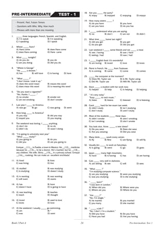 24
1. _____ three languages: French, Spanish, and English.
A) I’m speak B) I’m speaking
C) I speaking D) I speak
2. Where _____ from?
A) Hans come B) does Hans come
C) does Hans coming D) Hans came
3. What _____ tonight?
A) do you do B) you do
C) are you doing D) did you do
4. “Where is George”
“He _____ a shower.”
A) has B) will have C) is having D) have
5. “What _____ ?”
“I don’t know. Look it up.”
A) does this word mean B) means this word
C) does mean this word D) is meaning this word
6. “Do you want a cigarette?”
“No, thanks. I _____ .”
A) no smoke B) smoke not
C) am not smoking D) don’t smoke
7. Last year I _____ to America.
A) was go B) go C) was going D) went
8. How long _____ in America?
A) you stay B) did you stay
C) stayed you D) you staying
9. The weekend was boring. I _____ anything.
A) don’t do B) no do
C) didn’t do D) wasn’t doing
10. “I’m going to university next year”
“What _____ study?”
A) you going to B) do you
C) did you D) are you going to
Enrique __(11)__ in Puebla, a town in Mexico. He __(12)__ medicine
because he __(13)__ to be a doctor. He’s married, but he __(14)__
any children. His wife, Silvia, __(15)__ in a primary school. Enrique
__(16)__ cooking. He can make an excellent enchilada!
11. A) lived B) lives
C) was living D) live
12. A) studied B) was studying
C) is studying D) doesn’t study
13. A) is wanting B) was wanting
C) will want D) wants
14. A) has B) have
C) doesn’t have D) is going to have
15. A) was teaching B) teaches
C) teach D) thought
16. A) loved B) used to love
C) loves D) love
17. At the weekend, I usually _____ go swimming.
A) am B) *
C) was D) want
- Present, Past, Future Tenses
- Questions with Who, Why, How much
- Phrases with more than one meaning
TEST - 1
PRE-INTERMEDIATE
18. Are you _____ the party?
A) enjoy B) enjoyed C) enjoying D) enjoys
19. How many sisters _____ ?
A) do you have B) you have
C) are you have D) do you has
20. I _____ understand what you are saying.
A) no B) don’t C) am not D) didn’t
21. What time _____ home last night?
A) did you get B) you get
C) do you get D) did you got
22. Last weekend I _____ some friends and we _____ a meal.
A) see / having B) saw / have
C) seeing / had D) saw / had
23. I _____ English food. It’s wonderful!
A) am loving B) loved C) love D) loves
24. Pierre is French. He _____ from Toulouse.
A) is coming B) came C) come D) comes
25. _____ the computer at the moment?
A) Does Mr. Taylor use B) Is Mr. Taylor using
C) Did Mr. Taylor use D) Will Mr. Taylor use
26. Dave _____ a student with her work now.
A) helped D) help C) is helping D) helping
27. “ It’s very noisy”
“Suzy _____ to rock music.”
A) listen B) listens C) listened D) is listening
28. Carol _____ hard for her exam last week.
A) didn’t study B) isn’t studying
C) don’t study D) aren’t study
29. Most of the students _____ these days.
A) didn’t smoke B) aren’t smoking
C) isn’t smoking D) don’t smoke
30. You look nice, Anne. _____ a new dress?
A) Do you wear B) Does she wear
C) Are you wearing D) Did you wear
31. Many birds _____ south every winter.
A) fly B) flew C) are flying D) will fly
32. Usually Jim _____ to work on Saturdays.
A) is going B) went C) go D) goes
33. Japan _____ many high mountains.
A) have B) is having C) has D) are having
34. Cats _____ very well in darkness.
A) are seeing B) see C) will D) sees
35. “What _____ ?”
“I’m studying computer science.”
A) are you studying B) were you studying
C) was you studying D) is she studying
36. “ _____ born?”
“I was born in London.”
A) When did you B) Where were you
C) Where are you D) Where do you
37. “Are _____?”
“No, I’m single.”
A) he marries B) you married
C) you marry D) she married
38. “ _____ a job ?”
“No, I don’t. I’m a student.”
A) Did you have B) Do you have
C) Have you had D) Are you having
Pre-Intermediate Test 1
Book 1 Part A
 