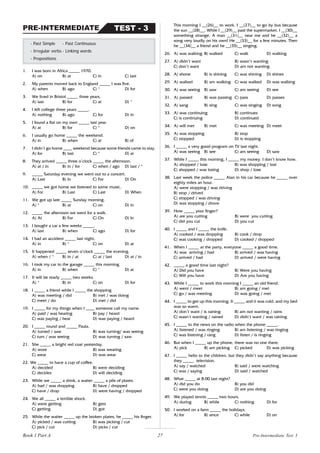 27
1. I was born in Africa _____ 1970.
A) on B) at C) in C) last
2. My parents moved back to England _____ I was five.
A) when B) ago C) * D) for
3. We lived in Bristol _____ three years.
A) last B) for C) at D) *
4. I left college three years _____.
A) nothing B) ago C) for D) in
5. I found a flat on my own _____ last year.
A) at B) for C) * D) on
6. I usually go home _____ the weekend.
A) in B) when C) at B) of
7. I didn’t go home ____ weekend because some friends came to stay.
A) for B) last C) * D) at
8. They arrived _____ three o’clock _____ the afternoon.
A) at / in B) in / for C) when / ago D) last / *
9. _____ Saturday evening we went out to a concert.
A) Last B) In C) For D) On
10. _____ we got home we listened to some music.
A) For B) Last C) Last D) When
11. We got up late _____ Sunday morning.
A) * B) at C) on D) in
12. _____ the afternoon we went for a walk.
A) At B) For C) On D) In
13. I bought a car a few weeks _____.
A) last B) when C) ago D) for
14. I had an accident _____ last night.
A) in B) * C) on D) at
15. It happened _____ seven o’clock _____ the evening.
A) when / * B) in / at C) at / last D) at / in
16. I took my car to the garage _____ this morning.
A) in B) when C) * D) at
17. It will be ready _____ two weeks.
A) * B) in C) on D) for
18. I _____ a friend while I _____ the shopping
A) was meeting / did B) met / was doing
C) meet / do D) met / did
19. I _____ for my things when I ____ someone call my name.
A) paid / was hearing B) pay / heard
C) was paying / hear D) was paying / heard
20. I _____ round and _____ Paula.
A) turned / saw B) was turning/ was seeing
C) turn / was seeing D) was turning / saw
21. She _____ a bright red coat yesterday.
A) wore B) was wearing
C) wear D) was wear
22. We _____ to have a cup of coffee.
A) decided B) were deciding
C) decides D) will deciding
23. While we _____ a drink, a waiter _____ a pile of plates.
A) had / was dropping B) have / dropped
C) have / drop D) were having / dropped
24. We all _____ a terrible shock.
A) were getting B) gets
C) getting D) got
25. While the waiter _____ up the broken plates, he _____ his finger.
A) picked / was cutting B) was picking / cut
C) pick / cut D) picks / cut
- Past Simple - Past Continuous
- Irregular verbs - Linking words
- Prepositions
TEST - 3
PRE-INTERMEDIATE
This morning I __(26)__ to work. I __(27)__ to go by bus because
the sun __(28)__. While I __(29)__ past the supermarket, I __(30)__
something strange. A man __(31)__ near me and he __(32)__ a
song very loudly on his own! He __(33)__ for a few minutes. Then
he __(34)__ a friend and he __(35)__ singing.
26. A) was walking B) walked C) walk D) walking
27. A) didn’t want B) wasn’t wanting
C) don’t want D) am not wanting
28. A) shone B) is shining C) was shining D) shines
29. A) walked B) am walking C) was walked D) was walking
30. A) was seeing B) saw C) am seeing D) see
31. A) passed B) was passing C) pass D) passes
32. A) sang B) sing C) was singing D) song
33. A) was continuing B) continues
C) is continuing D) continued
34. A) will met B) met C) was meeting D) meet
35. A) was stopping B) stop
C) stopped D) is stopping
36. I _____ a very good program on TV last night.
A) was seeing B) see C) am seeing D) saw
37. While I _____ this morning, I _____ my money. I don’t know how.
A) shopped / lose B) was shopping / lost
C) shopped / was losing D) shop / lose
38. Last week the police _____ Alan in his car because he _____ over
eighty miles an hour.
A) were stopping / was driving
B) stop / drived
C) stopped / was driving
D) was stopping / drove
39. How _____ your finger?
A) are you cutting B) were you cutting
C) did you cut D) you cut
40. I _____ and I _____ the knife.
A) cooked / was dropping B) cook / drop
C) was cooking / dropped D) cooked / dropped
41. When I _____ at the party, everyone _____ a good time.
A) was arriving / had B) arrived / was having
C) arrived / had D) arrived / were having
42. _____ a good time last night?
A) Did you have B) Were you having
C) Will you have D) Are you having
43. While I _____ to work this morning I _____ an old friend.
A) went / meet B) am going / met
C) go / was meeting D) was going / met
44. I _____ to get up this morning. It _____ and it was cold, and my bed
was so warm.
A) don’t want / is raining B) am not wanting / rains
C) wasn’t wanting / rained D) didn’t want / was raining
45. I _____ to the news on the radio when the phone _____.
A) listened / was ringing B) am listening / was ringing
C) was listening / rang D) listen / is ringing
46. But when I _____ up the phone, there was no one there.
A) pick B) am picking C) picked D) was picking
47. I _____ hello to the children, but they didn’t say anything because
they _____ television.
A) say / watched B) said / were watching
C) was / saying D) said / watched
48. What _____ at 8.00 last night?
A) did you do B) you did
C) were you doing D) are you doing
49. We played tennis _____ two hours.
A) during B) while C) nothing D) for
50. I worked on a farm _____ the holidays.
A) for B) since C) while D) on
Book 1 Part A Pre-Intermediate Test 3
 