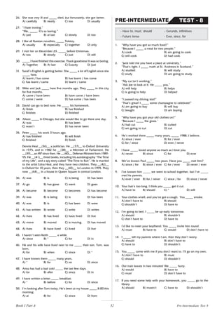 32
26. She was very ill and _____ died, but fortunately, she got better.
A) carefully B) nearly C) too D) usually
27. “I hate ironing.”
“Me, _____. It’s so boring.”
A) just B) at last C) slowly D) too
28. I like all Russian novelists, _____ Tolstoy.
A) usually B) especially C) together D) only
29. I met her on December 23, _____ before Christmas.
A) too B) slowly C) just D) still
30. _____ I have finished this exercise. Thank goodness! It was so boring.
A) Together B) At last C) Exactly D) Just
31. Sarah’s English is getting better. She _____ a lot of English since she
_____ here.
A) learnt / has come B) has learnt / has come
C) has learnt / came D) learnt / came
32. Mike and Jack _____ here five months ago. They _____ in this city
for five months.
A) came / have been B) have come / have been
C) come / were D) has come / has been
33. David can go to bed now. He _____ his homework.
A) finish B) has finished
C) finishes D) finished
34. Alison _____ in Chicago, but she would like to go there one day.
A) was B) has been
C) wasn’t D) has never been
35. Peter _____ his work 3 hours ago.
A) has finished B) will finish
C) finished D) finish
Dennis Heal __(36)__ a politician. He __(37)__ to Oxford University
in 1975, and in 1982 he __(38)__ a Member of Parliament. He
__(39)__ an MP since then. He __(40)__ Defense Minister from 1989-
95. He __(41)__ three books, including his autobiography “The Time
of my Life”, and a spy story called “The Time to Run”. He is married
to the artist Edna Heal, and they have two children. They __(42)__
in Oxford for 10 years, then they __(43)__ to London in 1995. They
now __(44)__ in a house in Queen Square in central London.
36. A) was B) is C) is being D) has been
37. A) go B) has gone C) went D) goes
38. A) became B) become C) becomes D) has become
39. A) was B) is being C) is D) has been
40. A) was B) is C) has been D) were
41. A) has written B) wrote C) write D) writes
42. A) lives B) has lived C) have lived D) live
43. A) move B) moved C) is moving D) has moved
44. A) lives B) have lived C) lived D) live
45. I haven’t seen Keith _____ a while.
A) since B) * C) for D) in
46. He and his wife have lived next to me _____ their son, Tom, was
born.
A) for B) when C) since D) *
47. I have known them _____ many years.
A) * B) for C) on D) since
48. Anna has had a bad cold _____ the last few days.
A) for B) after C) since D) in
49. I have written a letter _____ breakfast.
A) * B) before C) for D) since
50. I’m looking after Tom today. He’s been at my house _____ 8.00 this
morning.
A) at B) for C) since D) from
1. “Why have you got so much food?”
“Because I _____ a meal for two people.”
A) cook B) am going to cook
C) will cook D) had cook
2. “Jane told me you have a place at university.”
“That’s right. I _____ math at St. Andrews in Scotland.”
A) studied B) will study
C) study D) am going to study
3. “My car isn’t working.”
“Ask Joe to look at it. He _____ you.”
A) will help B) helps
C) is going to help D) helped
4. “I passed my driving test!”
“That’s great! I _____ some champagne to celebrate!”
A) am going to buy B) will buy
C) bought D) am buying
5. “Why have you got your old clothes on?”
“Because I _____ the grass.’
A) had cut B) cutted
C) am going to cut D) cut
6. He’s worked there _____ many years, _____ 1988, I believe.
A) since / ever B) for / ever
C) for / since D) ever / never
7. I have _____ loved anyone as much as I love you.
A) never B) since C) for D) ever
8. We’ve known Paul _____ two years. Have you _____ met him?
A) since / for B) since / ever C) for / ever D) never / ever
9. I’ve known him _____ we went to school together, but I’ve _____
met his parents.
A) ever / ever B) for / never C) since / for D) since / never
10. Your hair’s too long. I think you _____ get it cut.
A) have to B) should C) * D) will
11. Your clothes smell, and you’ve got a cough. You _____ smoke.
A) don’t have to B) should
C) shouldn’t D) have to
12. I’m going to bed. I _____ be up early tomorrow.
A) should B) shouldn’t
C) don’t have to D) have to
13. I’d like to meet your boyfriend. You _____ invite him round.
A) must B) have to C) would D) don’t have to
14 I _____ tell my parents where I am, then they don’t worry.
A) should B) don’t have to
C) have to D) shouldn’t
15. You _____ come with me if you don’t want to. I’ll go on my own.
A) don’t have to B) must
C) should D) shouldn’t
16. Our train leaves in two minutes! We _____ hurry.
A) would B) have to
C) must D) don’t have to
17. If you need some help with your homework, you _____ go to the
library.
A) should B) mustn’t C) have to D) shouldn’t
- Have to, must, should - Gerunds, infinitives
- Future tense - Ever, since, for
TEST - 8
PRE-INTERMEDIATE
Pre-Intermediate Test 8
Book 1 Part A
 