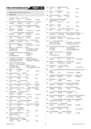 34
1. I will have a bath _____ I go to bed.
A) when B) if C) before D) until
2. I’m coming to London tomorrow. I’ll ring you _____ I arrive.
A) before B) when C) until D) if
3. _____ it is a nice day tomorrow, we can go swimming.
A) If B) Until C) When D) Before
4. Wait here _____ I get back.
A) until B) before C) as soon as D) when
5. _____ you have any problem, just ask for help.
A) When B) After C) Before D) Until
6. I want to get home _____ Jim comes back.
A) if B) before C) until D) when
7. I’m going to have driving lessons _____ I pass my test.
A) before B) when C) if D) until
8. Give me your address _____ you go home.
A) if B) before C) as soon as D) until
9. Bye! I _____ you when I _____ home.
A) phoned / get B) will phone / will get
C) phone / get D) will phone / get
10. I’m going to bed when this TV program _____.
A) ended B) will end
C) is going to end D) ends
11. I’m sorry you are leaving. I _____ when you _____.
A) am glad / you are back B) glad / will be back
C) will be glad / are back D) am glad / will be back
12. “Give me your phone number.”
“Sure. I _____ it to you before I _____.”
A) will give / go B) give / will go
C) will give / will go D) am going to give / go
13. What’s _____ TV tonight?
A) at B) in C) on D) with
14. I often go abroad _____ business.
A) to B) by C) for D) on
15. Do you come to school _____ bus?
A) on B) by C) at D) in
16. I’m very busy _____ the moment.
A) in B) on C) by D) at
17. I can’t understand the instructions. They’re _____ Chinese.
A) by B) at C) in D) for
18. “Romeo and Juliet” is a play _____ William Shakespeare.
A) for B) by C) with D) on
19. “Is Mr. James _____ work this week?”
“No. He’s _____ holiday.”
A) on / in B) at / in C) in / for D) at / on
20. I hate being late. I like to arrive _____ time.
A) by B) on C) at D) for
21. I spoke to her _____ the phone last week.
A) at B) like C) on D) by
22. I read an interesting article _____ the paper this morning.
A) in B) on C) at D) for
23. “Can I ask you something?”
“Not now. _____ a moment.”
A) At B) For C) On D) In
24. “ Here’s a birthday present _____ you.”
“Oh, thank you!”
A) by B) in C) for D) at
25. “Why did you open my letter?”
“I’m sorry. I did it _____ mistake.”
A) with B) at C) by D) on
- Before, after, until, when, as soon as
- Prepositions
TEST - 9
PRE-INTERMEDIATE
26. I arrived _____ England last month.
A) at B) to C) in D) for
27. I live _____ the third floor.
A) at B) on C) by D) in
28. I met my classmates _____ the party.
A) in B) for C) on D) at
29. “Why does Jane look so happy?”
“Because she’s _____ love.”
A) at B) on C) in D) by
30. Let’s go _____ a walk.
A) on B) to C) in D) for
31. We arrived _____ the station five minutes late.
A) to B) at C) for D) on
32. The doctor will be ready in ten minutes. Take a seat while you _____.
A) are wait B) will wait C) are waiting D) wait
33. I’m going out before the shops _____.
A) will shut B) shuts C) are shutting D) shut
34. I _____ by the phone until _____.
A) wait / you ring B) will wait / you will ring
C) wait / you will ring D) will wait / you ring
35. You must phone me as soon as _____ your exam results.
A) you get B) you will get
C) you got D) you are going to get
36. I hope to see you while I _____ in London.
A) am B) will be
C) am going to be D) was
37. _____ I win a lot of money, I’ll buy you a Ferrari.
A) When B) If C) Until D) As long as
38. Please turn out the lights _____ you go to bed.
A) after B) as soon as C) while D) before
39. I like to relax _____ I’m on holiday.
A) while B) before C) if D) as soon as
40. _____ you are the first person up in the morning, make me a cup of
coffee.
A) When B) If C) As soon as D) While
41. I’m going to keep asking you to marry me _____ you say “Yes”.
A) while B) when C) until D) before
42. We can go _____ you’re ready.
A) if B) after C) before D) while
43. _____ I’m having my hair cut, you can do the shopping.
A) When B) While C) As soon as D) If
44. Stop at a petrol station _____ we run out of the petrol.
A) before B) until C) after D) when
45. _____ you’ve read the newspaper, can I have it?
A) Until B) After C) Before D) *
46. I am so worried about James, _____ you hear any news, phone me.
A) while B) until C) as soon as D) before
47. _____ we discover life on another planet, will it be intelligent?
A) As soon as B) When C) Until D) If
48. I’ll have a bath _____ I go to work.
A) after B) as soon as C) before D) while
49. _____ the lesson ends, I’ll go home.
A) Before B) Until C) If D) As soon as
50. I’ll study English _____ I speak it perfectly.
A) if B) after C) until D) when
Pre-Intermediate Test 9
Book 1 Part A
 