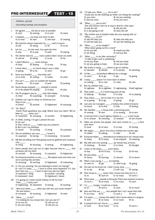 35
1. He agreed _____ the job as soon as possible.
A) start B) starting C) to start D) starts
2. I stopped _____ my book and went to bed.
A) to read B) read C) will read D) reading
3. My teachers always expected me _____ well in exams.
A) did B) doing C) do D) to do
4. Let me _____ for the meal. You paid last time.
A) pay B) to pay C) paid D) paying
5. The dentist told me _____ more careful when I brush my teeth.
A) will be B) being C) to be D) be
6. I asked Monica _____ some stamps.
A) buys B) buying C) to buy D) buy
7. I never liked _____ to church when I was a child.
A) going B) to do C) went D) go
8. Have you finished _____ that letter yet?
A) to write B) writing C) writes D) write
9. You can’t _____ your car outside the hospital.
A) parks B) to park C) park D) parking
10. David always enjoyed _____ football at school.
A) to be played B) playing C) to play D) play
11. The TV program was so _____ that I felt asleep.
A) tired B) surprising C) annoyed D) boring
12. Children can’t get to sleep on Christmas Eve.
They’re too _____.
A) bored B) excited C) frightened D) worrying
13. “Hi, Mum!”
“Carol! Thank goodness you rang! Where have you been? We’ve
been so _____ about you.”
A) interested B) annoying C) worried D) frightening
14. A: Hello, darling. I’ve got a present for you.
B: For me?
A: Don’t look so _____. I often buy you presents.
B: But it isn’t my birthday!
A) bored B) exciting C) tiring D) surprised
15. The art exhibition was very _____. I loved it.
A) surprised B) boring C) interesting D) excited
16. My feet are killing me! I find going round art galleries and museums
very _____.
A) tiring B) worrying C) boring D) frightening
17. Some people don’t go out at night because they’re _____ that
someone will rob them.
A) worried B) annoying C) surprised D) frightened
18. Our financial situation is very _____. We spend more and more, but
we’re earning less and less.
A) worrying B) exciting C) frightened D) interesting
19. A: You are yawning. Are you listening to what I am saying?”
B: I am! I’m really _____. I want to know what happened. It’s just
that I feel very _____. I went to bed very late last night.
A) surprised / tiring B) excited / worrying
C) interested / tired D) frightened / bored
20. “I’m going on a three-month holiday to the Far East.”
“How _____! Lucky you!”
A) frightening B) interested C) boring D) exciting
21. “Was your father _____ when you told him your exam results?”
“He was furious.”
A) annoyed B) worrying C) frightened D) tired
22. “What _____ to do?”
“I’m looking for my contact lens. Can you see it?”
A) do you try B) will you try
C) are you trying D) did you try
- Infinitive, gerund
- Describing feelings and situations
TEST - 10
PRE-INTERMEDIATE
23. “I’ll help you. What _____ me to do?”
“Could you do the washing-up while I am doing the cooking?”
A) you want B) are you wanting
C) did you want D) do you want
24. “What _____ you to do?”
“She (the doctor) told me to stay in bed for a few days.”
A) will she tell B) did she tell
C) is she going to tell D) does she tell
25. “My mother was so helpful while she was staying with us”
“What _____ to do?”
A) did she help you B) does she help you
C) will she help you D) was she helping you
26. “What _____ to do tonight?”
“What about going out for a meal?”
A) do you like B) would you like
C) are liking D) will you like
27. “What _____ to do after university?”
“I’d like to get a job in publishing.”
A) do you hope B) will you hope
C) are you going to hope D) are you hope
28. My family is trying _____ where to go on holiday.
A) decided B) decide C) to decide D) deciding
29. I’d like _____ somewhere different for a change.
A) went B) to go C) go D) going
30. I enjoy _____ places I’ve never been to before.
A) visiting B) to visit C) visits D) visit
31. But my children hate _____.
A) sightsee B) to sightsee C) sightseeing D)will sightsee
32. They prefer _____ in a swimming pool all day.
A) playing B) plays C) to play D) to playing
33. They refuse _____ out on trips if it’s too hot.
A) to going B) to go C) going D) go
34. Last year we managed _____ a holiday that suited everyone.
A) found B) to find C) find D) finding
35. We decided _____ a house with a swimming pool.
A) renting B) rent C) to renting D) to rent
36. A woman from a travel agency helped us _____ a nice house.
A) to choose B) choosing C) chooses D) too choose
37. When we arrived, the people next door invited us _____ a drink
with them.
A) have B) to have C) to had D) having
38. We began _____ about next year’s holiday two months ago.
A) talked B) talking C) talks D) talk
39. Everyone hopes ____ themselves on holiday but it isn’t always easy.
A) enjoy B) to enjoy C) be enjoyed D) enjoying
40. My wife and I are starting _____ we should stay at home.
A) thinking B) think C) to think D) thought
41. I went to the shops _____ some shoes.
A) buy B) for to buy C) to buy D) for buy
42. Do you enjoy _____?
A) dance B) dancing C) danced D) to dance
43. When I was young, I _____ ice-skating.
A) went to B) go C) used to go D) going
44. He told me he loved me. I didn’t know what _____.
A) to say B) say C) will I say D) saying
45. Their house is _____ mess! I don’t know how they live in it.
A) so B) such an C) so many D) such a
46. There were _____ people at the party! There was nowhere to dance.
A) such a B) so many C) so much D) such
47. I’m _____ hungry. I could eat a horse.
A) so B) such a C) such D) so much
48. Jane and Pete are _____ nice people! But I can’t stand their kids.
A) so many B) so C) such a D) such
49. I’ve spent _____ money this week! I don’t know where it’s all gone.
A) such B) so many C) so much D) so
50. A present! For me? You’re _____ kind!
A) such B) so many C) so D) such a
Book 1 Part A Pre-Intermediate Test 10
 
