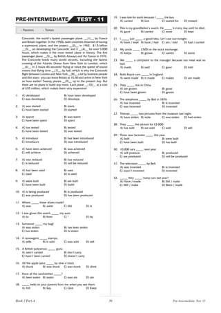 36
Concorde, the world’s fastest passenger plane, __(1)__ by France
and Britain together. In the 1950s, both countries dreamed of having
a supersonic plane, and the project __(2)__ in 1962. £1.5 billion
__(3)__ on developing the Concorde, and it __(4)__ for over 5.000
hours, which makes it the most tested plane in history. The first
passenger plane __(5)__ by British Airways and Air France in 1976.
The Concorde holds many world records, including the fastest
crossing of the Atlantic Ocean from New York to London, which
__(6)__ in 2 hours 45 seconds! Flying at twice the speed of sound
means that flying time __(7)__ by half, which is why the Concorde
flight between London and New York __(8)__ a lot by business people
and film stars - you can leave Britain at 10.30 and arrive in New York
an hour earlier! Twenty planes __(9)__ up to the present day. But
there are no plans to build any more. Each plane __(10)__ at a cost
of £55 million, which makes them very expensive!
1. A) developed B) have been developed
C) was developed D) develops
2. A) was started B) starts
C) have been started D) started
3. A) spend B) was spent
C) have been spent D) spent
4. A) has tested B) tested
C) have been tested D) was tested
5. A) introduce B) has been introduced
C) introduces D) was introduced
6. A) have been achieved B) was achieved
C) will achieve D) achieved
7. A) was reduced B) has reduced
C) is reduced D) will be reduced
8. A) had been used B) uses
C) used D) is used
9. A) were built B) are built
C) have been built D) build
10. A) is being produced B) is produced
C) was produced D) has been produced
11. Where _____ these shoes made?
A) was B) were C) did D) is
12. I was given this watch _____ my aunt.
A) to B) from C) * D) by
13. Someone _____ my bag!
A) was stolen B) has been stolen
C) has stolen D) is stolen
14. A newsagent _____ stamps.
A) sells B) is sold C) was sold D) sell
15. A British policeman _____ guns.
A) aren’t carried B) don’t carry
C) hasn’t been carried D) doesn’t carry
16. All the apple juice _____ by nine o’clock.
A) drunk B) was drunk C) was drank D) drink
17. Have all the sandwiches _____?
A) been eaten B) eaten C) was ate D) ate
18. _____ hello to your parents from me when you see them.
A) Tell B) Say C) Give D) Keep
- Passives - Tenses
TEST - 11
PRE-INTERMEDIATE
19. I was late for work because I _____ the bus.
A) carried B) lost C) waited for D) missed
20. This is my grandfather’s watch. He _____ it every day until he died.
A) gave B) carried C) wore D) kept
21. I _____ just _____ a good idea. Let’s eat out tonight.
A) have / kept B) have / had C) am / told D) had / carried
22. My uncle _____ £500 on the stock exchange.
A) keeps B) grows C) carries D) earns
23. We _____ a complaint to the manager because our meal was so
bad.
A) made B) said C) gave D) told
24. Rolls Royce cars _____ in England.
A) were made B) is made C) makes D) are made
25. They _____ rice in China.
A) are grown B) grow
C) have been grown D) grows
26. The telephone _____ by Bell in 1876.
A) has invented B) is invented
C) was invented D) invented
27. Thieves _____ two pictures from the museum last night.
A) have stolen B) stole C) was stolen D) had stolen
28. They _____ the picture for £3.000.
A) has sold B) are sold C) sold D) sell
29. Three new factories _____ this year.
A) built B) were built
C) have been built D) has built
30. 10.000 cars _____ next year.
A) will produce B) produced
C) are produced D) will be produced
31. The television _____ by Bell.
A) was invented B) is invented
C) wasn’t invented D) invented
32. _____ they _____ many cars last year?
A) Have / made B) Did / make
C) Will / make D) Been / made
Pre-Intermediate Test 11
Book 1 Part A
 