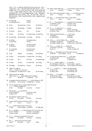 38
Laura __(13)__ in a big city. If she lived in the country, she __(14)__
a dog. Laura __(15)__ a flat with three other girls. But if it __(16)__
possible, she __(17)__ on her own. If she __(18)__ in the country, she
__(19)__ a small cottage, and she __(20)__ her own flowers and
vegetables. She __(21)__ by underground and __(22)__ shopping in
big department stores, but she __(23)__ this at all. If she __(24)__ in
the country she __(25)__ her bike, and she __(26)__ things in a small
village shop.
13. A) was living B) lived
C) would like to live D) lives
14. A) has B) would have C) had D) will have
15. A) share B) is sharing C) shares D) shared
16. A) will be B) was C) is D) were
17. A) lives B) is living C) will be living D) would live
18. A) was living B) were living C) is living D) lived
19. A) will buy B) is going to buy
C) would buy D) buys
20. A) grows B) wants to grow
C) will grow D) would grow
21. A) is traveling B) would travel
C) travels D) will travel
22. A) go B) goes C) is going D) would go
23. A) likes B) would like C) doesn’t like D) is liking
24. A) were B) is C) will be D) would being
25. A) rides B) rode C) would ride D) is riding
26. A) bought B) would buy C) buys D) will buy
27. “What’s for supper?”
“We _____ lamb. It’s in the oven.”
A) might have B) would have C) had D) are having
28. “What time are we eating?”
“Don’t worry. It _____ ready before your TV program.”
A) is B) will be C) might be D) *
29. I’m going to the town tomorrow. I _____ lunch with Joe at 1.00.”
A) will have B) am having C) might have D) have
30. “Are you going to have a winter holiday this year?”
“I _____. I haven’t decided yet.”
A) am B) might C) am not D) can’t
31. How do you _____ your parents?
A) look forward to B) look up a word
C) get on with D) look out
32. You shouldn’t smoke in here. Put _____.
A) it off B) it down C) it out D) it away
33. I haven’t get time to fill in this form. I’ll fill _____ later.
A) it B) in it C) on it D) *
34. I _____ tennis tomorrow. But I’m not sure.
A) play B) am playing C) will play D) might play
35. If I ____ younger, I ____ to play the piano, but I’m too old now.
A) am / will learn B) will be / are learning
C) were / would D) were / would learn
36. I’m _____ forward to meeting her very much.
A) fallen B) looking C) trying D) giving
37. She _____ off her horse and hurt her wrist.
A) put B) turned C) ran D) fell
38. What a pretty dress! Turn _____ ! Let me look at it from the back.
A) up B) round C) away D) on
39. Don’t worry about the baby. I’ll look _____ her while you’re out.
A) for B) with C) to D) after
40. Pick _____ your litter! Don’t drop it on the street!
A) on B) up C) out D) back
41. If I _____ Prime Minister, I _____ increase tax for rich people.
A) would be / shall B) will be / will
C) am / would D) were / would
42. If I _____ in a big house, I _____ a party.
A) lived / would have B) am / am having
C) will live / have D) would live / will have
43. Thank you for the invitation. _____ I can’t come.
A) Suddenly B) Upstairs
C) Unfortunately D) Hardly
44. If she _____ a lot of clothes, she _____ money.
A) bought / would have B) would buy / has
C) wouldn’t bought / had D) didn’t buy / would have
45. If he _____ a watch, he _____ always late.
A) will have / won’t be B) had / isn’t
C) has / is D) had / wouldn’t be
46. They _____ their baby Lily, but they aren’t sure yet.
A) will call B) are calling C) call D) might call
47. I’d visit you more often if you _____ so far away.
A) will be living B) didn’t live
C) don’t live D) wouldn’t live
48. If I _____ perfect English, I _____ in this class.
A) could spoke / won’t be B) can speak / would be
C) could speak / wouldn’t be D) can’t speak / will not be
49. I _____ to work if I _____ better, but I feel terrible.
A) went / felt B) would go / feel
C) will go / feel D) would go / felt
50. What _____ if a stranger _____ you £1 million?
A) will you do / gave B) would you do / gave
C) do you do / will give D) would you do / will give
Pre-Intermediate Test 12
Book 1 Part A
 
