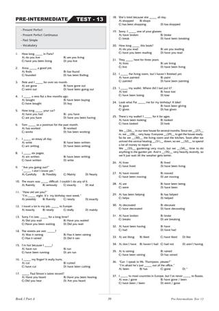 39
1. How long _____ in Paris?
A) do you live B) are you living
C) have you been living D) you live
2. Anna _____ a good job.
A) finds B) has found
C) founded D) has been finding
3. Pete and I _____ for over six month.
A) are gone B) have gone out
C) went out D) have been going out
4. I _____ a new flat a few months ago.
A) bought B) have been buying
C) have bought D) buy
5. How long _____ your car?
A) have you had B) you have
C) are you have D) have you been having
6. Tom _____ as a postman for the past month.
A) has worked B) worked
C) works D) has been working
7. I _____ an essay all day.
A) write B) have been written
C) am writing D) have been writing
8. I _____ six pages.
A) am written B) have been writing
C) have written D) write
9. “Are you going out?”
“_____. I don’t know yet.”
A) Carefully B) Possibly C) Mainly D) Nearly
10. The exam was _____ difficult. I couldn’t do any of it.
A) fluently B) seriously C) exactly D) real
11. “How old are you?”
“I’m _____ eight. It’s my birthday next week.”
A) possibly B) fluently C) nearly D) exactly
12. I travel a lot in my job, _____ to Europe.
A) exactly B) nearly C) really D) mainly
13. Sorry I’m late. _____ for a long time?
A) Did you wait B) Have you waited
C) Have you been waiting D) Did you wait
14. The streets are wet. _____?
A) Was it raining B) Has it been raining
C) Has it rained D) Did it rain
15. I’m hot because I _____!
A) have run B) run
C) have been running D) am run
16. I _____ my finger! It really hurts.
A) cut B) cutted
C) have cut D) have been cutting
17. _____ Paul Simon’s latest record?
A) Have you heard B) Have you been hearing
C) Did you hear D) Are you heard
- Present Perfect
- Present Perfect Continuous
- Past Simple
- Vocabulary
TEST - 13
PRE-INTERMEDIATE
18. She’s tired because she _____ all day.
A) shopped B) shops
C) has been shopping D) has shopped
19. Sorry. I _____ one of your glasses.
A) have broken B) broke
C) break D) have been breaking
20. How long _____ this book?
A) do you read B) are you reading
C) have you been reading D) have you read
21. They _____ here for three years.
A) lives B) are living
C) live D) have been living
22. I _____ the living room, but I haven’t finished yet.
A) have painted B) paint
C) painted D) have been painting
23. I _____ my wallet. Where did I last put it?
A) lost B) have lost
C) have been losing D) lose
24. Look what Pat _____ me for my birthday! A bike!
A) gave B) have been giving
C) gives D) has given
25. There’s my wallet! I _____ for it for ages.
A) have been looking B) looked
C) have looked D) look
We __(26)__ in our new house for several months. Since we __(27)__
in, we __(28)__ very busy. Everyone __(29)__ to get the house ready.
So far we __(30)__ the living room and the kitchen. Soon after we
arrived the central heating __(31)__ down, so we __(32)__ to spend
a lot of money to repair it.
We __(33)__ gardening very much, but we __(34)__ time to do
anything in the garden yet. And it __(35)__ very heavily recently, so
we’ll just wait till the weather gets better.
26. A) lives B) lived
C) have lived D) have been living
27. A) have moved B) moved
C) have been moving D) are moving
28. A) are B) have been being
C) were D) have been
29. A) has been helping B) has helped
C) helps D) helped
30. A) decorated B) decorate
C) have decorated D) have decorating
31. A) have broken B) broke
C) breaks D) are breaking
32. A) have been having B) have
C) had D) have had
33. A) are liking B) liked C) have liked D) like
34. A) don’t have B) haven’t had C) had not D) aren’t having
35. A) is raining B) rained
C) have been raining D) has rained
36. “Can I speak to Mr. Thompson, please?”
“I’m afraid he’s just _____ out of the office.”
A) been B) has C) gone D) *
37. I _____ to most countries in Europe, but I’ve never _____ to Russia.
A) was / gone B) have gone / been
C) have been / been D) went / gone
Book 1 Part A Pre-Intermediate Test 13
 
