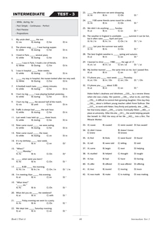 44
1. My uncle died _____ the war.
A) via B) during C) for D) in
2. The phone rang _____ I was having supper.
A) while B) during C) for D) in
3. I lived in Paris _____ several years.
A) while B) during C) for D) in
4. _____ I was in Paris, I made a lot of friends.
A) While B) During C) For D) In
5. I was in hospital _____ three weeks.
A) while B) during C) for D) in
6. _____ my stay in hospital, the nurses looked after me very well.
A) While B) During C) For D) In
7. A football match lasts _____ ninety minutes.
A) while B) during C) for D) in
8. I hurt my leg _____ I was playing football yesterday.
A) while B) during C) for D) in
9. I hurt my leg _____ the second half of the match.
A) via B) until C) for D) in
10. Traffic is always bad _____ the rush hour.
A) while B) during C) for D) in
11. Last week I was held up _____ three hours.
A) while B) during C) for D) in
12. Peter came round _____ we were eating.
A) while B) during C) for D) in
13. Peter came round _____ the meal.
A) while B) during C) on D) in
14. It’s my birthday _____ next week.
A) at B) in C) on D)*
15. “When?”
“_____ Monday.”
A) At B) In C) On D)*
16. _____ when were you born?
A) At B) In C) On D) *
17. _____ 8.00 _____ the morning.
A) At / in B) In / in C) On / in D) * / in
18. I’m meeting Alan _____ this evening.
A) at B) in C) on D) *
19. “What time?”
“_____ six.”
A) At B) In C) On D) *
20. What did you do _____ the weekend?
A) at B) in C) with D) *
21. _____ Friday evening we went to a party.
A) At B) In C) On D) *
22. We slept late _____ Saturday morning.
A) at B) in C) on D) *
- While, during, for
- Past Simple - Continuous - Perfect
- Past Passive
- Prepositions
TEST - 3
INTERMEDIATE
23. _____ the afternoon we went shopping.
A) At B) In C) On D) *
24. ____ 7:00 some friends came round for a drink.
A) At B) In C) On D) *
25. We didn’t do anything _____ Sunday.
A) at B) in C) on D) *
26. The weather in England is unreliable. _____ summer it can be hot,
but it often rains _____ April and June.
A) At / in B) In / in C) On / in D) * / in
27. _____ last year the summer was awful.
A) At B) In C) On D) *
28. The best English weather is _____ spring and autumn.
A) at B) in C) on D) *
29. I learned to drive _____ 1980 _____ the age of 17.
A) at / at B) in / at C) on / at D) * / at
30. My brother learned _____ the same time as me, but I passed first.
A) at B) in C) on D) *
31. I’ll phone you _____ next week. _____ Thursday.
A) at / On B) in / On C) on / On D) * / On
32. I’ll phone you _____ about 3.00.
A) at B) in C) on D) *
Helen Keller’s deafness and blindness __(33)__ by a severe illness
when she was a baby. Her parents __(34)__ what to do, and they
__(35)__ it difficult to control their growing daughter. One day they
__(36)__ about a brilliant young teacher called Anne Sullivan. She
__(37)__ to work with Helen. Very firmly and patiently, she __(38)__
her that every object __(39)__ a name. Eventually Helen __(40)__ a
place at university. After this she __(41)__ the world helping people
like herself. In 1962 the story of her life __(42)__ into a film, The
Miracle Worker.
33. A) cause B) caused C) were caused D) has caused
34. A) didn’t know B) doesn’t know
C) knew D) knows
35. A) find B) finds C) were found D) found
36. A) tell B) were told C) telling D) told
37. A) came B) begin C) start D) helping
38. A) studied B) helped C) thought D) taught
39. A) has B) had C) have D) having
40. A) offer B) offered C) was offered D) offering
41. A) tour B) toured C) touring D) tours
42. A) was made B) make C) is making D) was making
Intermediate Test 3
Book 1 Part A
 