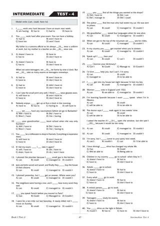 45
1. I _____ work very hard because I have an exam next week.
A) am having B) has to C) had to D) have to
2. You _____ work hard after your exam. You can have a holiday.
A) had to B) won’t have to
C) have too D) won’t have
My father is a customs official so he always __(3)__ wear a uniform
at work, but my mother is a teacher so she __(4)__ wear one.
3. A) doesn’t have to B) have to
C) has to D) don’t have to
4. A) doesn’t have to B) have to
C) has to D) don’t have to
When we were teenagers, we __(5)__ be home by nine o’clock. But
we __(6)__ take as many exams as teenagers nowadays.
5. A) had to B) won’t have to
C) have to D) don’t have to
6. A) had to B) didn’t have to
C) have to D) don’t have to
7. I can’t see the small print very well. I think I ____ wear glasses soon.
A) will have to B) won’t have to
C) have to D) don’t have to
8. Nobody enjoys _____ get up at five o’clock in the morning.
A) have to B) has to C) having to D) will have to
9. _____ we _____ have any vaccinations before we go to Barbados?
A) Will / have to B) Did / have to
C) Won’t / have D) Are / having
10. _____ your grandmother _____ leave school when she was only
fourteen?
A) Will / have to B) Did / have to
C) Won’t / have D) Are / having to
11. You _____ be a millionaire to shop in Harrods. Everything is expensive
there.
A) will have to B) won’t have to
C) have to D) don’t have to
12. If I fail my exam, ____ I ___ take it again?
A) will / have to B) did / have to
C) does / have to D) do / won’t have
13. I phoned the plumber because I _____ smell gas in the kitchen.
A) can B) could C) managed to D) couldn’t
14. Jane and John saved and saved, and finally they _____ buy the house
of their dreams.
A) can B) could C) managed to D) couldn’t
15. I phoned yesterday, but I ____ get an answer. Where were you?
A) can B) could C) managed to D) couldn’t
16. The neighbors were having a row, and I _____ hear every word they
said.
A) can B) could C) managed to D) couldn’t
17. ____ you speak French before you moved to Paris?
A) Can B) Could C) Managed to D) Couldn’t
18. I went for a ten-mile run last Saturday. It nearly killed me! I _____
move on Sunday.
A) can B) could C) managed to D) couldn’t
-Modal verbs (can, could, have to)
TEST - 4
INTERMEDIATE
19. _____ you _____ find all the things you wanted at the shops?
A) Did / have to B) Did / can
C) Did / manage to D) Did / could
20. The police _____ find the man who had stolen my car. He was sent
to prison.
A) can B) could C) managed to D) couldn’t
21. My grandfather _____ speak four languages when he was alive.
A) can B) could C) managed to D) couldn’t
22. When we got to the top of the mountain we _____ see for miles.
A) can B) could C) managed D) couldn’t
23. In my country you _____ get married when you’re sixteen.
A) can B) could C) managed to D) couldn’t
24. Speak up! I _____ hear you!
A) can B) could C) can’t D) couldn’t
25. _____ I borrow your dictionary?
A) Can’t B) Could C) Manage to D) Couldn’t
26. I’d love _____ help you, but I can’t. I’m sorry.
A) can B) could
C) managed to D) to be able to
27. I _____ get into my house last night because I’d lost my key.
A) can B) could C) managed to D) couldn’t
28. Women _____ vote in England until 1922.
A) can B) are able to C) managed to D) couldn’t
29. I’m learning Spanish because I want _____ speak when I’m in
Mexico.
A) can B) could
C) will be able to D) to be able to
30. The doctor says I _____ walk again in two weeks’ time.
A) can B) could
C) will be able to D) to be able to
I asked the teacher if I __(31)__ open the window, but she said I
__(32)__ because it would be too noisy.
31. A) can B) could C) managed to D) couldn’t
32. A) can B) could C) managed to D) couldn’t
33. I’m sorry, but I _____ come to your party next week.
A) can’t B) couldn’t C) can D) ‘ll be able to
34. I love driving! _____ drive has changed my whole life.
A) Can B) Could
C) Will be able to D) Being able to
35. Children in my country _____ go to school when they’re 7.
A) doesn’t have to B) has to
C) have to D) don’t have to
36. Adults _____ go to school.
A) doesn’t have to B) has to
C) have to D) don’t have to
37. Every adult _____ go to work.
A) doesn’t have to B) has to
C) have to D) don’t have to
38. A retired person_____ go to work.
A) doesn’t have to B) has to
C) have to D) don’t have to
39. Teenagers _____ study for exams.
A) doesn’t have to B) has to
C) have to D) don’t have to
40. You _____ drive on the right in Britain.
A) mustn’t B) has to C) have to D) don’t have to
Book 1 Part A Intermediate Test 4
 