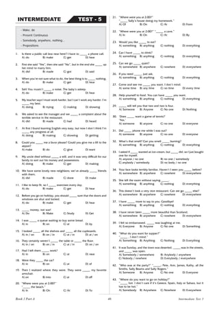 46
1. Is there a public call box near here? I have to _____ a phone call.
A) do B) make C) get D) hear
2. First she said “Yes”, then she said “No”, but in the end she _____ up
her mind to marry him.
A) did B) made C) got D) said
3. When you’re not sure what to do, the best thing is to _____ nothing,
A) do B) make C) get D) hear
4. Ssh! You mustn’t _____ a noise. The baby’s asleep.
A) do B) make C) get D) hear
5. My teacher says I must work harder, but I can’t work any harder. I’m
_____ my best.
A) doing B) trying C) making D) showing
6. We asked to see the manager and we _____ a complaint about the
terrible service in the restaurant.
A) did B) made C) had D) heard
7. At first I found learning English very easy, but now I don’t think I’m
_____ any progress at all.
A) doing B) making C) showing D) getting
8. Could you _____ me a favor please? Could you give me a lift to the
airport?
A) make B) do C) give D) want
9. My uncle died without _____ a will, and it was very difficult for our
family to sort out his money and possessions.
A) doing B) make C) get D) making
10. We have some lovely new neighbors; we’ve already _____ friends
with them.
A) did B) made C) done D) make
11. I like to keep fit, so I _____ exercises every day.
A) do B) make C) get D) hear
12. Before you go on holiday, you should _____ sure that the doors and
windows are shut and locked.
A) do B) make C) get D) hear
13. _____ money, not war!
A) Do B) Make C) Study D) Get
14. I was _____ a queue waiting to buy some bread.
A) in B) on C) at D) by
15. I looked _____ all the shelves and _____ all the cupboards.
A) in / on B) on / in C) at / in D) at / on
16. They certainly weren’t _____ the table or _____ the floor.
A) in / on B) on / in C) at / in D) on / on
17. Had I left them _____ work?
A) in B) on C) at D) near
18. Were they _____ the car?
A) in B) on C) at D) of
19. Then I realized where they were. They were _____ my favorite
armchair.
A) on B) into C) at D) off
20. “Where were you at 2:00?”
“_____ the beach.”
A) In B) On C) At D) To
- Make, do
- Present Continuous
- Somebody, anywhere, nothing…
- Prepositions
TEST - 5
INTERMEDIATE
21. “Where were you at 2:00?”
“_____ Sally’s house doing my homework.”
A) Of B) On C) At D) From
22. “Where were you at 2:00?” “_____ a cave.”
A) In B) On C) At D) By
23. Would you like _____ to eat?
A) something B) anything C) nothing D) everything
24. Can I have _____ to drink?
A) something B) anything C) nothing D) everything
25. Can we go _____ quiet?
A) somewhere B) anywhere C) nowhere D) everywhere
26. If you need _____, just ask.
A) something B) anything C) nothing D) everything
27. Come and see me _____ you want. I don’t mind.
A) some time B) any time C) no time D) every time
28. Help yourself to food. You can have _____ you want.
A) something B) anything C) nothing D) everything
29. _____ will tell you that two and two is four.
A) Someone B) Anyone C) No one D) Nothing
30. ‘Does _____ want a game of tennis?’
‘Yes.’
A) someone B) anyone C) no one D) everyone
31. Did _____ phone me while I was out?
A) someone B) anyone C) no one D) everyone
32. What’s that smell? Can you smell _____ burning?
A) something B) anything C) nothing D) everything
33. I asked if _____ wanted an ice-cream, but _____ did, so I just bought
one for myself.
A) anyone / no one B) no one / somebody
C) anybody / somebody D) no body / no one
34. Your face looks terribly familiar. Haven’t I seen you _____ before?
A) somewhere B) anywhere C) nowhere D) everywhere
35. She left the room without saying _____.
A) something B) anything C) nothing D) everything
36. This doesn’t look a very nice restaurant. Can we go _____ else?
A) somewhere B) anywhere C) nowhere D) everywhere
37. I have _____ more to say to you. Goodbye!
A) something B) anything C) nothing D) everything
38. I have never been _____ more beautiful than Scotland.
A) somewhere B) anywhere C) nowhere D) everywhere
39. I felt so embarrassed. _____ was laughing at me.
A) Everyone B) Anyone C) No one D) Something
40. “What do you want for supper?”
“_____ , I don’t mind.”
A) Something B) Anything C) Nothing D) Everything
41. It was Sunday, and the town was deserted. _____ was in the streets,
and _____ was open.
A) Somebody / somewhere B) Anybody / anywhere
C) Nobody / nowhere D) Everybody / everywhere
42. “Who was at the party?” “_____: Pete, Ann, James, Kathy, all the
Smiths, Sally Beams and Sally Rogers.”
A) Someone B) Anyone C) No one D) Everyone
43. “Where do you want to go on holiday?”
“_____ hot. I don’t care if it’s Greece, Spain, Italy or Sahara, but it
has to be hot.”
A) Somebody B) Anywhere C) Nowhere D) Everywhere
Intermediate Test 5
Book 1 Part A
 