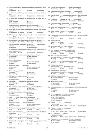 49
24. An occupation which gives opportunities for promotion is a/an
_____ .
A) applicant B) CV C) career D) retirement
25. A document which lists your personal and professional details is
a(n) _____ .
A) applicant B) CV C) application D) retirement
26. A person who has reached an age where they no longer work is
_____ .
A) an applicant B) a CV
C) an application D) retired
27. When you want to leave a job, you have to give your _____ .
A) resignation B) Resume C) career D) retirement
28. If you have the right talents and experience for a job, then you are
_____ for it.
A) resignation B) resume C) career D) qualified
29. When you try and get a job, you usually have to complete a/an
_____ form.
A) resignation B) resume C) application D) retirement
30. If an employee is no longer needed, he or she can be made _____ .
A) resigned B) redundant C) employer D) retiring
31. You can often find about a new job by a/an _____ in a newspaper.
A) news B) completion
C) sensation D) advertisement
32. If an employer is interested in meeting you, you will be asked to
come to a/an _____ .
A) sensation B) add C) completion D) interview
33. Tom’s just _____ to the area manager of Eastern Europe.
A) promoted B) been promoted
C) promoted D) to promote
34. I _____ for a new job.
A) have applied B) have been applied
C) apply D) been applied
35. How many times _____ redundant?
A) were you B) have you been made
C) you D) have you made
36. Bob’s wife _____ her job.
A) has lost B) were lost
C) was losing D) has been lost
37. My father _____ early retirement.
A) was taken B) has taken
C) has been taken D) take
38. My brother _____ the sack. His boss said he was lazy.
A) has been given B) gave
C) given D) has given
39. The number of people out of work _____ to nearly 3 million.
A) has risen B) have risen
C) have been risen D) has been risen
40. A strike _____ by the air traffic controllers.
A) called B) has called
C) has been called D) is given
41. They ______ more money by the management.
A) haven’t offered B) haven’t been offered
C) offer D) offered
42. How much money _____ for your retirement?
A) saved B) have you been saved
C) have you saved D) you saved
43. The factory workers are _____ strike because they want more money.
A) in B) on C) out of D) of
44. Thousands of people are _____ work in this town. It’s really difficult
to get a job.
A) in B) on C) out of D) of
45. I got a cheque _____ a hundred pounds this morning.
A) in B) on C) out of D) of
46. You’re really annoying me. You’re doing it _____ purpose, aren’t
you?
A) in B) on C) out of D) of
47. Can you tell the difference _____ butter and margarine.
A) between B) on C) out of D) of
48. There have been a lot of complaints _____ your behavior.
A) in B) on C) out of D) about
49. You are always _____ trouble because you don’t listen to anybody.
A) in B) on C) with D) of
50. I’m fed up _____ cooking. Let’s eat _____ for a change.
A) in / out B) on / now C) with / out D) at / out
51. How much do you spend a week _____ average?
A) in B) on C) out of D) of
52. Watch your step with Dad. He’s _____ a terrible mood.
A) in B) on C) out of D) of
53. Could you take a photo _____ me, please?
A) in B) on C) with D) of
54. I had a crash this morning. Fortunately, I didn’t do much damage
_____ my car.
A) in B) on C) out of D) to
55. ‘Where’s Peter?’
‘He’s _____ on holiday.’
A) in B) gone C) been D) being
56. Where have you ____? You’re so brown!
A) been B) in gone C) D) being
57. ‘Are you going to the shops this afternoon?’
‘No, I’ve already ____ . I went this morning.’
A) going B) gone C) been D) being
58. ‘Can I speak to Jenny, please?’
‘I’m afraid she’s _____ to lunch. Can I take a message?’
A) going B) gone C) been D) being
59. I’ve never _____ to Australia, but I’d like to go.
A) went B) gone C) been D) being
60. ‘When’s your holiday?’
‘We’ve already _____ . We went to France.’
A) gone B) were C) been D) being
61. ‘Where’s Harry these days?’
‘Didn’t you know? He’s _____ to another company.’
A) went B) gone C) been D) being
62. The Prime Minister of Italy ____ .
A) has been resigned B) have resigned
C) resigned D) has resigned
63. A new prime minister _____ .
A) has elected B) has been elected
C) have elected D) elected
64. The Italian people ____ of his resignation on television yesterday
evening.
A) was told B) have been told
C) told D) were told
65. I _____ my glasses. _____ them anywhere?
A) have been lost / Have you seen
B) lost / Have you seen
C) have lost / Did you see
D) lost / Did you see
66. “Where _____ Liz _____ on holiday?”
“She’s in Paris.”
A) did / went B) has / been C) did / go D) has / gone
67. “Where _____ Liz _____ on holiday?”
“She went to Paris.”
A) did / went B) has / been C) did / go D) has / gone
68. “____ John ever ____ to Paris?”
“Oh, yes. Five times.”
A) Did / go B) Has / gone C) Has / been D) Does / go
69. The police _____ the public that the man is dangerous.
A) have warned B) have been warned
C) has warned D) warned
Book 1 Part A Intermediate Test 7
 