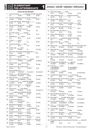 51
ELEMENTARY
PRE-INTERMEDIATE
pronouns-adverbs-adjectives-determiners
Choose the best alternative.
1. I can see Amanda. ______ is waiting for the New York plane.
A) I B) She C) His D) He
2. The clerk is speaking to the women. He is talking to ______ .
A) them B) they C) him D) he
3. I haven’t got the keys. Father has got ______ .
A) him B) her C) it D) them
4. Can you see those boys and ______ father?
A) they B) them C) their D) him
5. Today ______ weather is very hot.
A) a B) an C) the D)_
6. He is Mrs. Taylor’s ______ husband.
A) a B)_ C) the D) an
7. Butterflies are ______ insects.
A) a B) an C) the D) them
8. Is a bee ______ insect?
A) a B) an C) _ D) the
9. I’ll wait for you half ______ hour.
A) _ B) an C) a D) the
10. I haven’t got ______ paint.
A) any B) some C) _ D) many
11. We are late. The teacher will get angry with ______ .
A) we B) they C) us D) I
12. My father is ______ engineer.
A) a B) the C)_ D) an
13. This is not my bicycle. It is my ______ bicycle.
A) _ B) father C) father’ D) father’s
14. Cats can wash ______ paws and fur.
A) they B) his C) its D) their
15. There is some milk. I’d like to drink ______ .
A) they B) it C) them D) its
16. Terry is talking to two ______ .
A) women B) woman C) woman’s D) women’s
17. All the ______ are following the man.
A) policeman B) woman C) dog D) children
18. There are many ______ on the shelf.
A) paper B) magazines C) book D) dust
19. I can see a lot of ______ outside the building.
A) person B) man C) people D) child
20. There is a lot of ice in ______ refrigerator.
A) a B) _ C) an D) the
21. Give me two ______ cake, please.
A) piece B) pieces C) slice D) pieces of
22. ______ students are looking for their ball.
A) That B) Those C) This D) They
23. Please hand me ______ dictionary.
A) that B) these C) it D) them
24. A: Is this your suitcase?
B: No, ______ is my suitcase.
A) that B) these C) it D) they
25. Bill and Jack are going to ______ house.
A) they B) their C) them D) his
26. My brother and I are hungry. ______ are thirsty too.
A) They B) He C) We D) Us
27. Take Janet and Anna to _______ rooms.
A) her B) them C) they D) their
28. Father is calling Ali and me. He wants ______ .
A) we B) us C) them D) him
29. Serpil dropped some books, so I picked ______ up for her.
A) them B) it C) its D) they
30. The boys are holding up ______ hands.
A) their B) there C) they D) them
31. Seda and I washed ______ hands.
A) us B) our C) ours D) we
32. Look at that house. All ______ windows are broken.
A) their B) his C) it D) its
33. The sea is dirty. There is oil on ______ .
A) them B) they C) it D) her
34. The girls can go home. They have finished ______ work.
A) its B) ours C) hers D) their
35. Do you want those shoes? I don’t want ______ .
A) them B) they C) him D) its
36. We called Allan. He came to ______ .
A) our B) us C) we D) ours
37. Look at these books. Are ______ yours?
A) they B) them C) this D) that
38. We went to ______ seaside and played on the beach.
A) a B) the C) an D) _
39. Many tourists visit ______ Turkey.
A) a B) the C) an D) _
40. There is only ______ water in the glass. Please give me some more.
A) many B) much C) a few D) a little
41. There were not ______ people at the market yesterday.
A) many B) much C) a few D) a little
42. I put ______ sugar on the fruit. I do not like sugar very much.
A) many B) much C) a few D) a little
43. We can all get on the bus. There are only ______ passengers on it
now.
A) many B) much C) a few D) a little
44. The policeman is holding the ______ right arm.
A) robber B) robber’s C) robbers D) robbers’
45. It was my ______ watch.
A) grandfathers B) of grandfather
C) grandfather’s D) grandfather
46. I can see the ______ bicycles.
A) boys’ B) boys C) boy D) of the boys
47. I checked the answers. Two of ______ were wrong.
A) it B) its C) them D) they
48. The postman gave me two letters, so I gave ______ to my mother.
A) them B) its C) they D) it
49. The army lost the battle because ______ was not strong.
A) they B) them C) it D) its
50. My parents are coming. I’ll open the door for ______ .
A) they B) them C) him D) her
51. Is this radio ______ ?
A) to you B) of you C) you D) yours
52. Give that ball to Tom and me. It ______ .
A) is mine B) is ours C) is theirs D) is our
53. We washed ______ and then had our dinner.
A) myself B) himself C) herself D) ourselves
54. You must learn to defend ______ , Tom.
A) yourself B) yourselves C) himself D) ourselves
55. I cut ______ on that piece of wire.
A) himself B) myself C) oneself D) herself
56. I saw the girls, so I spoke to ______ .
A) she B) her C) they D) them
57. You can have these books. ______ are too hard for me.
A) It B) They C) Its D) There
58. The rope was not very strong, so we did not use ______ .
A) them B) its C) they D) it
59. The policeman spoke to my sister and me. He told ______ about the
bridge.
A) us B) he C) I D) we
1
Pronouns - Adverbs (Elementary  Pre-Intermediate)
Book 1 Part B
PART
B
B
 