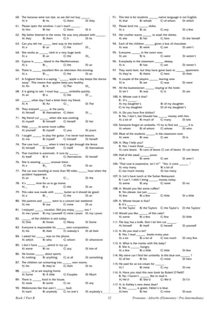 52
60. The bananas were not ripe, so we did not buy ______ .
A) it B) its C) them D) they
61. Please open the window. I can’t reach ______ .
A) him B) her C) them D) it
62. My father listened to the news. He was very pleased with ______.
A) they B) them C) it D) its
63. Can you tell me ______ best way to the station?
A) a B) an C) the D) _
64. She works as ______ clerk in a very large bank.
A) a B) an C) the D)_
65. Cyprus is ______ island in the Mediterranean.
A) a B) _ C) the D) an
66. There is ______ excellent film on television this evening.
A) a B) __ C) the D) an
67. In England there is a saying. “______ apple a day keeps the doctor
away”. This means that apples keep you healthy.
A) An B) A C) The D)_
68. It is going to rain. I must buy ______ umbrella quickly.
A) an B) a C) the D) __
69. ______ other day I had a letter from my friend.
A) A B) An C) _ D) The
70. They enjoyed ______ at the party.
A) himself B) themselves C) them D) __
71. My friend cut ______ when she was cooking.
A) myself B) himself C) herself D) her
72. Help ______ to some more coffee.
A) yourself B) myself C) you D) yours
73. I taught ______ to play the guitar. I’ve never had lessons.
A) me B) myself C) himself D) herself
74. The cow hurt ______ when it tried to get through the fence.
A) himself B) herself C) itself D) themselves
75. That machine is automatic. It runs by ______ .
A) itself B) it C) themselves D) herself
76. She is wearing ______ unusual dress .
A) a B)_ C) the D) an
77. The car was traveling at more than 90 miles ______ hour when the
accident happened.
A) an B) a C) _ D) the
78. It’s ______ time for us to go home.
A) _ B) a C) the D) an
79. This cake was made with ______ butter so it should be good.
A) a B) _ C) the D) an
80. His parents and ______ went to a concert last weekend.
A) me B) our C) mine D) us
81. I enjoyed ______ vacation. Did you enjoy ______ too ?
A) me / yours B) my/ yourself C) mine / yours D) my/ yours
82. ______ of the children is sick today.
A) One B) Fewer C) Many D) Some
83. Everyone is responsible for ______ own composition.
A) his B) their C) nobody’s D) all their
84. I asked her ______ was on the phone.
A) which B) who C) whom D) whomever
85. I don’t have ______ petrol in my car.
A) some B) no C) any D) lots of
86. He knows ______ about sports.
A) nothing B) anything C) at all D) something
87. The children ran screaming into ______ own rooms.
A) his B) they’re C) their D) its
88. ______ of us are staying home.
A) Some B) A little C) Couples D) Much
89. There is ______ food in the house.
A) none B) some C) no D) any
90. Misfortunes like that aren’t ______ fault.
A) each B) anybody C) no one’s D) anybody’s
91. This test is for students ______ native language is not English.
A) that B) whose C) of whom D) which
92. Please lend me ______ dollar.
A) a B) an C) any D) a few
93. Her mother wants ______ to wash the dishes.
A) she B) her C) hers D) she herself
94. Each of the children ______ given a box of chocolate.
A) was B) were C) are D) aren’t
95. Everyone ______ in the room now.
A) are B) is C) were D) weren’t
96. Everybody in the classroom ______ sleepy.
A) is B) has C) are D) weren’t
97. They were here, but they have gone back to ______ apartment.
A) they’re B) theirs C) hers D) their
98. A couple of the players ______ leaving now.
A) is B) are C) was D) were
99. All the businessmen ______ staying at the hotel.
A) isn’t B) was C) is D) are
100. A: Whose coat it that?
B : It’s ______ .
A) my daughter’s B) of my daughter
C) to my daughter D) of my daughter’s
101. A: Do you have five dollars?
B: No, I don’t, but Oswald has ______ money with him.
A) a lot of B) much of C) many D) lots
102. Someone forgot an umbrella. I’ll try to find out ______ it is.
A) whom B) of whom C) whose D) who
103. Most of the students ______ in the classroom now.
A) were B) was C) are D) is
104. A: May I help you?
B: Yes, I want three ______ .
A) cans beans B) cans of beans C) can of beans D) can beans
105. Half of the salad ______ yours.
A) is B) were C) are D) aren’t
106. “That coat is expensive, isn’t it?” “Yes, it costs ______ .”
A) very many B) a lot of
C) too much money D) too many
107. A: Let’s have lunch at the Sultan Restaurant.
B: I can’t. I didn’t bring ______ money today.
A) some B) any C) none D) no
108. A: Would you like some coffee?
B: Yes please, but just ______ .
A) few B) a few C) little D) a little
109. A: Whose house is that?
B: It’s ______ .
A) the Taylor B) the Taylors C) the Taylor’s D) the Taylors’
110. Would you like ______ of this cake?
A) some B) a few C) few D) little
111. The boy has a knife. Don’t let him cut ______ .
A) himself B) itself C) herself D) yourself
112. A: Do you read a lot?
B: Yes, I read ______ books every year.
A) a lot B) a lot of C) too much D) very few
113. A: What is the matter with the baby?
B: She is ______ hungry.
A) a few B) a little C) little D) few
114. My niece can’t find her umbrella. Is this blue one ______ ?
A) of her B) his C) mine D) hers
115. He paid for an ice-cream for ______ .
A) I B) mine C) my D) me
116. A: Have you read this new book by Robert O’Neill?
B: No, I haven’t. ______ like to read it.
A) He’d B) She’d C) We’d D) I’d
117. A: Is Ashley’s new dress blue?
B: No, ______ is green. Helen’s is blue.
A) hers B) her C) mine D) ours
Book 1 Part B Pronouns - Adverbs (Elementary  Pre-Intermediate)
 