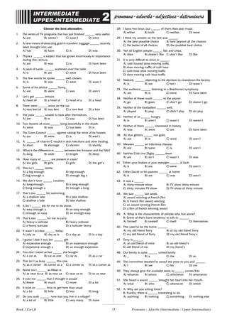 55
INTERMEDIATE
UPPER-INTERMEDIATE 2 pronouns-adverbs-adjectives-determiners
Choose the best alternative.
1. The series of TV programs that has just finished ______ very useful.
A) are B) weren’t C) wasn’t D) were
2. A new means of detecting gold in travelers’ luggage ______ recently
been brought into use.
A) has B) have C) is D) was
3. Physics ______ a subject that has grown enormously in importance
during this century.
A) are B) was C) is D) have been
4. A pack of cards ______ scattered over the table.
A) is B) are C) were D) have been
5. The few words he spoke ______ well chosen.
A) is B) was C) were D) wasn’t
6. Some of his advice ______ funny.
A) are B) were C) was D) aren’t
7. Let’s get ______ lettuce.
A) head of B) a head of C) head of a D) a head
8. There were ______ snow on the car.
A) two feet of B) two feet C) a two-feet D) a foot
9. The poor ______ unable to look after themselves.
A) are B) is C) was D) has been
10. Two dozens of cows ______ lying peacefully in the shade.
A) were B) was C) has been D) is
11. The Town Council ______ against raising the rents of its houses.
A) are B) were C) is D) aren’t
12. A ______ of vitamin C results in skin infections and slow healing.
A) short B) shortage C) shorten D) shortly
13. What is the difference in ______ between the Amazon and the Nile?
A) long B) wide C) length D) deep
14. How many of ______ are present in class?
A) the girls B) girls C) girls’ D) the girl’s
15. This isn’t ______ bottle.
A) a big enough B) big enough
C) big enough a D) enough big a
16. We don’t have ______ vacation.
A) long enough B) a long enough
C) long enough a D) enough a long
17. That’s too ______ for swimming.
A) a shallow lake B) a lake shallow
C) shallow a lake D) lake shallow
18. It isn’t ______ job for me to do alone.
A) easy enough a B) an easy enough
C) enough an easy D) an enough easy
19. That’s too ______ for me to carry.
A) heavy a suitcase B) heavy suitcase
C) a heavy suitcase D) a suitcase heavy
20. It wasn’t as clear ______ today.
A) day as B) day as is C) a day as D) is a day
21. I guess I didn’t buy her ______ gift.
A) expensive enough B) an expensive enough
C) expensive enough a D) an enough expensive
22. You don’t need as fast ______ she bought.
A) a car as B) car as one C) car as D) as a car
23. That isn’t as busy ______ this one.
A) as a corner B) corner as a C) a corner as D) as a corner as
24. Rome isn’t ______ as Milan is.
A) as near to us B) as near us C) near us to D) to us near
25. It cost me ______ than I thought it would.
A) fewer B) much C) more D) a lot
26. It took us ______ time to get here than usual.
A) a lot B) little C) less D) long
27. Do you walk ______, now that you live in a village?
A) a lot of B) little C) very many D) more
28. I have two boys, but ______ of them likes pop music.
A) either B) both C) neither D) none
29. I think my answer on the test was ______.
A) the best possible choice B) best beyond all the choices
C) the better of all choices D) the possible best choice
30. Not all English people ______ fish and chips.
A) likes B) doesn’t like C) don’t like D) like
31. It is very difficult to drive in ______.
A) rush houred slow-moving traffic
B) slow moving traffic of rush hour
C) rush-hour slow moving traffic
D) slow moving rush hour traffic
32. Nobody ______ objecting to the decision to closedown the factory.
A) is B) are C) isn’t D) wasn’t
33. The audience ______ listening to a Beethoven symphony.
A) are B) is C) were D) have been
34. Neither of these roads ______ to the airport.
A) go B) goes C) don’t go D) doesn’t go
35. Neither of the footballers ______ well.
A) played B) play C) didn’t play D) do play
36. Neither of us ______ hungry.
A) is B) aren’t C) wasn’t D) weren’t
37. Neither of them ______ interested in history.
A) was B) were C) are D) have been
38. All that glitters ______ not gold.
A) are B) is C) were D) aren’t
39. Measles ______ an infectious disease.
A) are B) were C) is D) aren’t
40. Neither Colin nor Digby ______ there.
A) are B) isn’t C) wasn’t D) was
41. Either your brakes or your eyesight ______ at fault.
A) is B) are C) were D) aren’t
42. Either David or his parents ______ at home.
A) is B) are C) was D) aren’t
43. It was a ______.
A) thirty-minute show B) TV show thirty minute
C) thirty minutes TV show D) TV show of thirty minute
44. We saw ______ last week.
A) award winning of French film
B) A French film award winning
C) an award winning French film
D) a film of French winning award
45. A: What is the characteristic of people who live alone?
B: Some of them have tendency to talk to ______.
A) himself B) oneself C) itself D) themselves
46. This used to be the home ______.
A) my old friend Terry B) of my old friend Terry
C) my old friend of Terry D) my old friend Terry’s
47. Terry is ______.
A) an old friend of mine B) an old friend’s
C) old friend of me D) my friend’s
48. Our family is quite ______ united family.
A) _ B) a C) the D) an
49. The committee decided to award the prize to you and ______.
A) I B) we C) his D) me
50. They always give the available seats to ______ comes first.
A) whoever B) whom C) whichever D) whomever
51. She heard a sound ______ brought her heart into her mouth.
A) what B) who C) whenever D) which
52. A: Why are you sitting there?
B: Frankly, there is ______ interesting to do.
A) anything B) nothing C) something D) nothing else
Pronouns - Adverbs (Intermediate / Upper-Intermediate)
Book 1 Part B
 