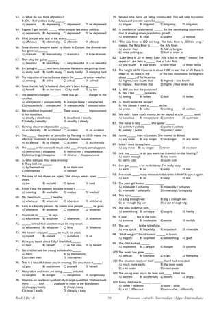 56
53. A: What do you think of politics?
B: Oh, I find politics really ______.
A) depress B) depressing C) depressed D) be depressed
54. I agree. I get terribly ______ when people talk about politics.
A) depression B) depressing C) depressed D) be depressed
55. I find people who spit in the street ______.
A) offensive B) offensively C) offender D) offence
56. Since divorce became easier to obtain in Europe, the divorce rate
has gone up ______.
A) dramatic B) dramatically C) dramatics D) to be dramatic
57. They play the guitar ______.
A) beautiful B) beautifully C) very beautiful D) a lot beautiful
58. I’m going to ______ next term, because the exams are getting closer.
A) study hard B) hardly study C) study hardly D) studying hard
59. The migration of the ducks was due to the ______ of colder weather.
A) arriving B) arrive C) arrival D) arrived
60. Since the old lady’s husband died, she’s been living ______.
A) herself B) on her own C) by itself D) by her
61. The weather changed ______. There was an ______ change in the
weather.
A) unexpected / unexpectedly B) unexpectancy / unexpected
C) unexpectedly / unexpected D) unexpectedly / unexpectation
62. Her condition improved ______. There was a ______ improvement
in her condition.
A) steady / steadiness B) steadiness / steady
C) steady / steadily D) steadily / steady
63. Fleming discovered penicillin ______.
A) accidentally B) accidental C) accident D) on accident
64. The ______ discovery of penicillin by Fleming in 1928 made the
effective treatment of many bacterial diseases possible.
A) accidental B) by chance C) accident D) accidentally
65. The ______ of the forest will result in the ____ of many animal species.
A) destruction / disappear B) destruction / disappearance
C) destructing / disappear D) destruct / disappearance
66. A: Who told you they were moving?
B: They told me ______.
A) by themselves B) on their own
C) themselves D) himself
67. The toes of her shoes are open. She always wears open ______
shoes.
A) toe B) toehold C) tiptoe D) toed
68. I didn’t buy the sweater because it wasn’t ______.
A) washing B) washable C) washer D) washed
69. My chest hurts ______ I breathe.
A) whenever B) whatever C) wherever D) whichever
70. Larry is a friendly person. He meets new people ______ he goes.
A) whenever B) whatever C) wherever D) whoever
71. You must do ______ he says.
A) whomever B) whatever C) whenever D) wherever
72. ______ solved that problem must be very smart.
A) Whomever B) Whatever C) Who D) Whoever
73. We haven’t enjoyed ______ so much for years.
A) myself B) oneself C) ourselves D) us
74. Have you heard about Sally? She killed______.
A) itself B) herself C) on her own D) by herself
75. Her children are too young to look after______.
A) them B) by themselves
C) on their own D) themselves
76. That is a beautiful dress you’re wearing. Did you make it______?
A) you B) yourselves C) yourself D) herself
77. Many lakes and rivers are being ______ polluted.
A) dangers B) danger C) dangerous D) dangerously
78. Vitamins are produced synthetically in large quantities. This has made
them ______ and ______ available to most of the population.
A) cheaply / easily B) cheap / easy
C) cheap / easily D) cheaply / easy
79. Several new dams are being constructed. This will help to control
floods and provide water for______.
A) irrigate B) irrigated C) irrigating D) irrigation
80. A problem of fundamental ______ for the developing countries is
that of slowing down population growth.
A) importance B) vital C) urgent D) serious
81. “The Alfa River is 100 km long. The Beta River is 200 km long.”
means: The Beta River is ______ the Alfa River.
A) shorter than B) half as long as
C) twice as long as D) half as short as
82. “Lake Beta is 20 m deep. Lake Alfa is 80 m deep.” means: The
depth of Lake Beta is ______ that of Lake Alfa.
A) one-fourth B) four times C) one-third D) three times
83. The height of Mt Vesuvius is about 1200 m and that of Mt Blanc is
4800 m. Mt Blanc is the ______ of the two mountains. Its height is
about ______ of Mt Vesuvius
A) higher / one fourth that B) highest / one fourth
C) highest / four times that D) higher / four times that
84. A: Will you boil the potatoes?
B: Yes. I like ______ potatoes.
A) boiling B) boiled C) boil D) boiler
85. A: Shall I write the recipe?
B: Yes, please. I need a ______ recipe.
A) wrote B) write C) writing D) written
86. We didn’t have much money, so we stayed at a/an ______ hotel.
A) luxurious B) inexpensive C) comfort D) quietness
87. The nurse is very ______. She spoke ______.
A) politely / politely C) polite / politely
B) politely / polite D) polite / polite
88. Annie ______ lives in London. She moved to Bristol.
A) any more B) any longer C) no longer D) any better
89. I don’t want to stay here ______.
A) any more B) no longer C) never D) no more
90. Are you ______ or do you want me to switch on the heating ?
A) warm enough B) too warm
C) pretty cold D) quite cold
91. I’ve got ______ a lot to do today. I’m really busy.
A) such B) so C) very D) too
92. I’ve made _____ many mistakes in this letter. I think I’ll type it again.
A) such B) so C) very D) too
93. The poor girl looked ______ ______.
A) miserable / unhappy B) miserably / unhappy
C) miserable / unhappily D) miserably / unhappily
94. This is not______.
A) a big enough van B) big a enough van
C) an enough big van D) a van enough big
95. The boss looked at him ______.
A) astonishing B) unhappy C) angrily D) hardly
96. It was ______ hot in the train.
A) extreme B) intolerable C) worse D) terribly
97. She ran ______ to the telephone.
A) very quick B) hopefully C) impatient D) miserable
98. “Shall we go?” David looked ______ at Susan.
A) happily B) surprised C) astonishing D) glad
99. The child looked ______.
A) neglected B) a beggar C) hunger D) poverty
100. The world has gone ______.
A) difficult B) coldness C) crazy D) foregoing
101. The situation resolved itself ______ than I had expected.
A) much more easily B) the most easily
C) a lot easier D) much easier
102. The young man struck his boss and______ killed him.
A) sudden B) accidentally C) bloody D) angry
103. Every child reacts ______ ______.
A) rather / different B) quite / differ
C) a lot / difference D) somewhat / differently
Book 1 Part B Pronouns - Adverbs (Intermediate / Upper-Intermediate)
 
