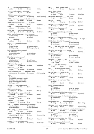 61
116. ______ you free on Saturday evening ?
A) Do B) Did C) Are D) Was
117. ______ I talk to you in a few minutes ?
A) Am B) Can C) Was D) Do
118. I didn’t ______ any money yesterday.
A) spent B) spend C) spending D) was spending
119. What time are you ______ to school tomorrow?
A) go B) will go C) going D) went
120. Fifty million years ago there ______ no people.
A) were B) was C) are D) weren’t
121. He ______ an aspirin half an hour ago.
A) takes B) is taking C) took D) taken
122. The Nile ______ into the Mediterranean Sea.
A) flowing B) flowed C) is flowing D) will flow
123. The weather forecast says it ______ tomorrow.
A) was snowing B) is going to snow
C) snows D) snowed
124. ______ he married ?
A) Does B) Is C) Were D) Did
125. A: ______ tennis this afternoon?
B : Yes, I am.
A) Will you play B) Are you playing
C) Did you play D) Were you playing
126. A: We visited the Hitit Museum.
B : Where else ______?
A) have you visited B) did you visit
C) do you visit D) you visited
127. A: Was he waiting for you ?
B : No. He ______ still ______.
A) is / working B) will / work
C) was / working D) were / working
128. It’s a nice day, ______?
A) isn’t it B) doesn’t it C) was it D) wasn’t it
129. The war ______ in 1939.
A) start B) will start C) is starting D) started
130. The Government has ______ the price of petrol.
A) increasing B) increased C) increases D) is increasing
131. A: ______?
B : Not yet.
A) Have you read today’s paper ?
B) Did you sleep well last night ?
C) Do you usually get up early?
D) Are you early?
132. Why ______ the little girl crying?
A) is B) did C) are D) does
133. It’s ______ rain soon.
A) going to B) goes C) gone D) to go
134. How long will she ______ in London?
A) staying B) stays C) to stay D) stay
135. You will ______ tired after work.
A) being B) are C) be D) been
136. I’d like ______ out tonight.
A) going B) be going C) go D) to go
137. I ______ because I had forgotten my homework.
A) will apologize B) apologized
C) am apologizing D) have apologized
138. Is it going ______ sunny tomorrow ?
A) be B) to be C) will be D) being
139. You ______ too fast. Please slow down.
A) are driving B) drive C) drove D) were driving
140. The train leaves at 4.18, ______ it?
A) isn’t B) does C) doesn’t D) didn’t
141. I am ______ to some piano music.
A) listen B) listened C) listening D) will listen
142. I ______ phone you after lunch.
A) am B) was C) going to D) will
143. A: Where is Anna?
B: She’s just ______.
A) leaves B) left C) leaving D) to leave
144. Prophet Mohammed ______ born in 570.
A) did B) is C) to be D) was
145. He ______ in 632.
A) dies B) dying C) was dying D) died
146. Don’t ______ during the exam.
A) talking B) talk C) to talk D) talked
147. What nationality ______ she?
A) is B) does C) are D) were
148. He ______ a packet of cigarettes a day.
A) smoking B) were smoking
C) smokes D) smoke
149. She ______ shopping every weekend.
A) goes B) go C) were going D) to go
150. Can I turn off the TV? You______ it.
A) don’t watch B) aren’t watching
C) didn’t watch D) aren’t watched
151. ______ you have a good time last summer?
A) do B) did C) Will D) Were
152. When I saw her, she ______ reading.
A) was B) is C) will be D) were
153. Who ______ to Janet ?
A) is he speaking B) was speaking
C) did he speak D) was he speaking
154. Who ______ Janet ______ to?
A) is / speaking B) does / speaks
C) did / spoke D) were / speaking
155. ______ you often in a hurry?
A) Are B) Did C) Do D) Was
156. ______ he usually eat very quickly?
A) Is B) Was C) Do D) Does
157. Last week______ terrible for me.
A) did B) were C) was D) had
158. ______ you got a dishwasher ?
A) Did B) Were C) Had D) Have
159. A: They are not very fond of chips.
B: Neither______.
A) do I B) am I C) I am D) I don’t
160. A: She is studying now.
B: So______.
A) is her brother B) has her brother
C) her brother is D) was her brother
161. I don’t like maths. I don’t like science, ______.
A) too B) either C) so D) neither
162. Galatasaray ______ the championship last year.
A) was winning B) going to win
C) won D) had won
163. What will you ______ this time tomorrow ?
A) doing B) are doing C) did D) be doing
164. Water ______ at 100 centigrade degrees.
A) is boiling B) boils C) boil D) was boiling
165. She ______ the prize because she wrote the best composition.
A) won B) to win C) is winning D) wins
166. Sally ______ because she doesn’t want to be late.
A) hurry B) is hurrying
C) is going to hurry D) was hurrying
167. We’ve ______ in Ankara since 1992.
A) be B) being C) to be D) been
168. He’s already ______ his homework.
A) done B) doing C) does D) did
Tenses - Passives (Elementary / Pre-Intermediate)
Book 1 Part B
 