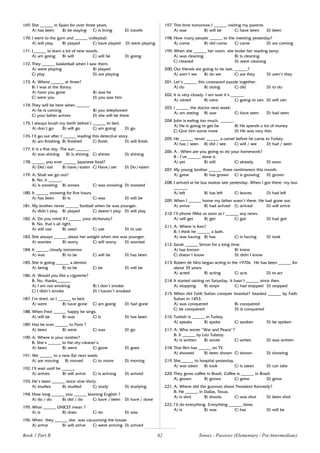 62
169. She ______ in Spain for over three years.
A) has been B) be staying C) is living D) travels
170. I went to the gym and ______ volleyball.
A) will play B) played C) have played D) were playing
171. I______ to learn a lot of new words.
A) am going B) will C) will be D) going
172. They ______ basketball when I saw them.
A) were playing B) played
C) play D) are playing
173. A: Where ______ at three?
B: I was at the library.
A) have you gone B) was he
C) were you D) you saw him
174. They will be here when ______.
A) he is coming B) you telephoned
C) your father arrives D) she will be there
175. I always brush my teeth before I ______ to bed.
A) don’t go B) will go C) am going D) go
176. I’ll go out after I ______ reading this detective story.
A) am finishing B) finished C) finish D) will finish
177. It is a fine day. The sun ______.
A) was shining B) is shining C) shines D) shining
178. ______ you ever ______ Japanese food?
A) Did / eat B) have / eaten C) Have / ate D) Do / eaten
179. A: Shall we go out?
B: No, it ______.
A) is snowing B) snows C) was snowing D) snowed
180. It ______ snowing for five hours.
A) has been B) is C) was D) will be
181. My brother never ______ football when he was younger.
A) didn’t play B) played C) doesn’t play D) will play
182. A: Do you mind if I ______ your dictionary?
B: No, that’s all right.
A) will use B) used C) use D) to use
183. She always ______ about her weight when she was younger.
A) worries B) worry C) will worry D) worried
184. It ______ cloudy tomorrow.
A) was B) to be C) will be D) has been
185. She is going ______ a dentist.
A) being B) to be C) be D) will be
186. A: Would you like a cigarette?
B: No, thanks______.
A) I am not smoking B) I don’t smoke
C) I didn’t smoke D) I haven’t smoked
187. I’m tired, so I ______ to bed.
A) went B) have gone C) am going D) had gone
188. When Fred ______ happy he sings.
A) will be B) was C) is D) has been
189. Has he ever ______ to Paris ?
A) been B) were C) was D) go
190. A: Where is your mother?
B: She’s ______ to the dry-cleaner’s.
A) been B) went C) gone D) goes
191. We ______ to a new flat next week.
A) are moving B) moved C) to move D) moving
192. I’ll wait until he ______.
A) arrives B) will arrive C) is arriving D) arrived
193. He’s been ______ since nine-thirty.
A) studies B) studied C) study D) studying
194. How long ______ you ______ learning English ?
A) do / do B) did / do C) have / been D) have / done
195. What ______ UNICEF mean ?
A) is B) does C) do D) was
196. When they ______ she was vacuuming the house.
A) arrive B) will arrive C) were arriving D) arrived
197. This time tomorrow I ______ visiting my parents.
A) was B) will be C) have been D) been
198. How many people ______ to the meeting yesterday?
A) come B) did come C) came D) are coming
199. When she ______ her room, she broke her reading lamp.
A) was cleaning B) is cleaning
C) cleaned D) were cleaning
200. Our friends are going to be late, ______?
A) aren’t we B) do we C) are they D) aren’t they
201. Let’s ______ this crossword puzzle together.
A) do B) doing C) did D) to do
202. It is very cloudy. I am sure it’s ______.
A) rained B) rains C) going to rain D) will rain
203. I ______ the doctor next week.
A) am seeing B) saw C) have seen D) had seen
204. John is eating too much. ______.
A) He is going to get fat B) He spends a lot of money
C) Give him some more D) He was very thin
205. He ______ never ______ a camel before he came to Turkey.
A) has / seen B) did / see C) will / see D) had / seen
206. A : When are you going to do your homework?
B : I’ve ______ done it.
A) yet B) still C) already D) soon
207. My young brother ______ three centimeters this month.
A) grew B) has grown C) is growing D) grown
208. I arrived at he bus station late yesterday. When I got there, my bus
______.
A) left B) has left C) leaves D) had left
209. When I ______ home my father wasn’t there. He had gone out.
A) arrive B) had arrived C) arrived D) will arrive
210. I’ll phone Mike as soon as I ______ any news.
A) will get B) get C) got D) had got
211. A: Where is Ken?
B: I think he ______ a bath.
A) was having B) has C) is having D) took
212. Sarah ______ Simon for a long time.
A) has known B) knew
C) doesn’t know D) didn’t know
213. Robert de Niro began acting in the 1970s. He has been ______ for
about 35 years.
A) acted B) acting C) acts D) to act
214. It started raining on Saturday. It hasn’t ______ since then.
A) stopping B) stops C) had stopped D) stopped
215. When did Fatih Sultan conquer Istanbul? Istanbul ______ by Fatih
Sultan in 1453.
A) was conquered B) conquered
C) be conquered D) is conquered
216. Turkish is ______ in Turkey.
A) speaks B) spoke C) spoken D) be spoken
217. A: Who wrote “War and Peace”?
B: It ______ by Leo Tolstoy.
A) is written B) wrote C) writes D) was written
218. That film has ______ on TV.
A) showed B) been shown C) shown D) showing
219. She______ to hospital yesterday.
A) was taken B) took C) is taken D) can take
220. They grow coffee in Brazil. Coffee is ______ in Brazil.
A) grown B) grows C) grew D) grow
221. A: Where did the gunman shoot President Kennedy?
B: He ______ in Dallas, Texas.
A) is shot B) shoots C) was shot D) been shot
222. I’ll do everything. Everything ______ done.
A) is B) was C) has D) will be
Book 1 Part B Tenses - Passives (Elementary / Pre-Intermediate)
 