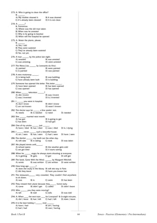 64
273. A: Who is going to clean the office?
B: ______.
A) My mother cleaned it B) It was cleaned
C) It’s already been cleaned D) It is not clean
274. A: ______?
B: Tomorrow.
A) Where was the old man taken
B) When was he arrested
C) Why is he going to Istanbul
D) When will the hospital be opened
275. A: Water the plants, please.
B: ______.
A) Yes, I did
B) They were watered
C) They’ve already been watered
D) No, not yet.
276. A man ______ by the police last night.
A) arrested B) was arrested
C) was arresting D) were arrested
277. The Mona Lisa ______ by Leonardo da Vinci.
A) painted B) were painted
C) is painted D) was painted
278. A new motorway ______.
A) is being built B) was building
C) have already been built D) is building
279. Someone has opened this letter. This letter ______.
A) have been opened B) has been opened
C) was opened D) has opened
280. When ______ television ______?
A) did / invent B) was / invent
C) was / invented D) is / invented
281. I ______ you were in hospital.
A) don’t know B) didn’t know
C) am not known D) wasn’t known
282. The doctor says he ______ a few weeks’ rest.
A) needs B) is needed C) need D) needed
283. She ______ married next month.
A) has got B) is going to get
C) has been D) had got
284. One of my uncles ______ just ______.
A) have / died B) has / died C) was / died D) is / dying
285. I ______ never ______ such a beautiful house.
A) am / seen B) has / seen C) had / seen D) have / seen
286. The dentist ______ my tooth out the other day.
A) will take B) is taking C) took D) was taken
287. We played tennis until______.
A) school opens B) the weather gets cold
C) we got tired D) it starts raining
288. When he ______ angry he always starts shouting at everyone.
A) is getting B) gets C) got D) will get
289. The book, Gone With the Wind, ______ by Margaret Mitchell.
A) wrote B) was written C) are written D) were written
290. How long ago ______?
A) does she study in the library B) will she stay in Paris
C) did they leave D) have you known her
291. The restaurant______ very crowded. They couldn’t find anywhere
to sit down.
A) was B) is C) were D) has been
292. They missed their plane because they______ home early.
A) came B) didn’t get C) called D) didn’t leave
293. Who ______ you they were moving?
A) tell B) told C) tells D) was told
294. A: When ____ the next train ____ for Liverpool? B: In eight minutes.
A) did / leave B) has / left C) had / left D) does / leave
295. It is the best holiday I ______ ever ______.
A) have / had B) am / having
C) had / had D) was / having
Book 1 Part B Tenses - Passives (Elementary / Pre-Intermediate)
 
