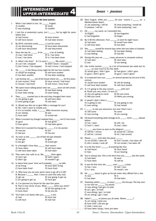 65
INTERMEDIATE
UPPER-INTERMEDIATE 4 tenses - passives
Choose the best answer.
1. When I last talked to him, he ______ English.
A) studies B) study
C) was studying D) studied
2. I met her at yesterday’s party, but I ______ her by sight for years
before that.
A) had known B) have known
C) will have known D) had been known
3. By 2010, scientists surely ______ a cure for cancer.
A) are discovering B) have been discovered
C) will have discovered D) had discovered
4. Since the day he ______ ill he ______ a lot of reading.
A) was / had done B) is / has done
C) was / has done D) is / has been done
5. A: What’s the time? B: I’m sorry I ______. My watch ______.
A) can’t tell / stopped B) didn’t know / stopped
C) don’t know / has stopped D) don’t know / had stopped
6. He ______ in the library every night for the last two months.
A) would be studying B) will have studied
C) has been studied D) has been studying
7. Last Sunday we ____ out of the house where we ____ for five years.
A) had moved / lived B) have moved / had lived
C) moved / had lived D) will move / have lived
8. We spent hours talking about what we ______ since we left school.
A) have done B) had been doing
C) have been doing D) were doing
9. They ______ married but in the end they changed their mind.
A) are going to get B) will have been
C) were going to get D) had been
10. A: Would you like me to give Mike a message for you?
B: Oh, I don’t want to trouble you.
A: It’s no trouble, really. I ______ Mike tomorrow anyway.
A) am seeing B) saw
C) have seen D) would see
11. When I counted my change I realized they ______ me $ 3 too much.
A) gave B) had given
C) have given D) had been given
12. When he’d counted his change he ______ it in his pocket.
A) was put B) put
C) had put D) has put
13. As soon as she ______ out of bed she got dressed.
A) had got B) gets
C) has got D) would get
14. In a fortnight’s time they ______ their exams.
A) have taken B) will have taken
C) will have been taken D) had taken
15. They were very rude to us. We ______ there again.
A) won’t go B) hadn’t gone
C) didn’t go D) wouldn’t go
16. In about forty years’ time we’ll probably ______ on pills.
A) be living B) have been living
C) have been lived D) have lived
17. A: Why have you set your alarm clock to go off at 5.30?
B: Because I ______ then. I have to catch the early train.
A) get up B) was going to get up
C) am going to get up D) have got
18. A: I’ve planned my future for the next five years.
B: That is very clever of you. What ______ when you retire?
A) will you do B) are you going to do
C) have done D) do you do
19. You’ll feel a lot better after you ______ a rest.
A) had B) have had
C) will have D) had had
20. Next August, while you ______ for your exams, I ______ on a
Mediterranean beach.
A) are preparing / will be B) were preparing / would be
C) prepare / will be D) were preparing / was
21. He ______ my name, so I reminded him.
A) forgets B) has forgotten
C) had forgotten D) forgot
22. By 5.30 this afternoon, Tom ______ at work for eight hours.
A) had been B) would have been
C) will have been D) has been
23. She ______ unwell for several days when she was taken to hospital.
A) had been feeling B) has been feeling
C) was feeling D) had felt
24. During this year we ______ many advances in computer science.
A) had seen B) have seen
C) saw D) are seeing
25. Our maths teacher ______ us a lot of homework last week but he
______ us very much so far this week.
A) would give / didn’t give B) had given / didn’t give
C) gave / didn’t given D) gave / hasn’t given
26. It is expected that man ______ on several planets by the end of this
century.
A) would have landed B) will be landing
C) will have been landed D) will have landed
27. A: I’m going to the pop concert. ______with me?
B: Thank you very much. I’d love to.
A) Are you going to come B) Do you come
C) Will you come D) Were you coming
28. It rained! I didn’t think it ______.
A) is going to rain B) was going to rain
C) was raining D) had rained
29. I ______ to see you tomorrow, but now I find I can’t.
A) will come B) come
C) was coming D) am coming
30. He found everything rather strange as he ______ never ______ abroad
before.
A) has / been B) will / be
C) hasn’t / been D) had / been
31. I ______ you know as soon as the telegram ______.
A) will let / arrives B) would let / arrives
C) will let / arrived D) let / had arrived
32. Please ______ until after the plane ______.
A) not smoke / takes off B) don’t smoke / has taken off
C) don’t smoke / took off D) not smoke / has taken off
33. It is the first time I ______ of anything like that.
A) had heard B) have heard
C) hear D) am hearing
34. You’re always late. This is the third time you ______ late this week.
A) had been B) were
C) have been D) will be
35. It was the first time she ______ ever ______ a prize.
A) has / won B) had / won
C) is / won D) would / win
36. He ______ about to give up his job when they offered him a rise.
A) was B) is
C) has been D) had been
37. Yesterday while I ______ in class I ______ the hiccups. The boy next
to me told me ______ my breath.
A) was sitting / had got / to hold
B) sat / got / to hold
C) was sitting / got / to hold
D) am sitting / got / hold
38. Hello! I ______ to phone you all week. Where ______?
A) am trying / were you
B) have tried / did you go
C) tried / were you
D) have been trying / have you been
Tenses - Passives (Intermediate / Upper-Intermediate)
Book 1 Part B
 