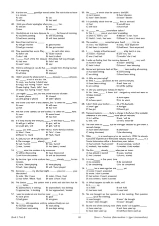 66
39. It is time we ______ goodbye to each other. The train is due to leave
in a minute.
A) said B) say
C) will say D) had said
40. I think you should apologize when you______ her.
A) will see B) see
C) saw D) are seen
41. His clothes are in a mess because he ______ the house all morning.
A) has been painting B) will be painting
C) had been painting D) will have painted
42. Since I last met him he ______.
A) will get married B) gets married
C) had got married D) has got married
43. They quarreled last week. They ______ to each other since.
A) didn’t talk B) haven’t talked
C) don’t talk D) hadn’t talked
44. I ______ much of the film because I fell asleep half-way through.
A) had seen B) didn’t see
C) wasn’t seen D) saw
45. There is nothing we can do that ____ people from driving too fast.
A) is stopping B) stop
C) will stop D) stopped
46. I didn’t answer the phone when it ______ because I ______ a shower,
so I ______ it until it was too late.
A) rang / was having / didn’t hear
B) rung / was having / wasn’t heard
C) was ringing / had / didn’t hear
D) rang / was having / wasn’t heard
47. Last night I ______ you, but the phone was out of order.
A) would phone B) phoned
C) were going to phone D) didn’t phone
48. She wants us to meet at the cafeteria, but I’d rather we ______ here.
A) meet B) will meet
C) met D) had met
49. We met at the cafeteria as she wanted. I’d rather we ______ here.
A) meet B) would meet
C) met D) had met
50. It is likely that by the time you ______ to the shop it______ shut.
A) will get / will be B) got / will be
C) would get / will D) get / will be
51. ______ you ever ______ of him? He is a world-famous violinist.
A) Won’t / hear B) Didn’t / hear
C) Haven’t / heard D) Had / heard
52. A: Did you turn off the photocopier?
B: The manager ______ already ______ it off.
A) had / turned B) has / turned
C) was / turned D) had been / turned
53. I ______ what the problem is by tomorrow.
A) will be discovering B) have discovered
C) will have discovered D) will be discovered
54. By the time I got to the stadium they ______ already ______ for ten
minutes.
A) have / been playing B) were/playing
C) had / been playing D) will / have played
55. Someone ______ my bike last night. ______ you ever ______ your
bike stolen?
A) stole / Did / have B) stolen / Have / had
C) was stolen / Have / had D) stole / Have / had
56. The doctor ______ the patient with a smile and told him that he
______ better.
A) approached / is looking B) approached / was looking
C) approaches / is looking D) had approached / looked
57. I used to smoke at one time but now I ______ it up.
A) have given B) gave
C) had given D) am given
58. He ______ silly questions until my patience finally ran out.
A) has kept asking B) kept asking
C) had been kept asking D) was kept asking
59. He ______ at tennis since he came to the USA.
A) isn’t beaten B) hasn’t beaten
C) hasn’t been beaten D) wasn’t beaten
60. It is probably about time we ______ the car serviced.
A) had B) would have
C) will have D) have had
61. A: ______ we ______ somewhere before?
B: Yes, I ______ you at your sister’s wedding.
A) Didn’t / meet / saw B) Haven’t / met / saw
C) Hadn’t / met / had seen D) Haven’t / meet / have seen
62. The weather ______ worse last year than I ______ it to be.
A) was / had expected B) was / have expected
C) had been / expected D) had been / have expected
63. I______ hungry at four because I ______ a big lunch at one.
A) wasn’t / had had B) am not / had
C) was / had had D) wouldn’t be / had
64. I woke up feeling tired this morning because I ______ very well.
A) haven’t slept B) wasn’t sleeping
C) hadn’t slept D) haven’t been sleeping
65. Go out and get some fresh air! You ______ here reading all morning.
A) had been sitting B) were sitting
C) are sitting D) have been sitting
66. A: Why are you crying?
B: Well, I ______ up onions for the last five minutes.
A) have been cutting B) will have cut
C) am cutting D) will be cutting
67. A: Did you spend your holiday in Miami?
B: No. I was ______. It there, but I changed my mind and went to
Antalya instead.
A) spent B) have spent
C) to have spent D) to be spent
68. I don’t think your brother______ rid of his bad cold.
A) won’t get B) had got
C) has got D) hasn’t got
69. Transport systems ______ likely to change in the future. One probable
difference is that there ______ more electric vehicles.
A) is / will be B) are / will be
C) will / are D) will / would be
70. The men were to ______ but the manager decided to give them a
second change.
A) have been dismissed B) dismissed
C) being dismissed D) be dismissing
71. Mike ______ in a travel agency for six months in 1990. He already
had some experience of the tourist industry because he ______ in a
Tourist Information office in Bristol two years before.
A) had worked / had worked B) was working / worked ;
C) worked / has worked D) worked / had worked
72. The film ______ already ______ when we sat down.
A) has already / started B) was / starting
C) had / started D) have / started
73. It is due______ in five years’ time.
A) to complete B) be completed
C) be completing D) to be completed
74. I ______ her a week ago but she ______ yet.
A) wrote / hasn’t answered
B) wrote / didn’t answer
C) had written / hasn’t answered
D) was written / doesn’t answer
75. A: What happens to traffic in a traffic jam?
B: It______ up.
A) is held B) will hold
C) has been held D) was held
76. No one brought up that question at the meeting. That question
______ up at the meeting.
A) was brought B) won’t be brought
C) hasn’t been brought D) wasn’t brought
77. By the end of this century most of the world’s oil supplies ______.
A) have used up B) will have used up
C) have been used up D) will have been used up
Book 1 Part B Tenses - Passives (Intermediate / Upper-Intermediate)
 