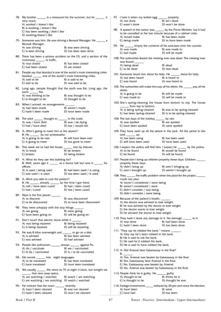 67
78. My brother ______ in a restaurant for the summer, but he ______ it
very much.
A) worked / doesn’t like
B) is working / doesn’t like
C) has been working / didn’t like
D) working/doesn’t like
79. Someone saw him. He was driving a Renault Manager. He ______ a
Renault Manager.
A) saw driving B) was seen driving
C) is seen driving D) has been seen drive
80. There has been a serious accident on the E5, and a section of the
motorway ______ to traffic.
A) was closed B) has been closed
C) had been closed D) are closed
81. People say that Istanbul is one of the world’s most interesting cities.
lstanbul ______ one of the world’s most interesting cities.
A) said to be B) is said to be
C) told to be D) was said to be
82. Long ago, people thought that the earth was flat. Long ago, the
earth ______ flat.
A) was thinking to be B) was thought to be
C) is thought to be D) thought to be
83. When I arrived, no arrangements ______.
A) had been made B) weren’t made
C) hadn’t been made D) have been made
84. The pilot ______ thought to ______ in the crash.
A) was / have died B) was / be dying
C) had / have died D) has / would die
85. A: Who’s going to meet him at the airport?
B: He ______ by our ambassador.
A) is going to be met B) will have been met
C) is going to meet D) has gone to meet
86. This week we’ve had the house ______ into by thieves.
A) to break B) be broken
C) broken D) being broken
87. A: What do they use this building for?
B: Well, years ago it ______ as a dance hall but now it ______ for
offices.
A) is used / being used B) had been used / is using
C) was used / is used D) has been used / is used
88. A: Were you able to cure the patient?
B: He ______ already ______ by the time I got there.
A) will / have been cured B) had / been cured
C) had / cured D) has / been cured
89. Mars is the first planet ______.
A) to discover B) was discovered
C) to be discovered D) to have been discovered
90. They were unhappy with the way things ______.
A) are going B) were going
C) have been going on D) will be going on
91. Don’t touch that electric stove while it ______.
A) was being repaired B) being repaired
C) is being repaired D) will be repairing
92. He was 8 kilos overweight and ______ to go on a diet.
A) is advised B) has been advised
C) was advised D) had advised
93. People like policemen ______ always ______ against flu.
A) do / vaccinate B) are / vaccinated
C) to be / vaccinated D) is / to be vaccinated
94. His novels ______ into eight languages.
A) to be translated B) has been translated
C) have translated D) have been translated
95. We usually ______ the news on TV at eight o’clock, but tonight we
______ that new soap opera.
A) are watching / watched B) watch / are watching
C) are watching / are watching D) watch / watched
96. He noticed that the room ______ recently.
A) hasn’t been cleaned B) was not cleaned
C) hadn’t been cleaned D) won’t be cleaned
97. I hate it when my boiled egg ______ properly.
A) not done B) isn’t done
C) wasn’t done D) won’t be done
98. A speech to the nation was ______ by the Prime Minister, but it had
to be cancelled at the last minute because of a cabinet crisis.
A) would make B) has been made
C) being made D) to have been made
99. He ______ empty the contents of his suitcases onto the counter.
A) was made B) was made to
C) had made D) will be made
100. The authorities feared the missing man was dead. The missing man
was feared ______.
A) being dead B) dead
C) to be dead D) was dead
101. Someone heard him shout for help. He ______ shout for help.
A) has been heard B) is heard to
C) was heard D) was heard to
102. The authorities will make him pay all his debts. He ______ pay all his
debts.
A) is going to be B) will be made
C) was made to D) will be made to
103. She’s spring-cleaning the house from bottom to top. The house
______ from top to bottom.
A) is being spring-cleaned B) was to be spring-cleaned
C) has been spring-cleaned D) is to be spring-cleaned
104. The last days of the holiday ______ by rain.
A) was spoiled B) are spoiled
C) have been spoiled D) were spoiled
105. They have used up all the petrol in the tank. All the petrol in the
tank ______ up.
A) has been using B) has been used
C) will have been used D) have been used
106. I expect the police will find him. I expect he ______ by the police.
A) to be found B) would be found
C) be found D) will be found
107. People don’t bring up children properly these days. Children ______
properly these days.
A) didn’t bring up B) aren’t bringing up
C) aren’t brought up D) weren’t brought up
108. They ______ the traffic problem when the plans for the project ______
made last year.
A) haven’t considered / were being
B) weren’t considered / were
C) didn’t consider / was being
D) didn’t consider / were being
109. Because of the patient’s health, ______.
A) the doctor was advised to lose weight
B) he was advised by the doctor to lose weight
C) the doctor wants to lose weight
D) he advised the doctor to lose weight
110. They hadn’t done any damage to it. No damage ______ to it.
A) was done B) had been done
C) hadn’t been done D) has been done
111. “They say he robbed the bank.” means: ______.
A) they say he’s been robbed in the bank.
B) He is said to rob the bank.
C) He said he’d robbed the bank.
D) He is said to have robbed the bank.
112. A: Did Arsenal beat Galatasaray in the final?
B: ______.
A) Yes, Arsenal was beaten by Galatasaray in the final.
B) Yes, Galatasaray beat Arsenal in the final.
C) No, Galatasaray was beaten by Arsenal
D) No, Arsenal was beaten by Galatasaray in the final.
113. People think he is guilty. He ______ guilty
A) thought to be B) thinks he is
C) is thought to be D) thought he was
114. Foreign investments _____ reduced by 20 per cent since the election.
A) have been B) were
C) have had D) has been
Tenses - Passives (Intermediate / Upper-Intermediate)
Book 1 Part B
 