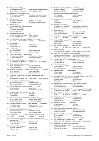 70
49. She’d go on a diet if ______.
A) you ask her to do B) she had had some complaints
C) she will marry a rich man D) she appeared on TV
50. She wouldn’t have married him if ______.
A) she weren’t beautiful B) he didn’t have a lot of money
C) she had a villa D) he hadn’t been an engineer
51. Tell me ______.
A) where is the station B) what is your name
C) why she is crying D) how did you learn English
52. Ask the driver ______.
A) how long does it take to the airport
B) how much we’ll pay
C) if he had any change
D) the car is his own
53. Does anybody know why ______ ?
A) does the teacher get angry B) Ray is absent
C) is he waiting outside D) are they late
54. “Are you ready?” she asked. She asked ______ ready.
A) if I was B) when I am C) to be D) why I was
55. I don’t know______.
A) when is it B) what time it is
C) what time is it D) when was it
56. I wonder why ______.
A) is the sky blue B) was the sky blue
C) the sky was blue D) the sky is blue
57. “Why is he smiling ?” I want to know______.
A) why he was smiling B) why was he smiling
C) why is he smiling D) why he is smiling
58. I wonder whether ______ on other planets.
A) is there life B) there was C) there’s life D) was there
59. Could you tell me where ______?
A) the bus station was B) is the bus station
C) the bus station is D) was the bus station
60. She said, “My brother is a student.” She said that ______ a student.
A) my brother is B) her brother was
C) my brother was D) your brother was
61. “When will you be here?” she asked. She asked me when ______
there.
A) I would be B) would I be C) she will be D) she would be
62. He said, “I will watch TV”. He said ______.
A) I would watch TV B) I will watch TV
C) she would watch TV D) he would watch TV
63. “Do you need a pen?” Anne asked me ______ a pen.
A) do you need B) did I need
C) if I needed D) whether she needed
64. “I may be late.” Mike told me______ late.
A) he might be B) I might be
C) he may be D) he was
65. “What are you talking about?” Dick asked me what______.
A) am I talking about B) I was talking about
C) he is talking about D) was he talking about
66. “Can you come to the party?” David asked me ____ to the party.
A) could he come B) can he come
C) if I could come D) whether I can come
67. “I have to study.” Barbara said______.
A) she had to study B) if he had to study
C) she has to study D) if she has to study
68. I don’t know if I ______ succeed in passing my exam or not.
A) will B) could C) would D) will be
69. “ Have you seen my grammar book?” Nancy wanted to know ______
grammar book.
A) whether she’d seen my B) if I’d seen her
C) did I see her D) I’d seen her
70. He explained why ______.
A) did he come late B) was he late
C) late he was D) he was late
71. My friend said, “I can’t believe it.” He said ______ it.
A) he can’t believe B) I couldn’t believe
C) he couldn’t believe D) he didn’t believe
72. The nurse doesn’t understand why the girl______.
A) is coughing B) was coughing
C) would cough D) cough
73. I didn’t know if he ______ there.
A) were B) is going to be
C) would be D) will be
74. Peter asked his brother ______.
A) where are the hammers B) where was the hammer
C) where is the hammer D) where the hammer was
75. Father said that ______.
A) I’m at my office B) he was at his office
C) you are at your office D) “I’m at my office”
76. I heard that you ______ at the basketball match.
A) are B) were C) been D) gone
77. George said that ______ to Tom.
A) he’d spoken B) he’s spoken
C) you speak D) I have spoken
78. They promised that they ______ Mike next year.
A) visit B) would visit C) will visit D) won’t visit
79. She was sorry that ______.
A) she was late B) she is late C) was she late D) to be late
80. “ May I use your telephone?” He asked me if ______.
A) I might use his telephone B) he may use his telephone
C) he might use my telephone D) he might use his telephone
81. “ Can you help me?” She wondered if ______.
A) I can help her B) she could help me
C) I could help her D) she can help me
82. I don’t know where ______.
A) the lavatory is B) is the lavatory
C) was the lavatory D) the lavatory was
83. She asked me if ______ to the meeting.
A) I was going B) I am going
C) she is going D) would she go
84. The surgeon says, “You may have some pain for a few days.” He
says that ______ some pain for a few days.
A) I might have B) he may have
C) he might D) I may have
85. She asked me, “Can you help us?” She wanted to know if ______.
A) could we help her B) I could help them
C) we could help her D) I can help them
86. “Don’t walk on the bridge.” He warned us ______ on that bridge.
A) didn’t walk B) to walk C) don’t walk D) not to walk
87. “Please be quiet.” I asked them ______ quiet.
A) be B) not to be C) to be D) are
88. “Shall I call a taxi?” He asked me if ______ a taxi.
A) he should call B) I should call
C) should he call D) he will call
89. The teacher told me ______ the board.
A) he is cleaning B) I clean
C) cleaning D) to clean
90. “Open your mouth.” The dentist told me ______.
A) to open his mouth B) opened my mouth
C) open your mouth D) to open my mouth
91. “Don’t be late.” The teacher told us ______.
A) not to be late B) not being late
C) to be late D) we don’t be late
92. “Are you free now?” He asked her if ______ then.
A) I was free B) is she free C) she was free D) was she free
93. The teacher said, “Pick up your book, Mike.”
The teacher told Mike ______.
A) pick up his book B) to pick up her book
C) to pick up my book D) to pick up his book
Book 1 Part B Clauses (Elementary / Pre-Intermediate)
 