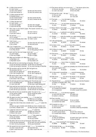 71
94. A: Who is that woman?
B: I don’t know ______.
A) who’s that woman B) who was that woman
C) who that woman is D) who that woman was
95. A: What started the fire?
B: Nobody knows ______.
A) who started the fire B) what started the fire
C) what starts the fire D) who’d started the fire
96. A: What did Julia buy?
B: I don’t know ______.
A) what she bought B) what she’s bought
C) what did she buy D) what she had bought
97. Don’t look at your friend’s paper. The teacher warned me ______
my friend’s paper.
A) to look at B) I don’t look at
C) you don’t look at D) not to look at
98. He said that ______.
A) it is raining B) she is unable to come
C) it was somebody else’s bike D) I didn’t come
99. I don’t know ______.
A) will he come B) what time the next train is
C) he is there D) why did he fail
100. I can’t imagine how ______ the children.
A) they are going to rescue B) did they rescue
C) do they rescue D) are they going to rescue
101. Janet said that she was hungry. Janet said, “______”
A) I was hungry B) I am hungry
C) She was hungry D) She is hungry
102. Mike says his father is ill. Mike says, “______”
A) My father is ill B) His father is ill
C) My father was ill D) Your father is ill
103. We said that we were leaving on Saturday. We said, “______”
A) You are leaving on Saturday B) We leave on Saturday
C) We are leaving on Saturday D) You were leaving on Saturday
104. The secretary told me that Mr. Rich had gone out.
The secretary told me, “______”
A) Mr. Rich was going out B) Mr. Rich goes out
C) Mr. Rich has gone out D) Mr. Rich is going out
105. Bill said he didn’t like to study. Bill said, “______”
A) I don’t like to study B) You don’t like to study
C) He doesn’t like to study D) We don’t like to study
106. The old lady said she wasn’t feeling well. The old lady said, “______”
A) I’m not feeling well B) She isn’t feeling well
C) I don’t feel well D) She hasn’t been feeling well
107. Carol said that she would see me the next day. Carol said, “_____”
A) You will see me tomorrow B) I will see you tomorrow
C) She will see you tomorrow D) She will see me tomorrow
108. You told me that you would be careful. You said to me, “______”
A) You will be careful B) You would be careful
C) I will be careful D) Be careful
109. He asked me what I was reading. “______?” he asked me.
A) What do you read B) What you are reading
C) What are you reading D) What you were reading
110. I asked the clerk if they had a double room. “______?” I asked the
clerk.
A) Have you got a double room B) Did you have a double room
C) Is there a double room D) They have got a double room
111. I asked her what her name was. “______?” I asked her.
A) What is your name B) What my name was
C) What is her name D) What her name is
112. They asked me if I was Turkish. “______?” they asked me.
A) You are Turkish B) Am I Turkish
C) Are they Turkish D) Are you Turkish
113. My father told me to do my homework. My father said, “______”
A) You do your homework B) You don’t do your homework
C) I don’t do my homework D) Do your homework
114. He warned me not to touch the wire. “______” he warned me.
A) I don’t touch the wire B) Touch the wire
C) Don’t touch the wire D) I didn’t touch the wire
115. The doctor told him not to eat much. “___” the doctor said to him.
A) You eat very little B) Don’t eat much
C) I don’t eat much D) Eat very little
116. He says he is cold. He says, “______”
A) You are cold B) I am cold
C) He is cold D) I was cold
117. The book ______ is on the table is mine.
A) who B) which C) whose D) where
118. The man ______ car was stolen phoned the police.
A) who B) which C) whose D) that
119. Bryan Adams is the singer ______ songs I like best.
A) whom B) whose C) that D) who
120. A river ______ is polluted is not safe for swimming.
A) whose B) where C) when D) which
121. People ______ study the weather are called meteorologists.
A) that B) when C) whom D) whose
122. I like photographs ______ are in black and white.
A) when B) which C) whom D) whose
123. Is there a time ______ we can discus this problem?
A) when B) which C) that D) where
124. A library is a place ______ we can borrow books.
A) where B) which C) when D) that
125. The factory ______ he works is closing down.
A) that B) which C) where D) whom
126. I’ve got a friend ______ father is a pilot.
A) whom B) of which C) who D) whose
127. His wife, ______ lives in Paris, is a fashion model.
A) who B) that C) whom D) whose
128. Elvis Presley, ______ name was probably one of the best known in
the world, died in 1977.
A) who B) whose C) whom D) of which
129. A thermostat is something ______ controls temperatures.
A) who B) where C) when D) which
130. Miss Snow, ______ you met at the theatre, is my classmate.
A) who B) whom C) where D) that
131. Mustafa Kemal, ______ was born in 1881, became the first President
of Turkey on October 29th, 1923.
A) that B) who C) whom D) when
132. It was the blue car______.
A) it caused the accident B) caused the accident
C) it is expensive D) which caused the accident
133. The man ______ is an electrical engineer.
A) who lives next door B) makes cars
C) works in a factory D) whose job
134. That is the film ______.
A) it is about Turkish people B) we are liked
C) I watched last week D) it is a western
135. A teacher is a man ______.
A) works at a school B) makes us study
C) who teaches D) which is liked by everybody
136. Your heart is the part of your body ______.
A) which pumps blood B) can’t live without it
C) it causes heart attacks D) makes us sad or happy
137. I like films ______.
A) they are interesting B) which hasn’t got a sad story
C) are not sad ones D) that are funny
138. ______ I was watching TV, the telephone rang.
A) While B) Before C) After D) Until
139. He broke his leg ______ he was skiing.
A) as soon as B) after C) when D) before
Clauses (Elementary / Pre-Intermediate)
Book 1 Part B
 
