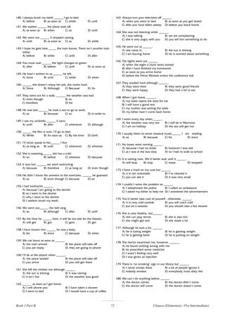 72
140. I always brush my teeth ______ I go to bed.
A) before B) as soon as C) while D) until
141. We waited ______ the plane took off.
A) as soon as B) when C) as D) until
142. We went out ______ it stopped raining.
A) until B) as soon as C) as D) while
143. I hope he gets here _____ the train leaves. There isn’t another train
today.
A) before B) while C) until D) after
144. You must wait ______ the light changes to green.
A) after B) before C) until D) as soon as
145. He hasn’t written to us ______ he left.
A) since B) until C) while D) when
146. ______ she doesn’t enjoy her job, she works hard.
A) Since B) Although C) Because D) As
147. They went out for a walk, ______ the weather was bad.
A) even though B) so
C) therefore D) for
148. He was late ______ he took a taxi to go to work.
A) as B) because C) so D) in order to
149. I use my umbrella ______ it rains.
A) until B) after C) whenever D) although
150. ______ the film is over, I’ll go to bed.
A) While B) As soon as C) By the time D) Until
151. I’ll never speak to her______ I live.
A) as long as B) until C) whenever D) whereas
152. She is sneezing______ she has a cold.
A) so B) before C) whereas D) because
153. It was hot; ______ we went swimming.
A) because B) therefore C) as long as D) even though
154. He didn’t know the answers to the exercises, ______ he guessed.
A) as B) even though C) because D) so
155. I had toothache ______.
A) because I am going to the dentist
B) so I went to the dentist
C) why I went to the dentist
D) I seldom brush my teeth
156. We went out______ the bell rang.
A) so B) although C) after D) until
157. By the time he ______ here, it will be too late for the theatre.
A) will get B) got C) gets D) get
158. I have known him ______ he was a baby.
A) for B) since C) because D) when
159. We can leave as soon as ______.
A) the train arrived B) the plane will take off
C) you are ready D) they are going to phone
160. I’ll be at the airport when ______.
A) the plane landed B) the plane will take off
C) you arrive D) you will get there
161. She left the clothes out although ______.
A) the sun is shining B) it was raining
C) it isn’t hot D) the weather was good
162. ______ as soon as I get home.
A) I will phone you B) I have taken a shower
C) I went to bed D) I would have a cup of coffee
163. Always turn your television off ______.
A) when you went to bed B) as soon as you got bored
C) after you have fallen asleep D) before you leave home
164. She was not listening while ______.
A) I was talking B) we are complaining
C) she is very angry with you D) you tell him something to do
165. He went out as ______.
A) she came in B) the sun is shining
C) I am leaving home D) he is worried about something
166. The lights went out ______.
A) when the eight o’clock news started
B) after I have finished my homework
C) as soon as you arrive home
D) before the Prime Minister enters the conference hall
167. They studied hard although ______.
A) they were tired B) they were good friends
C) they were happy D) they had a lot to eat
168. When I got home, ______.
A) my sister opens the door for me
B) I will have a good rest
C) my mother was setting the table
D) my father hasn’t come back home
169. I swim every day when______.
A) the weather was very hot B) I will be in Marmaris
C) I am on holiday D) the sea will get hot
170. I usually listen to some classical music______ I am reading.
A) as B) because C) for D) since
171. No buses were running ______.
A) because I had no ticket B) however I was late
C) as I was at the bus-stop D) so I had to walk to school
172. It is raining now. We’d better wait until it ______.
A) will stop B) stop C) stops D) stopped
173. I have a mark on my coat but ______.
A) it is not noticeable B) I’ve cleaned it
C) you can see it D) it was very small
174. I couldn’t solve the problem so ______.
A) I telephoned the police B) I called an ambulance
C) I asked my father to help me D) I answered the advertisement
175. You’d better take care of yourself , otherwise, ______.
A) it is very cold outside B) you will catch cold
C) put on a sweater D) you should take a hot shower
176. She is very healthy, but______.
A) she can play tennis B) she is also rich
C) she might get sick D) she reads a lot
177. Although he eats a lot, ______.
A) he is losing weight B) he is gaining weight
C) he is getting fatter D) he is putting on weight
178. The doctor examined me; however, ______.
A) he found nothing wrong with me
B) he prescribed some medicine
C) I wasn’t feeling very well
D) I was given an injection
179. There is ‘no smoking’ sign in our library but ______.
A) I never smoke there B) a lot of people ignore it
C) nobody smokes D) everybody must obey this
180. We can’t do anything before ______.
A) the doctor comes B) the doctor didn’t come
C) the doctor will come D) the doctor doesn’t come
Book 1 Part B Clauses (Elementary / Pre-Intermediate)
 