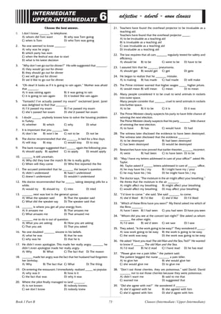 73
INTERMEDIATE
UPPER-INTERMEDIATE 6 adjective - adverb - noun clauses
Choose the best answer.
1. I don’t know _______ to telephone.
A) whom did Tom want B) why was Tom going
C) when is Tom D) who Tom was going
2. No one seemed to know _______.
A) why was he angry
B) which party has won
C) when the festival was due to start
D) what is his latest decision
3. “Why don’t we go out for dinner?” His wife suggested that _______.
A) they would go out for dinner
B) they should go out for dinner
C) we will go out for dinner
D) we’d like to go out for dinner
4. “Oh dear! It looks as if it is going to rain again.” Mother was afraid
that _______.
A) it was raining again B) it was going to rain
C) it is going to rain again D) it looked like rain again
5. “Fantastic! I’ve actually passed my exam!” exclaimed Janet. Janet
was delighted to find that _______.
A) I’d passed my exam B) I’ve passed my exam
C) she’s passed her exam D) she’d passed her exam
6. I doubt ______ anybody knows how to solve the housing problem
in Turkey.
A) whether B) which C) why D) what
7. It is important that you _______ late.
A) don’t be B) won’t be C) not to be D) not be
8. The doctor recommended that she _______ in bed for a few days.
A) will stay B) stay C) would stay D) to stay
9. The bank manager suggested that I ______ again the following year.
A) should apply B) applied C) to apply D) would apply
10. _______ is still uncertain.
A) Why did they lose the match B) He is really guilty
C) When will they come D) Who first reported the fire
11. The accused pretended that he _______ the lawyer’s question.
A) didn’t understand B) hasn’t understood
C) doesn’t understand D) wouldn’t understand
12. His doctor recommended that he ______ taking sleeping pills for a
while.
A) would try B) should try C) tries D) tried
13. _______ next was lost in the general uproar.
A) What the speaker said B) That the speaker said
C) What did the speaker say D) The speaker said that
14. _______ is where you get all your energy from.
A) It amazes me B) That amazes me
C) What amazes me D) That amazed me
15. _______ me to do is out of question.
A) What you are asking B) How you are asking
C) That you ask D) That you asked
16. No one doubted _______ sincere in his beliefs.
A) what he was B) that he was
C) why was he D) that he is
17. He didn’t even apologize. This made her really angry. _______ he
didn’t even apologize made her really angry.
A) Why B) What C) The fact that D) The reason
18. _______ made her angry was the fact that her husband had forgotten
her birthday.
A) Why B) The fact that C) What D) The thing
19. On entering the restaurant, I immediately realized _____ so popular.
A) why was it B) how is it
C) the fact that was D) why it was
20. Where the pilot finally managed to land _______.
A) is not known B) nobody knows;
C) we don’t know D) nobody knew
21. Teachers have found the overhead projector to be invaluable as a
teaching aid.
Teachers have found that the overhead projector _____.
A) to be invaluable as a teaching aid
B) is invaluable as a teaching aid
C) was invaluable as a teaching aid
D) invaluable as a teaching aid
22. The law requires that all cars _______ regularly tested for safety and
efficiency.
A) should be B) to be C) were to be D) have to be
23. I assured him that he _______ pneumonia.
A) should get B) would get C) get D) gets
24. He began to realize that he _______ mistake.
A) is making B) has made C) had made D) will make
25. The Prime minister warned that higher wages _____ higher prices.
A) would mean B) will mean C) mean D) to mean
26. Many people considered it to be cruel to send animals in rockets
into outer space.
Many people consider that _______ cruel to send animals in rockets
into further space.
A) to be B) it to be C) it is D) it was
27. The Prime Minister clearly suspects his party to have little chance of
winning the next election.
The Prime Minister clearly suspects that his party _______ little chance
of winning the next election.
A) to have B) has C) would have D) had
28. The witness later disclosed the evidence to have been destroyed.
The witness later disclosed that the evidence _______.
A) to be destroyed B) had been destroyed
C) has been destroyed D) would be destroyed
29. Researches have now proved that earlier theories _______ incorrect.
A) were B) had been C) to have been D) to be
30. “May I have my letters addressed in care of your office?” asked Mr.
Taylor.
Mr. Taylor asked if ______ letters addressed in care of ______ office.
A) he may have his / my B) I might have my / your
C) he may have his / his D) he might have his / my
31. The doctor says, “The moisture in the air might affect your breathing.”
He thinks that the moisture in the air _______.
A) might affect my breathing B) might affect your breathing
C) would affect my breathing D) may affect your breathing
32. “I’d love to come.” she said. She said _______ to come.
A) she’d liked B) I’d like C) she’d like D) I’d liked
33. “Which of these films have you seen?” My friend asked me which of
the films _______.
A) have I seen B) I had seen C) you had seen D) have you seen
34. “Whom did you see at the concert last night?” She asked us whom
_______ the other night.
A) I’d seen B) we’d seen C) we saw D) I saw
35. They asked, “Is the work going to be easy?” They wondered if _____.
A) was work going to be easy B) the work is going to be easy
C) the work was easy D) the work was going to be easy
36. He asked “Have you read The old Man and the Sea, Ted?” He wanted
to know if _______ The old Man and the Sea.
A) I’d read B) he’d read C) I have read D) he has read
37. “Please give me a pain killer.” the patient said.
The patient begged the nurse _______ a pain killer.
A) to give her B) she would give her
C) she would give me D) to give me
38. “Don’t eat those cherries, they are poisonous,” said David. David
_______ not to eat those cherries because they were poisonous.
A) didn’t want me B) said to me that
C) warned me D) suggested that
39. “Did she agree with me?” He wondered if _______.
A) she’d agreed with he B) she agreed with him
C) she’d agreed with him D) she’d agree with him
Clauses (Intermediate / Upper-Intermediate)
Book 1 Part B
 