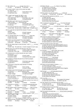 76
121. She wishes she _______ younger than she is.
A) were B) would be C) had been D) is
122. A: Janet couldn’t come to the concert last night.
B: I wish she _______ .
A) is able to come B) was able to come
C) could have come D) had come
123. I couldn’t get through the traffic in time.
I wish I _______ through the traffic in time.
A) am able to get B) had been able to get
C) was able to get D) would have got
124. My father wasn’t able to pay the money back.
I wish my father _______ the money back.
A) could have paid B) were able to pay
C) could pay D) would be able to pay
125. It is a pity you drink too much. If only you _______ so much.
A) don’t drink B) won’t drink C) didn’t drink D) hadn’t drunk
126. It is a pity that we rejected their proposal. If only we _______ their
proposal.
A) won’t reject B) hadn’t rejected
C) wouldn’t reject D) didn’t reject
127. A: I must go home now. B: I wish you _______ home now.
A) don’t have to go B) mustn’t have gone
C) didn’t have to go D) needn’t have gone
128. A: Don’t you have enough time to learn English?
B: No, I don’t. I wish I _______ time to learn English.
A) did have B) had had C) do have D) will have
129. The bus always stops at every bus-stop. I wish it ______ at every
bus-stop.
A) didn’t stop B) would stop C) hadn’t stopped D) won’t stop
130. The party was so bad that they left early. They wish _______.
A) they didn’t go B) they wouldn’t have gone
C) they didn’t have to go D) they hadn’t gone
131. A: Sandy had an accident because she wasn’t careful.
B: If only she _______.
A) had been careful B) were careful
C) would be careful D) would have been careful
132. A: Robert is unhappy because he can’t find his passport.
B: If only he _______.
A) could have found it B) had been able to find
C) could find it D) had found it
133. A: We have to cancel the match because it is raining.
B: If only it _______.
A) won’t be raining B) isn’t raining
C) didn’t rain D) weren’t raining
134. A: Mary is sorry that she bought such an expensive dress.
B: If only she _______ such an expensive dress.
A) didn’t buy B) wouldn’t have bought
C) hadn’t bought D) could have bought
135. Don’t you think it is significant _______?
A) in case he fails B) that he has been re-elected
C) how comfortable is it D) if we had been offered the job
136. Water is a compound _______ molecule consists of two atoms of
hydrogen and one atom of oxygen.
A) which B) whom C) whose D) of which
137. A dynamo is a machine _______ is used for producing electricity.
A) who B) which C) whom D) of which
138. The student couldn’t remember the year _______ Hitler was born.
A) when B) which C) at which D) where
139. That is the hotel _______ I stayed at.
A) where B) which C) that D) whose
140. Hydrogen is an element _______ atomic number is 1 and _______
atomic weight is 1.008.
A) whose / whose B) of which / whose
C) which / of which D) which / which
141. Neron, _______ was Emperor of Rome, from 45 to 68 A.D, is
believed to have murdered both his mother and his wife.
A) whom B) whose C) who D) that
142. Marlon Brando, _______, is a friend of my fathers.
A) whose son is in jail now
B) which is famous worldwide
C) that you met at the seminar
D) has just arrived in Spain
143. The problem was with the battery _______ a dead cell.
A) that has B) which had C) who had D) in which has
144. There were fifty questions on the test, _______.
A) either was easy
B) all of which were difficult
C) all of them were very hard
D) all of whom were very interested
145. I’m looking for something with _______ I can clean the board.
A) whom B) which C) that D) whose
146. Gentlemen, from _______ we expect politeness, ought not to lose
their tempers.
A) which B) who C) whom D) where
147. Your information, for _______ I’m grateful, is very helpful.
A) that B) which C) whom D) whose
148. Men _______ work is good receive high wages.
A) who B) that C) whom D) whose
149. He did his medical training at a hospital _______.
A) who is very famous as a surgeon
B) of which is located just beside a river
C) which specializes in heart surgery
D) whose patients are treated very carefully
150. That evening we went to the opera, _______.
A) where we met the newly appointed general director
B) that was opened last week by the Minister of Culture
C) which were fully booked
D) when all the lights went out
151. His father, _______, said he didn’t like to work.
A) that had retired a few weeks ago
B) he gave a series of interviews
C) is an electrical engineer
D) who was already over sixty - five
152. Mr. Benson, _______, shot himself.
A) that was known to be very rich
B) whose firm closed because of complaints
C) we haven’t ever met him
D) he owns several factories
153. Crops can now be grown in deserts _______.
A) most of them are in Africa
B) it was impossible to cultivate the land
C) where farming would be impossible without irrigation
D) these are known as dry areas
154. The boys _______ are having special lessons.
A) which need more care
B) they are behind the other boys
C) who have been offered a scholarship
D) their fathers own factories
155. It was they _______.
A) who told us the news B) are against the proposal
C) when they came to see us D) which is very late
156. They refused to be reasonable about the delay, _______.
A) the rain was late B) that caused a lot of trouble
C) which made me angry D) whose passengers were tourists
157. George ordered an enormous steak, _______.
A) it wasn’t well – done B) which cost him a lot
C) was very delicious D) he ate all by himself
158. The students in the early class, _______, did very well on yesterday’s
maths test.
A) they study very hard all semester
B) very few of them had studied very hard
C) most of whom had studied the night before
D) they studied hard last week
Book 1 Part B Clauses (Intermediate / Upper-Intermediate)
 