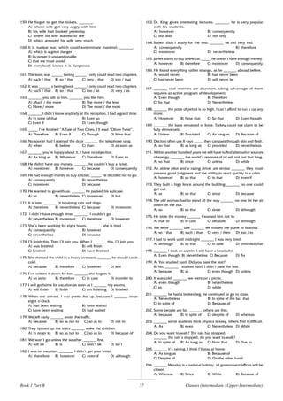 77
159. He forgot to get the tickets, _______.
A) whose wife got very angry with him
B) his wife had booked yesterday
C) where his wife wanted to see
D) which annoyed his wife very much
160. It is nuclear war, which could exterminate mankind, _______.
A) which is a great danger
B) its power is unquestionable
C) that we must avoid
D) everybody knows it is dangerous
161. The book was ______ boring ______ I only could read two chapters.
A) such / that B) so / that C) very / that D) too / that
162. It was ______ a boring book ______ I only could read two chapters.
A) such / that B) so / that C) too / as D) very / as
163. _______ you talk to him, _______ you like him.
A) Much / the more B) The more / the less
C) More / more D) The most / the most
164. _______ I didn’t know anybody at the reception, I had a good time.
A) In spite of that B) Even so
C) Even if D) Even though
165. _____ I’ve finished “A Tale of Two Cities, I’ll read “Oliver Twist”.
A) Therefore B) Even if C) Though D) Now that
166. No sooner had I opened the door _______ the telephone rang.
A) when B) before C) than D) as soon as
167. _______ you’re happy about it, I have no objection.
A) As long as B) Whatever C) Therefore D) Even so
168. He didn’t have any money, _______ he couldn’t buy a ticket.
A) moreover B) however C) because D) consequently
169. He had enough money to buy a ticket, _____, he decided not to go.
A) consequently B) nevertheless
C) moreover D) because
170. He wanted to go with us; _______ he packed his suitcase.
A) so B) nevertheless C) moreover D) but
171. It is late; _______, it is raining cats and dogs.
A) therefore B) nevertheless C) because D) moreover
172. I didn’t have enough time; _______, I couldn’t go.
A) nevertheless B) moreover C) therefore D) however
173. She’s been working for eight hours; _______, she is tired.
A) consequently B) however
C) nevertheless D) because
174. I’ll finish this. Then I’ll join you. When I _______ this, I’ll join you.
A) was finished B) will finish
C) finished D) have finished
175. She dressed the child in a heavy overcoat, _______ he should catch
cold.
A) because B) therefore C) however D) lest
176. I’ve written it down for her, _______ she forgets it.
A) so as to B) therefore C) in case D) in order to
177. I will go home for vacation as soon as I _______ my exams.
A) will finish B) finish C) am finishing D) finished
178. When she arrived, I was pretty fed up, because I _______ since
eight o’clock.
A) had been waiting B) have waited
C) have been waiting D) had waited
179. We left early _______ avoid the traffic.
A) because B) so as not to C) so as to D) not to
180. They tiptoed up the stairs _______ wake the children.
A) in order to B) so as not to C) so as to D) because of
181. We won’t go unless the weather _______ fine.
A) will be B) is C) won’t be D) isn’t
182. I was on vacation; _______, I didn’t get your letter.
A) therefore B) however C) even if D) although
183. Dr. King gives interesting lectures; _______, he is very popular
with his students.
A) however B) consequently
C) but also D) not only
184. Robert didn’t study for the test; _______ he did very veil.
A) consequently B) therefore
C) moreover D) nevertheless
185. James wants to buy a new car, _____ he doesn’t have enough money.
A) however B) therefore C) moreover D) consequently
186. He found everything rather strange, as he _______ abroad before.
A) would never B) had never been
C) has never been D) will never be
187. _______ coal reserves are abundant, taking advantage of them
requires an active program of development.
A) Even though B) Therefore
C) So that D) Nevertheless
188. _______ the price of petrol is so high, I can’t afford to run a car any
more.
A) However B) Now that C) So that D) Even though
189. _______ the bans remained in force, Turkey could not claim to be
fully democratic.
A) Unless B) Provided C) As long as D) Because of
190. Doctors often use X-rays _____ they can pass through skin and flesh.
A) so that B) as long as C) provided D) nevertheless
191. Within another hundred years we will have to find alternative sources
of energy, _______ the world’s reserves of oil will not last that long.
A) so that B) since C) unless D) while
192. An airline pilot and a racing driver are similar _______ they must
possess good judgment and the ability to react quickly in a crisis.
A) however B) so that C) in that D) even if
193. They built a high fence around the building _______ no one could
get out.
A) as B) so that C) since D) because
194. The old woman had to stand all the way _______ no one let her sit
down on the bus.
A) so B) so that C) since D) although
195. He stole the money _______ I warned him not to.
A) due to B) in case C) because D) although
196. We were _______ late _______ we missed the plane to Istanbul.
A) so / that B) such / than C) very / then D) too / to
197. I had to work until midnight _______ I was very tired.
A) although B) so that C) in case D) provided that
198. _______ I took an aspirin, I still have a headache.
A) Even though B) Nevertheless C) Because D) As
199. A: You studied hard. Did you pass the test?
B: No, _______ I studied hard, I didn’t pass the test.
A) because B) as C) even though D) unless
200. It was cold; _______ we went on a picnic.
A) even though B) nevertheless
C) so D) while
201. _______ he had a broken leg, he continued to go to class.
A) Nevertheless B) In spite of the fact that
C) In spite of D) Because of
202. Some people are fat, _______ others are thin.
A) because B) in spite of C) despite of D) whereas
203. _______ some students think physics is easy, others find it difficult.
A) As B) even C) Nevertheless D) While
204. Do you want to walk? The rain has stopped.
_______ the rain’s stopped, do you want to walk?
A) In spite of B) As long as C) Now that D) Due to
205. _______ it’s raining, I think I’ll stay at home.
A) As long as B) Because of
C) Despite of D) On the other hand
206. _______ Monday is a national holiday, all government offices will be
closed.
A) Whereas B) Since C) While D) Because of
Clauses (Intermediate / Upper-Intermediate)
Book 1 Part B
 