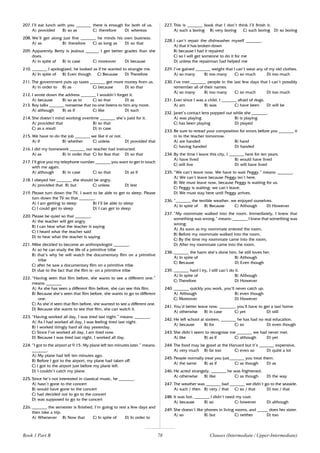 78
207. I’ll eat lunch with you _______ there is enough for both of us.
A) provided B) so as C) therefore D) whereas
208. We’ll get along just fine _______ he minds his own business.
A) as B) therefore C) as long as D) so that
209. Apparently Betty is jealous ______ I get better grades than she
does.
A) in spite of B) in case C) moreover D) because
210. _______ I apologized, he looked as if he wanted to strangle me.
A) In spite of B) Even though C) Because D) Therefore
211. The government puts up taxes _______ get more money from us.
A) in order to B) as C) because D) so that
212. I wrote down the address _______ I wouldn’t forget it.
A) because B) so as to C) so that D) as
213. Roy talks _______ nonsense that no one listens to him any more.
A) although B) as if C) like D) such
214. She doesn’t mind working overtime _______ she’s paid for it.
A) provided that B) so that
C) as a result D) in case
215. We have to do the job _______ we like it or not.
A) if B) whether C) unless D) provided that
216. I did my homework _______ our teacher had instructed.
A) as B) in order that C) for fear that D) so that
217. I’ll give you my telephone number _______ you want to get in touch
with me again.
A) although B) in case C) so that D) as if
218. I obeyed her _______ she should be angry.
A) provided that B) but C) unless D) lest
219. Please turn down the TV. I want to be able to get to sleep. Please
turn down the TV so that _______.
A) I am getting to sleep B) I’ll be able to sleep
C) I could get to sleep D) I can get to sleep
220. Please be quiet so that _______.
A) the teacher will get angry
B) I can hear what the teacher is saying
C) I heard what the teacher said
D) to hear what the teacher is saying
221. Mike decided to become an anthropologist _______.
A) so he can study the life of a primitive tribe
B) that’s why he will watch the documentary film on a primitive
tribe
C) after he saw a documentary film on a primitive tribe
D) due to the fact that the film is- on a primitive tribe
222. “Having seen that film before, she wants to see a different one.”
means: _______
A) As she has seen a different film before, she can see this film.
B) Because she’s seen that film before, she wants to go to different
one.
C) As she’d seen that film before, she wanted to see a different one.
D) Because she wants to see that film, she can watch it.
223. “Having worked all day, I was tired last night.” means: _______.
A) As I had worked all day, I was feeling tired last night.
B) I worked tiringly hard all day yesterday.
C) Since I’ve worked all day, I am tired now.
D) Because I was tired last night, I worked all day.
224. “I got to the airport at 9.15. My plane left ten minutes later.” means:
_______.
A) My plane had left ten minutes ago.
B) Before I got to the airport, my plane had taken off.
C) I got to the airport just before my plane left.
D) I couldn’t catch my plane.
225. Since he’s not interested in classical music, he _______.
A) hasn’t gone to the concert
B) would have gone to the concert
C) had decided not to go to the concert
D) was supposed to go to the concert
226. _______ the semester is finished, I’m going to rest a few days and
then take a trip.
A) Whenever B) Now that C) In spite of D) In order to
227. This is _______ book that I don’t think I’ll finish it.
A) such a boring B) very boring C) such boring D) so boring
228. I can’t repair the dishwasher myself _______.
A) that it has broken down
B) because I had it repaired
C) so I will get someone to do it for me
D) unless the repairman had helped me
229. I’ve gained _______ weight that I can’t wear any of my old clothes.
A) so many B) too many C) so much D) too much
230. I’ve met _______ people in the last few days that I can’t possibly
remember all of their names.
A) so many B) too many C) so much D) too much
231. Ever since I was a child, I _______ afraid of dogs.
A) am B) was C) have been D) will be
232. Janet’s contact lens popped out while she _______.
A) was playing B) is playing
C) has been playing D) played
233. Be sure to reread your composition for errors before you _______ it
in to the teacher tomorrow.
A) are handed B) hand
C) having handed D) handed
234. By the time I leave this city, I _______ here for ten years.
A) have lived B) would have lived
C) will live D) will have lived
235. “We can’t leave now. We have to wait Peggy.” means: _______.
A) We can’t leave because Peggy isn’t here.
B) We must leave now, because Peggy is waiting for us.
C) Peggy is waiting; we can’t leave.
D) We must stay here until Peggy arrives.
236. “_______ the terrible weather, we enjoyed ourselves.
A) In spite of B) Because C) Although D) However
237. “My roommate walked into the room. Immediately, I knew that
something was wrong.” means: _______ I knew that something was
wrong.
A) As soon as my roommate entered the room,
B) Before my roommate walked into the room,
C) By the time my roommate came into the room,
D) After my roommate came into the room,
238. _______ the harm she’s done him, he still loves her.
A) In spite of B) Although
C) Because D) Even though
239. _______ hard I try, I still can’t do it.
A) In spite of B) Although
C) Therefore D) However
240. _______ quickly you work, you’ll never catch up.
A) Although B) even though
C) Moreover D) However
241. You’d better leave now. _______, you’ll have to get a taxi home.
A) otherwise B) in case C) yet D) still
242. He left school at sixteen, _______ he has had no real education.
A) because B) for C) so D) even though
243. She didn’t seem to recognize me _______ we had never met.
A) like B) as if C) although D) yet
244. The food may be good at the Harvard but it’s _______ expensive.
A) very much B) far too C) even so D) quite a lot
245. People normally treat you just_______ you treat them.
A) the same B) as if C) as though D) as
246. He acted strangely, _______ he was frightened,
A) otherwise B) like C) as though D) the way
247. The weather was _______ bad _______ we didn’t go to the seaside.
A) such / then B) very / that C) so / that D) too / that
248. It was hot, _______ I didn’t need my coat.
A) because B) so C) however D) although
249. She doesn’t like phones in living rooms, and _____ does her sister.
A) so B) but C) neither D) too
Book 1 Part B Clauses (Intermediate / Upper-Intermediate)
 