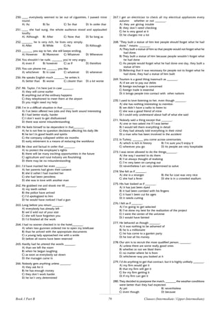 79
250. ____ everybody seemed to be out of cigarettes, I passed mine
round.
A) As B) So C) So that D) In order that
251. ____ she had sung, the whole audience stood and applauded
loudly.
A) Although B) After C) Now that D) So long as
252. _______ he is very rich, he lives very simply.
A) After B) While C) As D) Although
253. _______ you say to her, she still keeps smiling.
A) However B) Moreover C) Whatever D) Whenever
254. You shouldn’t be rude, _______ you’re very angry.
A) even if B) however C) as if D) therefore
255. You can phone me _______ you like.
A) whichever B) in case C) whatever D) whenever
256. He speaks English much _______ he writes it.
A) better than B) worse C) clearer than D) a lot worse
257. Mr. Taylor, I’m here just in case _______.
A) they will come earlier
B) anything out of the ordinary happens
C) they telephoned to meet them at the airport
D) you might need my help
258. I’m in a difficult situation in that _______.
A) I’ve been offered two jobs and they both sound interesting
B) I had better study, harder
C) I don’t want to get disillusioned
D) there was some misunderstanding
259. He feels himself to be dependent in that_______.
A) he is not free to question decisions affecting his daily life
B) he isn’t in good health and spirits
C) the company collapsed within six months
D) early retirement is a means of reducing the workforce
260. Be clear and factual in order that _______.
A) to protect the employee’s rights
B) there will be many exciting opportunities in the future
C) agriculture and rural industry are flourishing
D) there may be no misunderstanding
261. I’d have married her even _______.
A) her parents had given their consent
B) she’d rather I had married her
C) she had been penniless
D) she was in love with another man
262. He grabbed me and shook me till _______.
A) my teeth rattled
B) the police have arrived
C) I’d apologized to him
D) he would have noticed I had a gun
263. Long before you return _______.
A) everybody has already left
B) we’d sold out of your size
C) she will have forgotten you
D) I’d finished all the work
264. I had no sooner checked in to the hotel_______.
A) when two gunmen ordered me to open my briefcase
B) than he arrived with the appropriate documents
C) a young lady approached me with a smile
D) before all rooms have been reserved
265. Hardly had he uttered the words _______.
A) than we left the room
B) when he began laughing
C) as soon as everybody sat down
D) the manager came in
266. Nobody gets anything unless _______.
A) they ask for it
B) he has enough money
C) they don’t work harder
D) he isn’t very determined
267. I get an electrician to check all my electrical appliances every
autumn whether or not _______.
A) they are giving trouble
B) they don’t need checking
C) he is very good at it
D) he charges me a lot
268. “They built a statue of him lest people should forget what he had
done.” means: _______.
A) They built a statue of him so that people would not forget what he
had done.
B) They built a statue of him because people wouldn’t forget what
he had done
C) As people would forget what he had done one day, they built a
statue of him
D) Believing that it was necessary for people not to forget what he
had done, they had a statue of him built
269. Tourism is a good thing inasmuch as _______.
A) if we are to pay our debts
B) foreign exchange is concerned
C) foreign trade is essential
D) it brings people into contact with other nations
270. I used to love listening to her, even though _______.
A) she has nothing interesting to mention
B) we didn’t have a radio to listen to
C) she was a good friend of mine
D) I could only understand about half of what she said
271. Nobody said a thing except that _______.
A) one or two asked me if I was better
B) I would tell them everything in detail
C) they had already told everything in their mind
D) a man who has been involved in the accident
272. In Turkey, _______ you come across ceremonies.
A) which is rich in history B) I’m sure you’ll enjoy it
C) wherever you go D) its people are very hospitable
273. I was never allowed to do the things_______.
A) the way I wanted to do them
B) I’ve always thought of realizing
C) I’m very keen on carrying out
D) nevertheless I am very determined to solve
274. She felt as if _______.
A) she is a stranger B) the fur coat was very nice
C) she had a fever D) she is in a crowded stadium
275. His hair looked as if _______.
A) it has just been dyed
B) it had been combed with his fingers
C) it hasn’t been cut for ages
D) it needs cutting
276. I felt as if _______.
A) I’m going to get selected
B) I’ve done my best for the realization of the project
C) I were the center of the universe
D) I would have fainted
277. He behaved as though _______.
A) it was nothing to be ashamed of
B) he is a millionaire
C) he has come to a garden party
D) he lost all his money
278. Our aim is to recruit the most qualified person, _______.
A) unless there are some really good ones
B) whether or not we liked them
C) no matter where he is from
D) whichever way you looked at it
279. I’d do anything to get that contract, but it is highly unlikely _______.
A) my firm would get it
B) that my firm will get it
C) for my firm getting it
D) if my firm can get it
280. They decided to postpone the match, _______ the weather conditions
were better than they had expected.
A) yet B) nevertheless
C) even though D) because
Clauses (Intermediate / Upper-Intermediate)
Book 1 Part B
 