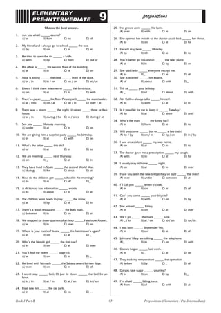 85
ELEMENTARY
PRE-INTERMEDIATE 9 prepositions
Choose the best answer.
1. Are you afraid ______ exams?
A) at B) from C) on D) of
2. My friend and I always go to school ______ the bus.
A) by B) on C) in D) at
3. He tried to open the tin ______ a knife.
A) with B) by C) from D) out of
4. His office is ______ the second floor of the building.
A) at B) in C) of D) on
5. Mike is sitting ______ the desk ______ front of the door.
A) at / in B) in / on C) on / on D) at / at
6. Listen! I think there is someone ______ the front door.
A) on B) at C) in D) with
7. There’s a paper ______ the floor. Please put it ______ the wastebasket.
A) at / into B) on / at C) on / in D) over / at
8. There was a storm ______ the night, it rained _____ three or four
hours.
A) at / in B) during / for C) in / since D) during / at
9. See you ______ Monday morning.
A) under B) at C) in D) on
10. We are giving him a surprise party ______ his birthday.
A) in B) at C) with D) on
11. What’s the price ______ this tie?
A) of B) at C) in D) to
12. We are meeting ______ next Thursday.
A) on B) _ C) at D) in
13. They have lived in Spain ______ the second World War.
A) during B) for C) since D) at
14. How do the children get ______ school in the morning?
A) to B) at C) off D)_
15. A dictionary has information ______ words.
A) to B) about C) in D) at
16. The children wore boots to play ______ the snow.
A) at B) by C) of D) in
17. There’s a good restaurant ______ the Bolu road.
A) between B) in C) on D) at
18. We stopped for three-quarters of an hour ______ Heathrow Airport.
A) at B) in C) over D) on
19. Where is your mother? Is she ______ the hairdresser’s again?
A) in B) on C) at D) _
20. Who’s the blonde girl ______ the first raw?
A) in B) on C) at D) over
21. You’ll find the poem ______ page 16.
A) at B) on C) in D) _
22. He lived with Nomads ______ the Sahara desert for two days.
A) over B) on C) in D) of
23. I won’t stay ______ bed; I’ll just lie down ______ the bed for an
hour.
A) in / in B) at / in C) at / on D) in / on
24. I last saw her______ the car park.
A) in B) at C) on D) –
25. He grows corn ______ his farm.
A) over B) with C) at D) on
26. She opened her mouth so the doctor could look ______ her throat.
A) to B) on C) at D) for
27. He will stay here ______ Monday.
A) by B) till C) at D) to
28. You’d better go to London ______ the next plane.
A) at B) in C) by D) on
29. She said hello ______ everyone except me.
A) to B)_ C) at D) of
30. She is worried ______ her exams.
A) of B) about C) with D)_
31. Tell us ______ your holiday.
A) _ B) of C) about D) with
32. Mr. Collins always talks ______ himself.
A) to B) with C) at D) in
33. Is it possible for me to keep it ______ Tuesday?
A) by B) at C) since D) until
34. Who’s the man ______ the funny hat?
A) in B) from C) at D) to
35. Will you come ______ bus or ______ a late train?
A) by / by B) on / in C) by / on D) in / by
36. I saw an accident ______ my way home.
A) on B) at C) in D) to
37. The doctor gave me a prescription ______ my cough.
A) with B) to C) at D) for
38. I usually stay at home ______ night.
A) on B) at C) in D) over
39. Have you seen the new bridge they’ve built ______ the river?
A) over B) under C) between D) at
40. I’ll call you ______ seven o’clock.
A) in B) on C) at D) of
41. Can’t you come ______ your bicycle?
A) in B) with C) on D) by
42. She arrived ______ Friday.
A) in B) on C) at D) over
43. We’ll go ______ Marmaris ______ June.
A) _ / in B) at / on C) to / on D) to / in
44. I was born ______ September 9th.
A) in B) on C) at D) of
45. John and Mary are talking ______ the telephone.
A)_ B) to C) on D) with
46. Classes began ______ last week.
A) in B) _ C) at D) on
47. They took my temperature ______ the operation.
A) before B) by C) _ D) of
48. Do you take sugar ______ your tea?
A) in B) on C) by D)_
49. I’m afraid ______ falling trees.
A) from B) of C) with D) at
Prepositions (Elementary / Pre-Intermediate)
Book 1 Part B
 