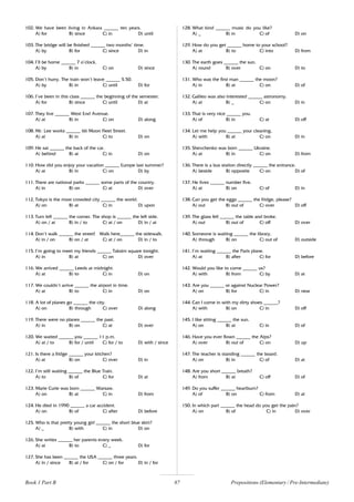 87
102. We have been living in Ankara ______ ten years.
A) for B) since C) in D) until
103. The bridge will be finished ______ two months’ time.
A) by B) for C) since D) in
104. I’ll be home ______ 7 o’clock.
A) by B) in C) on D) since
105. Don’t hurry. The train won’t leave ______ 5.50.
A) by B) in C) until D) for
106. I’ve been in this class ______ the beginning of the semester.
A) for B) since C) until D) at
107. They live ______ West End Avenue.
A) at B) in C) on D) along
108. Mr. Lee works ______ 66 Moon Fleet Street.
A) at B) in C) to D) on
109. He sat ______ the back of the car.
A) behind B) at C) in D) on
110. How did you enjoy your vacation ______ Europe last summer?
A) at B) in C) on D) by
111. There are national parks ______ some parts of the country.
A) in B) on C) at D) over
112. Tokyo is the most crowded city ______ the world.
A) on B) at C) in D) upon
113. Turn left ______ the corner. The shop is ______ the left side.
A) on / at B) in / to C) at / on D) in / at
114. Don’t walk ______ the street! Walk here______ the sidewalk.
A) in / on B) on / at C) at / on D) in / to
115. I’m going to meet my friends ______ Taksim square tonight.
A) in B) at C) on D) over
116. We arrived ______ Leeds at midnight.
A) at B) to C) in D) on
117. We couldn’t arrive ______ the airport in time.
A) at B) to C) in D) on
118. A lot of planes go ______ the city.
A) on B) through C) over D) along
119. There were no planes ______ the past.
A) in B) on C) at D) over
120. We waited ______ you ______ 11 p.m.
A) at / to B) for / until C) for / to D) with / since
121. Is there a fridge ______ your kitchen?
A) at B) on C) over D) in
122. I’m still waiting ______ the Blue Train.
A) to B) of C) for D) at
123. Marie Curie was born ______ Warsaw.
A) on B) at C) in D) from
124. He died in 1990 ______ a car accident.
A) on B) of C) after D) before
125. Who is that pretty young girl ______ the short blue skirt?
A) _ B) with C) in D) on
126. She writes ______ her parents every week.
A) at B) to C) _ D) for
127. She has been ______ the USA ______ three years.
A) in / since B) at / for C) on / for D) in / for
128. What kind ______ music do you like?
A) _ B) in C) of D) on
129. How do you get ______ home to your school?
A) at B) to C) into D) from
130. The earth goes ______ the sun.
A) round B) over C) on D) to
131. Who was the first man ______ the moon?
A) in B) at C) on D) of
132. Galileo was also interested ______ astronomy.
A) at B) _ C) on D) in
133. That is very nice ______ you.
A) of B) in C) at D) off
134. Let me help you ______ your cleaning,
A) with B) at C) on D) in
135. Shevchenko was born ______ Ukraine.
A) at B) in C) on D) from
136. There is a bus station directly ______ the entrance.
A) beside B) opposite C) on D) of
137. He lives ______ number five.
A) at B) on C) of D) in
138. Can you get the eggs ______ the fridge, please?
A) out B) out of C) over D) off
139. The glass fell ______ the table and broke.
A) out B) out of C) off D) over
140. Someone is waiting ______ the library.
A) through B) on C) out of D) outside
141. I’m waiting ______ the Paris plane.
A) at B) after C) for D) before
142. Would you like to come ______ us?
A) with B) from C) by D) at
143. Are you ______ or against Nuclear Power?
A) on B) for C) in D) near
144. Can I come in with my dirty shoes ______?
A) with B) on C) in D) off
145. I like sitting ______ the sun.
A) on B) at C) in D) of
146. Have you ever flown ______ the Alps?
A) over B) out of C) on D) up
147. The teacher is standing ______ the board.
A) on B) in C) of D) at
148. Are you short ______ breath?
A) from B) at C) off D) of
149. Do you suffer ______ heartburn?
A) of B) on C) from D) at
150. In which part ______ the head do you get the pain?
A) on B) of C) in D) over
Prepositions (Elementary / Pre-Intermediate)
Book 1 Part B
 