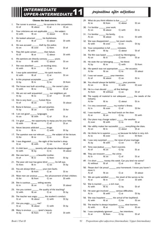 91
INTERMEDIATE
UPPER-INTERMEDIATE11 prepositions after adjectives
Choose the best answer.
1. The runner is anxious ______ his success in the competition.
A) of B) about C) at D) on
2. Your criticisms are not applicable ______ the subject.
A) with B) on C) about D) to
3. He looked ashamed ______ his foolishness.
A) at B) of C) about D) with
4. He was accused ______ theft by the police.
A) on B) over C) from D) of
5. They felt quite certain ______ their failure.
A) of B) at C) about D) with
6. His opinions are directly contrary ______ yours.
A) to B) with C) about D) on
7. She was absorbed ______ an exciting story.
A) with B) in C) on D) of
8. I was quite astonished ______ his quick reaction.
A) with B) of C) at D) on
9. Is this proposal acceptable ______ you?
A) by B) in C) to D) from
10. The house was built according ______ the owner’s plan.
A) with B) to C) by D) of
11. We are not well acquainted ______ our neighbors yet.
A) by B) to C) of D) with
12. She is very fond ______ Turkish films.
A) of B) on C) in D) about
13. Bursa is famous ______ silk and peaches.
A) by B) on C) with D) for
14. I am not good ______ languages.
A) on B) with C) of D) at
15. I’m glad ______ the opportunity to repay you for your help.
A) with B) on C) of D) at
16. Never become addicted ______ drugs.
A) to B) in C) with D) by
17. The question was not relevant ______ the subject of the lecture.
A) for B) to C) in D) on
18. I was disgusted ______ the sight of the butcher’s shop.
A) at B) with C) on D) of
19. A child born ______ poverty will always be disadvantaged.
A) with B) by C) in D) about
20. She was born ______ a beautiful mother.
A) of B) in C) from D) by
21. The poor old man has gone blind ______ his left eye.
A) from B) in C) on D) by
22. You are always blind ______ your own faults.
A) in B) from C) at D) to
23. Most men are anxious ______ the advancement of their children.
A) for B) from C) on D) with
24. She is cautious ______ telling secrets.
A) in B) on C) of D) about
25. Are you content ______ the quality of the teaching?
A) with B) on C) at D) by
26. The teacher was angry ______ the student’s conduct.
A) at B) about C) with D) by
27. Are you angry ______ me?
A) at B) about C) with D) by
28. Mary is envious ______ Janet’s beauty.
A) by B) from C) of D) with
29. What do you think inflation is due ______?
A) to B) from C) about D) on
30. I’m familiar ______ your work.
A) on B) about C) with D) to
31. I’m familiar ______ his family.
A) on B) about C) to D) with
32. She was disappointed ______ her exam results.
A) with B) over C) on D) by
33. Your composition is full ______ mistakes.
A) with B) by C) about D) of
34. The film was based ______ a novel by Hemingway.
A) on B) in C) over D) at
35. He stole the car belonging ______ his friend.
A) by B) to C) with D) from
36. His speech was not appropriate ______ the occasion.
A) for B) on C) to D) about
37. I was not aware ______ your intention.
A) of B) about C) on D) in
38. You should always be faithful ______ your promise.
A) on B) to C) with D) over
39. He is a man devoid ______ all fine feelings.
A) from B) without C) on D) of
40. The supply of material is not adequate ______ the needs of the
industry.
A) for B) to C) about D) in
41. I’m very concerned ______ my mother’s illness.
A) in B) over C) of D) for
42. I was startled ______ the loud knock on the door.
A) at B) on C) by D) with
43. Our plans may change subject ______ the weather.
A) over B) with C) to D) at
44. Her ability makes her successful ______ everything she does.
A) on B) in C) about D) at
45. He thinks he is superior ______ us because his father is very rich.
A) to B) over C) on D) from
46. I was very surprised ______ the news of your marriage.
A) by B) with C) on D) at
47. Terry was jealous ______ Tom’s success.
A) of B) on C) by D) at
48. They are innocent ______ the crime.
A) in B) on C) of D) at
49. I’m short ______ money this week. Can you lend me some?
A) without B) of C) at D) on
50. Please don’t be proud ______ your homework. I know you haven’t
done it.
A) of B) on C) at D) about
51. We are quite satisfied ______ the result of the survey so far.
A) at B) in C) on D) with
52. She is married ______ a rich man.
A) with B) to C) by D) of
53. He soon got involved ______ serious difficulties.
A) in B) with C) at D) by
54. She was impatient ______ the arrival of her boyfriend.
A) with B) at C) for D) on
55. The teacher is always impatient ______ slow learners.
A) with B) at C) for D) on
56. I was completely ignorant ______ her intentions.
A) at B) from C) by D) of
Prepositions after adjectives (Intermediate / Upper-Intermediate)
Book 1 Part B
 