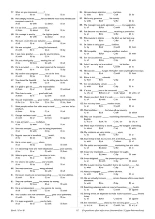 92
57. What are you interested ______?
A) at B) on C) by D) in
58. He is deeply involved ______ her and feels he must marry her because
everyone expects it.
A) in B) with C) about D) at
59. I’m so tired ______ your complaints.
A) from B) about C) of D) in
60. His courage is worthy ______ the highest praise.
A) of B) with C) about D) at
61. The sum covers the cost inclusive ______ postage.
A) of B) at C) with D) on
62. He was occupied ______ doing his homework.
A) with B) in C) at D) by
63. I was most grateful ______ you for your kindness.
A) with B) by C) in D) to
64. Do you plead guilty ______ stealing the car?
A) to B) from C) with D) of
65. He is occupied ______ the latest report at the moment.
A) with B) in C) at D) by
66. My mother was pregnant ______ me at the time.
A) with B) by C) of D) on
67. You should be thankful ______ her for telling you the truth.
A) for B) with C) at D) to
68. I’m glad to get rid ______ the responsibility.
A) from B) of C) with D) without
69. This chair is made ______ good solid oak.
A) from B) in C) with D) of
70. You are responsible ____ your mother ____ keeping the house tidy.
A) for / to B) in / for C) to / for D) to / from
71. Most people realize that toilet soap is made ______ coal and its by-
products.
A) from B) by C) at D) of
72. George has been cured ______ his cold.
A) with B) of C) from D) against
73. I was annoyed ______ my failure.
A) at B) with C) by D) in
74. She was annoyed ______ you for being impertinent.
A) at B) with C) by D) in
75. Regular exercise is beneficial ______ health.
A) to B) on C) with D) by
76. He is a man apart ______ others.
A) at B) by C) from D) with
77. I’m becoming more and more displeased ______ your laziness.
A) to B) at C) with D) from
78. Mike is quite equal ______ his sister in brain.
A) to B) at C) with D) by
79. It’s wise to be careful ______ one’s health.
A) to B) by C) of D) at
80. She was conscious ______ being admired.
A) to B) by C) with D) of
81. Her exam results are not corresponding ______ her true abilities.
A) with B) at C) on D) to
82. They are confident ______ his parents for money.
A) of B) from C) at D) with
83. He is not dependent ______ his parents for money.
A) of B) from C) on D) with
84. Your conduct was not consistent ______ your usual politeness.
A) with B) by C) at D) on
85. I’m ever so grateful ______ you for help.
A) at B) to C) with D) from
86. He was always attentive ______ my ideas.
A) with B) to C) of D) for
87. He is very generous ______ his money.
A) with B) of C) for D) to
88. The manager was quite agreeable ______ my suggestion.
A) of B) for C) with D) to
89. Sue became very excited ______ receiving a promotion.
A) at B) to C) for D) in
90. This material is inferior ______ the kind we had last year.
A) in B) to C) for D) of
91. Dr. Baker is very good ______ children.
A) by B) of C) with D) from
92. He is capable ______ being an excellent student.
A) of B) for C) to D) with
93. I’m not accustomed ______ being interrupted.
A) of B) for C) to D) with
94. I don’t see why he is so unkind ______ his brother.
A) of B) at C) with D) to
95. He was sick ______ hunger. He hadn’t eaten anything for two days.
A) by B) at C) with D) from
96. China is rich ______ minerals.
A) from B) in C) by D) of
97. I’m not absolutely certain ______ it.
A) with B) of C) by D) in
98. It’s nice ______ you to be concerned ______ me.
A) of / on B) from / of C) of / about D) with / of
99. I hope you don’t think it is rude ______ me to refuse.
A) of B) with C) in D) from
100. I’m not very keen ______ modern music.
A) at B) in C) with D) on
101. I feel confident ______ the future of our country.
A) in B) at C) off D) about
102. They are incapable ______ expressing themselves______ decent
English.
A) in / in B) of / in C) at / on D) of / at
103. These days everybody is aware ______ the dangers of smoking.
A) about B) of C) at D) with
104. My problems are very similar ______ yours.
A) to B) with C) for D) at
105. I can’t stop to talk to you now. I’m a bit short______ time.
A) with B) at C) about D) of
106. The police are responsible ______ maintaining law and order.
A) of B) about C) for D) in
107. I was very impressed______ the lesson he taught.
A) at B) about C) by D) over
108. I was delighted ______ the present you gave me.
A) at B) with C) by D) about
109. She is quite nice but I wouldn’t like to be married ______ her.
A) with B) to C) by D) of
110. Nancy is engaged ______ a friend of mine.
A) with B) to C) by D) on
111. We are virtually immune ______ certain diseases which cause death
elsewhere.
A) with B) to C) by D) on
112. Breathing asbestos-laden air may be hazardous______ health.
A) to B) for C) with D) against
113. Strong winds are expected to make roads hazardous _____ drivers
today.
A) to B) for C) due to D) against
114. I’m interested ______ chess but I’m not very good ______ it.
A) in / at B) on / at C) with / on D) at / at
Book 1 Part B Prepositions after adjectives (Intermediate / Upper-Intermediate)
 