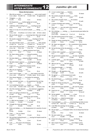 93
INTERMEDIATE
UPPER-INTERMEDIATE 12 prepositions after verbs
Choose the best answer.
1. Why did you quarrel _____ your friends _____ such a small matter?
A) at / about B) with / on C) with / over D) against/over
2. I disagree _____ you.
A) with B) at C) to D) from
3. He disapproves _____ mothers going out to work.
A) on B) with C) by D) of
4. I definitely prefer traveling by air _____ traveling by train.
A) by B) at C) to D) in
5. There is no way we can prevent people _____ talking _____ this
matter.
A) by / over B) without / on C) from / with D) from / about
6. Did you finally succeed _____ convincing them they were wrong?
A) for B) at C) in D) on
7. The teacher suspected the student _____ cheating on the test.
A) of B) in C) about D) on
8. You really shouldn’t boast _____ your success _____ other people.
A) with / to B) of / to C) about / at D) over / to
9. I don’t know why you insist _____ blaming me _____ all my troubles.
A) on / for B) in / for C) at / on D) over / for
10. You shouldn’t rely _____ getting assistance from Frank.
A) at B) in C) on D) about
11. Mr. Green always worries _____ losing his position.
A) in B) at C) on D) about
12. Our boss objects _____ using any different method.
A) of B) to C) with D) over
13. My father doesn’t approve _____ studying late at night.
A) of B) with C) on D) about
14. Forgive me _____ using these pompous words.
A) of B) for C) with D) on
15. Why are you laughing _____ me?
A) of B) over C) to D) at
16. I don’t want to argue _____ you _____ that matter at this time.
A) at / over B) with / at C) with / about D) on / about
17. Terry always depends _____ his brother for assistance.
A) on B) in C) at D) of
18. Mary reminded her boss _____ his appointment the next day.
A) at B) of C) on D) with
19. I am translating this book _____ English _____ Turkish.
A) on / over B) from / over C) to / into D) from / into
20. All of the members objected _____ the chairman’s suggestion.
A) to B) in C) about D) for
21. Aren’t you going to introduce me _____ your friend?
A) with B) by C) to D) at
22. We suspected him _____ stealing the tape recorder.
A) at B) with C) of D) on
23. A : What are you looking _____? B : My pen.
A) about B) after C) around D) for
24. I thought the nurse was looking _____ you.
A) to B) after C) into D) of
25. Police are looking _____ the disappearance of a quantity of uncut
gems.
A) into B) after C) on D) about
26. I look _____ him as a friend.
A) about B) at C) over D) on
27. She had been looking forward _____ leaving the hospital wards for
a holiday in Turkey.
A) to B) at C) on D) over
28. Look _____ this word in the dictionary.
A) at B) for C) up D) into
29. A man in prison longs _____ freedom.
A) at B) for C) on D) about
30. The canteen provides the workers _____ meals.
A) for B) _ C) on D) with
31. The canteen provides meals _____ the workers.
A) for B) to C)_ D) with
32. A queue of people were waiting _____ the last bus.
A) on B) at C) of D) for
33. They wait _____ you very well in this restaurant.
A) for B) on C) at D) in
34. He is thinking _____ retiring _____ his post several years before the
normal age.
A) of / from B) about / of C) of / of D) of / for
35. The child spends almost all his money _____ chocolate.
A) at B) over C) on D) about
36. People are always mistaking him _____ his twin brother.
A) with B) for C) about D) on
37. Mr. Taylor was operated _____ for a constriction of the intestine.
A) with B) in C) at D) on
38. He had the keys of the city presented _____ him.
A) to B) in C) on D) for
39. In Britain milk is supplied _____ each house in bottles.
A) at B) to C) with D) in
40. The government supplies them _____ the basic necessities.
A) at B) to C) with D) on
41. I entirely agree _____ you; that road is very dangerous.
A) in B) on C) at D) with
42. Will you just run _____ the facts again?
A) to B) with C) over D) off
43. Drug abuse brought _____ his death.
A) over B) up C) at D) about
44. He gets _____ 40 cigarettes a day.
A) through B) off C) over D) with
45. He agreed _____ all the proposal we made.
A) with B) on C) to D) at
46. He aimed his gun _____ a policeman, and fired.
A) by B) to C) at D) of
47. People are always accusing me _____ being forgetful.
A) for B) at C) of D) with
48. The condemned man appealed _____ the court for mercy.
A) at B) by C) with D) to
49. Could you run _____ 10 copies of this hand-out, please?
A) at B) off C) on D) out of
50. He has applied _____ the banker _____ a loan.
A) at / for B) to / for C) for / for D) to / on
51. They went _____ sleep for several days.
A) without B) out of C) for D) off
52. I must apologize _____ you _____ not answering your letter at once.
A) from / for B) at / for C) from / in D) to / for
53. I met Mike this morning, he was asking _____ you.
A) about B) of C) after D) to
54. Do not argue _____ a newspaper editor, he can always have the last
word.
A) with B) at C) for D) about
55. He never asked me _____ anything.
A) of B) after C) from D) for
56. I know he is always ready to back _____ his friends.
A) of B) up C) from D) by
57. Don’t expect him to approve _____ your design at once.
A) of B) at C) on D) with
Prepositions after verbs (Intermediate / Upper-Intermediate)
Book 1 Part B
 