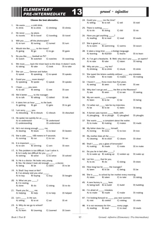 95
ELEMENTARY
PRE-INTERMEDIATE 13 gerund - infinitive
Choose the best alternative.
1. He wants _____ a cold drink.
A) drink B) to drink C) drinking D) drinks
2. He never _____ by plane.
A) travels B) to travel C) traveling D) travel
3. Will you _____ off the photocopier?
A) to turn B) turning C) turned D) turn
4. Would she like _____ to the moon?
A) going B) go C) to go D) goes
5. Do you like_____ football on TV?
A) watch B) watched C) watches D) watching
6. We must_____ back the mixer back to the shop. It doesn’t work.
A) taking B) take C) took D) to take
7. She can _____ German and Italian.
A) speak B) speaking C) to speak D) speaks
8. Could you _____ more slowly?
A) speaking B) spoke C) speak D) speaks
9. I hope _____ you soon.
A) to see B) seeing C) see D) saw
10. We’d better _____ to the manager.
A) to talk B) talking C) talked D) talk
11. It takes him an hour _____ to the bank.
A) getting B) get C) gets D) to get
12. I am sorry _____ you.
A) disturbing B) to disturb C) disturb D) disturbed
13. He spoke too quickly for us _____.
A) to understand B) understand
C) understanding D) understood
14. He’s not strong enough _____ me.
A) beating B) beats C) to beat D) beaten
15. She is able _____ 100 meters in 9 seconds.
A) running B) run C) to run D) ran
16. It is important _____.
A) to win B) winning C) win D) won
17. A: This problem is too difficult. I can’t solve it.
B: Is it really too difficult for you _____?
A) solving B) solve C) to solve D) solved
18. A: He is a doctor. He looks very young.
B: Yes. He doesn’t look old enough _____ a doctor.
A) being B) be C) been D) to be
19. A: Shall I buy meat or fish?
B: I’ve already told you what _____.
A) to buy B) buying C) buy D) bought
20. A: What are you _____?
B: I’m resting.
A) done B) do C) doing D) to do
21. Thank you for_____ me.
A) helping B) help C) to help D) helped
22. Let’s _____ in the sun.
A) sitting B) to sit C) sat D) sit
23. A: Why do we go to school?
B: _____.
A) To learn B) Learning C) Learned D) Learn
24. Could you _____ me the time?
A) telling B) to tell C) tell D) told
25. There is nothing _____.
A) to do B) doing C) did D) do
26. Have you got anything _____?
A) reading B) to read C) read D) reads
27. She is good at _____.
A) to swim B) swimming C) swims D) swum
28. It takes a long time _____ a foreign language.
A) learning B) learned C) learns D) to learn
29. A: I’ve got a headache. B: Well, why don’t you _____ an aspirin?
A) to take B) take C) taken D) taking
30. Why are you _____ my tea?
A) drinking B) to drink C) drunk D) drink
31. She typed the letters carefully without _____ any mistakes.
A) made B) to make C) makes D) making
32. I haven’t _____ Anna more than five years.
A) seeing B) seen C) to see D) see
33. Why don’t we go and _____ the film at the Moonstar?
A) see B) seen C) to see D) seeing
34. My son wants _____ a manager.
A) been B) to be C) be D) being
35. I’d rather not _____ late for my interview.
A) be B) to be C) been D) being
36. A farmer uses tractors _____ fields with.
A) ploughing B) to plough C) ploughed D) ploughs
37. She wants _____ a complaint about the waiter.
A) to make B) making C) makes D) made
38. My father does the _____ himself.
A) ironing B) irons C) to iron D) iron
39. My mother does all the _____.
A) cleaning B) to clean C) cleans D) clean
40. Shall I _____ you a glass of lemonade?
A) making B) made C) make D) to make
41. Do you lie in bed after _____?
A) to wake up B) waking up C) woken up D) wake up
42. Let him _____ that for you.
A) to do B) do C) doing D) does
43. How long has he _____ the manager?
A) been B) to be C) being D) be
44. She is _____ to school by her mother every morning.
A) takes B) taken C) to take D) taking
45. A new factory is _____ here.
A) being built B) to build C) build D) building
46. I’m afraid of _____ mistakes.
A) to make B) made C) make D) making
47. I’m looking forward to _____ you next summer.
A) visit B) visited C) visiting D) visits
48. It is not necessary for him _____ every page.
A) reading B) read C) to read D) reads
Gerund - infinitive (Elementary / Pre-Intermediate)
Book 1 Part B
 