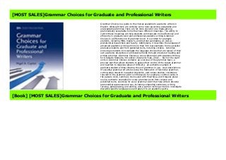 [MOST SALES]Grammar Choices for Graduate and Professional Writers
Grammar Choices is a guide to the choices available to academic writers in
English. Although there are certainly some rules governing acceptable and
unacceptable grammar, there are far more choices to be made among
grammatically acceptable forms that have different meanings. The ability to
control these meanings will help students communicate more effectively and
efficiently in graduate-level and professional academic writing.Grammar
Choices is a different kind of grammar book: It is written for graduate
students, including MBA, master’s, and doctoral candidates, as well as
postdoctoral researchers and faculty. Additionally, it describes the language of
advanced academic writing with more than 300 real examples from successful
graduate students and from published texts, including corpora. Activities
encourage students to investigate the language choices that are typical of their
own academic disciplines or professional fields through structured reading and
writing activities. Grammar Choices is cross-referenced with Academic Writing
for Graduate Students, 3rd edition (Swales & Feak, 2012). Each of the eight
units in Grammar Choices contains: an overview of the grammar topic; a
preview test that allows students to assess their control of the target grammar
and teachers to diagnose areas of difficulty; an authentic example of
graduate-student writing showing the unit grammar in use; clear descriptions
of essential grammar structures using the framework of functional grammar,
cutting-edge research in applied linguistics, and corpus studies; vocabulary
relevant to the grammar point is introduced—for example, common verbs in
the passive voice, summary nouns used with this/these, and irregular plural
nouns; authentic examples for every grammar point from corpora and
published texts; exercises for every grammar point that help writers develop
grammatical awareness and use, including completing sentences, writing,
revising, paraphrasing, and editing; and a section inviting writers to investigate
discipline-specific language use and apply it to an academic genre.
[Book] [MOST SALES]Grammar Choices for Graduate and Professional Writers
 