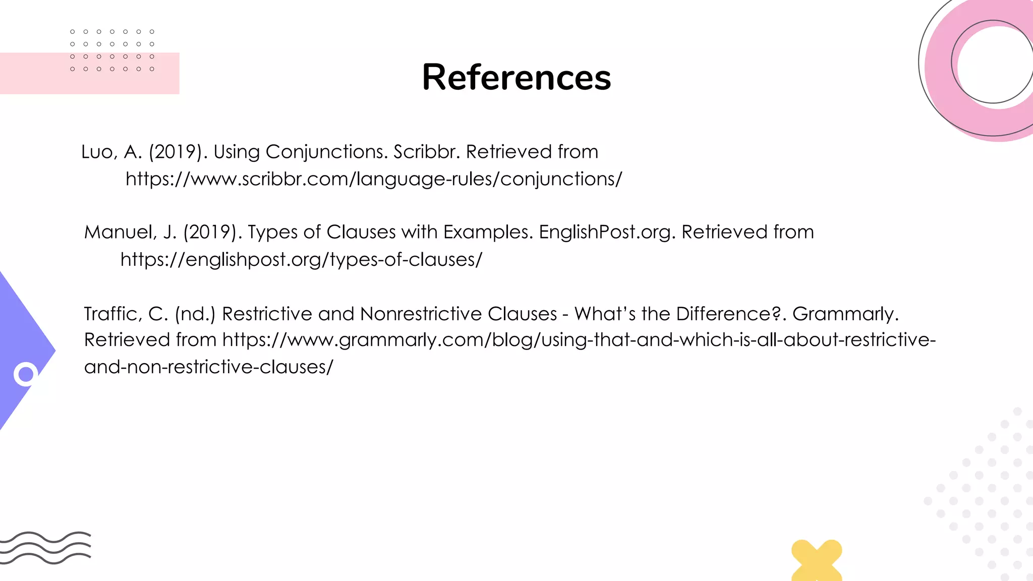 References
Luo, A. (2019). Using Conjunctions. Scribbr. Retrieved from
https://www.scribbr.com/language-rules/conjunctions/
Manuel, J. (2019). Types of Clauses with Examples. EnglishPost.org. Retrieved from
https://englishpost.org/types-of-clauses/
Traffic, C. (nd.) Restrictive and Nonrestrictive Clauses - What’s the Difference?. Grammarly.
Retrieved from https://www.grammarly.com/blog/using-that-and-which-is-all-about-restrictive-
and-non-restrictive-clauses/
 